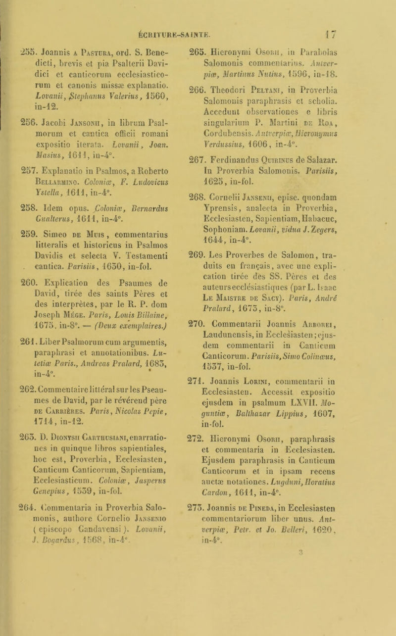 255. Joannis a Pastura, ord. S. Bene- dicti, brevis et pia Psallerii Davi- (lici et canticorum ecclesiastico- rum et canonis missæ explanatio. Lovanii, jitephanus Valerius, 1560, in-12. 256. Jacobi Jansonii, in librum Psal- morum et cantica officii romani expositio ilerata. Lovanii, Joan. Masius, 161!, in-4°. 257. Explanatio in Psalmos, a Roberto Bellaumi.no. Coloniœ, F. Ludovicus YStella, 1611, in-4°. 258. Idem opns. fdoloniœ, Bernardus Gualterus, 1611, in-4°. 259. Simeo de Muis , commentarius litteralis et historicus in Psalmos Davidis et selecla V. Testamenti canlica. Parisiis, 1650, in-fol. 260. Explication des Psaumes de David, tirée des saints Pères et des interprètes, par le R. P. dont Joseph Mége. Paris, Louis Billaine, 1675, in-8°. — (Deux exemplaires.) 261. Liber Psalmorum cum arguments, paraphrasi et anuotationibus. Lu- teliœ Paris., Andréas Pralard, 1683, in-4°. 262. Commentaire litléral sur les Pseau- mes de David, par le révérend père de Carrières. Paris, Nicolas Pepie, 1714, in-12. 263. D. Dionysii CARTHüSiANi,enarratio- nes in quinque libres sapientiales, hoc est, Proverbia, Ecclesiasten, Canticum Canticorum, Sapienliam, Ecclesiasticum. Coloniœ, Jasperas Genepius, 1539, in-fol. 264. Commentaria in Proverbia Salo- monis, aulhore Cornelio Jansenio ( episcopo Gandavcnsi ). Lovunii, J. Bogardus, 1568, in-4°. 265. Hicronymi Osouu, in Parabolas Salomonis commenta ri us. Autver- piœ, Martimis Nu tins, 1596, in-1 S. 266. Thcodori Peltani, in Proverbia Salomonis paraphrasis et scholia. Acccdunt observationes e libris singularium P. Martini de Roa, Cordubcnsis. Antverpiœ, Hicronymus Verdussius, 1606, in-4°. 267. Fcrdinandus Quirinüs de Salazar. In Proverbia Salomonis. Parisiis, 1625, in-fol. 268. Cornelii Jansenii, episc. quondam Yprensis, analecta in Proverbia, Ecclesiasten, Sapientiam, Ilabacuc, Sophoniam.Loi'amV, vidua J.Zegers, 1644, in-4. 269. Les Proverbes de Salomon, tra- duits en français, avec une expli- cation tirée des SS. Pères et des autcursecclésiastiqucs (parL. Isaac Le Maistre de Sacy). Paris, André Pralard, 1675, in-8°. 270. Commentarii Joannis Arborei, Laudunensis, in Ecclesiasten ;ejus- dem commentarii in Canticum Canticorum. Parisiis, Simo Colinœus, 1537, in-fol. 271. Joannis Lorini, commentarii in Ecclesiasten. Accessit expositio ejusdem in psalmum LXVII. Mo- guntiœ, Balthazar Lippius, 1607, in-fol. 272. Hieronymi Osorii, paraphrasis et commentaria in Ecclesiasten. Ejusdem paraphrasis in Canticum Canticorum et in ipsam recens auctæ notaliones. Lugduni,IIoralius Cardon, 1611, in-4°. 275. Joannis de Pineda, in Ecclesiasten commentariorum liber unus. Ant- verpiœ, Petr. et Jo. Bcllcri, 1620, in-4°. 3