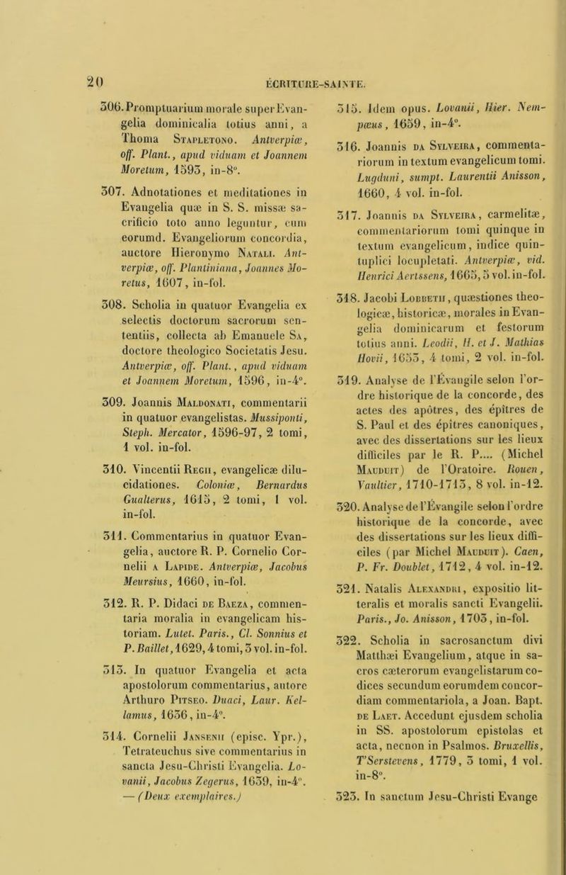 âOO.Prompluarium morale super Evan- gelia doininicalia totius anni, a Tlioma Stapletono. Antverpiœ, ojf. Plant., apud vidnam et Joannem Moretum, 1595, in-8°. 307. Adnotationes et meditationes in Evangelia quæ in S. S. rnissæ sa- crificio loto anno leguntur, cum eorumd. Evangeliorum concordia, auctore Hieronymo Natale Ant- verpiœ, o/j'. Plantiniana, Jouîmes Mo- rdus, 1(507, in-fol. 508. Scholia in quatuor Evangelia ex selectis doctorum sacrorum sen- tentiis, collecta ah Emauuele Sa, doctore theologieo Societatis Jesu. Antverpiœ, off. Plant., apud vidnam et Joannem Moretum, 1596, in-4°. 309. Joannis Mai.donati, commentarii in quatuor evangelistas. Mussiponti, Steph. Mercator, 1596-97, 2 torai, 1 vol. in-fol. 310. Vincentii Regii, evangelicæ dilu- cidationes. Coloniœ, Bernurdus Gualterus, 1615, 2 tomi, 1 vol. in-fol. 511. Commentarius in quatuor Evan- gelia, auctore R. P. Cornelio Cor- nelii a Lapide. Antverpiœ, Jacolnis Meursius, 1660, in-fol. 512. R. P. Didaci de Baeza, commen- taria moralia in evangelicam his- toriam. Lutet. Paris., Cl. Sonnius et P. Baillet, 1629,4 tomi, 5 vol. in-fol. 515. In quatuor Evangelia et acta apostolorum commentarius, autorc Arthuro Pitseo. Duaci, Laur. Kel- lamus, 1656, in-4°. 314. Cornelii Jansenii (episc. Ypr.), Tetrateuchus sive commentarius in sancla Jesu-Chrisli Evangelia. Lo- vanii, Jacobus Zegerus, 1659, in-4. — (Deux exemplaires.J 515. Idem opus. Lovanii, Hier. Nem- pœus, 1659, in-4°. 316. Joannis da Sylveira, connnenta- rioruin in textum evangelicum tomi. Lugduni, sumpt. Laurentii Anisson, 1660, 4 vol. in-fol. 317. Joannis da Sylveira, carmelitæ, commenlariorum tomi quinque in textum evangelicum, indice quin- tuplici locupletati. Antverpiœ, vid. Henrici Aertssens, 1665,5 vol. in-fol. 518. Jacobi Lobbetii, quaîstiones theo- logicæ, historicæ, morales in Evan- gelia dominicarum et festorum totius anni. Leodii, H. et J. Mathias Hovii, 1655, 4 tomi, 2 vol. in-fol. 319. Analyse de l'Evangile selon l’or- dre historique de la concorde, des actes des apôtres, des épîtres de S. Paul et des épîtres canoniques, avec des dissertations sur les lieux difficiles par le R. P.... (Michel Maudlit) de l'Oratoire. Bouen, Yaultier, 1710-1715, 8 vol. in-12. 320. Analyse de l’Evangile selon l’ordre historique de la concorde, avec des dissertations sur les lieux diffi- ciles (par Michel Mauduit). Caen, P. Fr. Doublet, 1712, 4 vol. in-12. 521. Natalis Alexandki, expositio Iit- teralis et moralis sancti Evangelii. Paris., Jo. Anisson, 1705 , in-fol. 322. Scholia in sacrosanctum divi Matthæi Evangelium, atque in sa- cros cæterorum evangelistarumco- dices secundum eorumdem concor- diam commentariola, a Joan. Bapt. de Laet. Accedunt ejusdem scholia in SS. apostolorum epistolas et acta, neenon in Psalmos. Bruxellis, T’Serstevens, 1779, 3 tomi, 1 vol. in-8°. 523. In sanctuni Jesu-Christi Evange