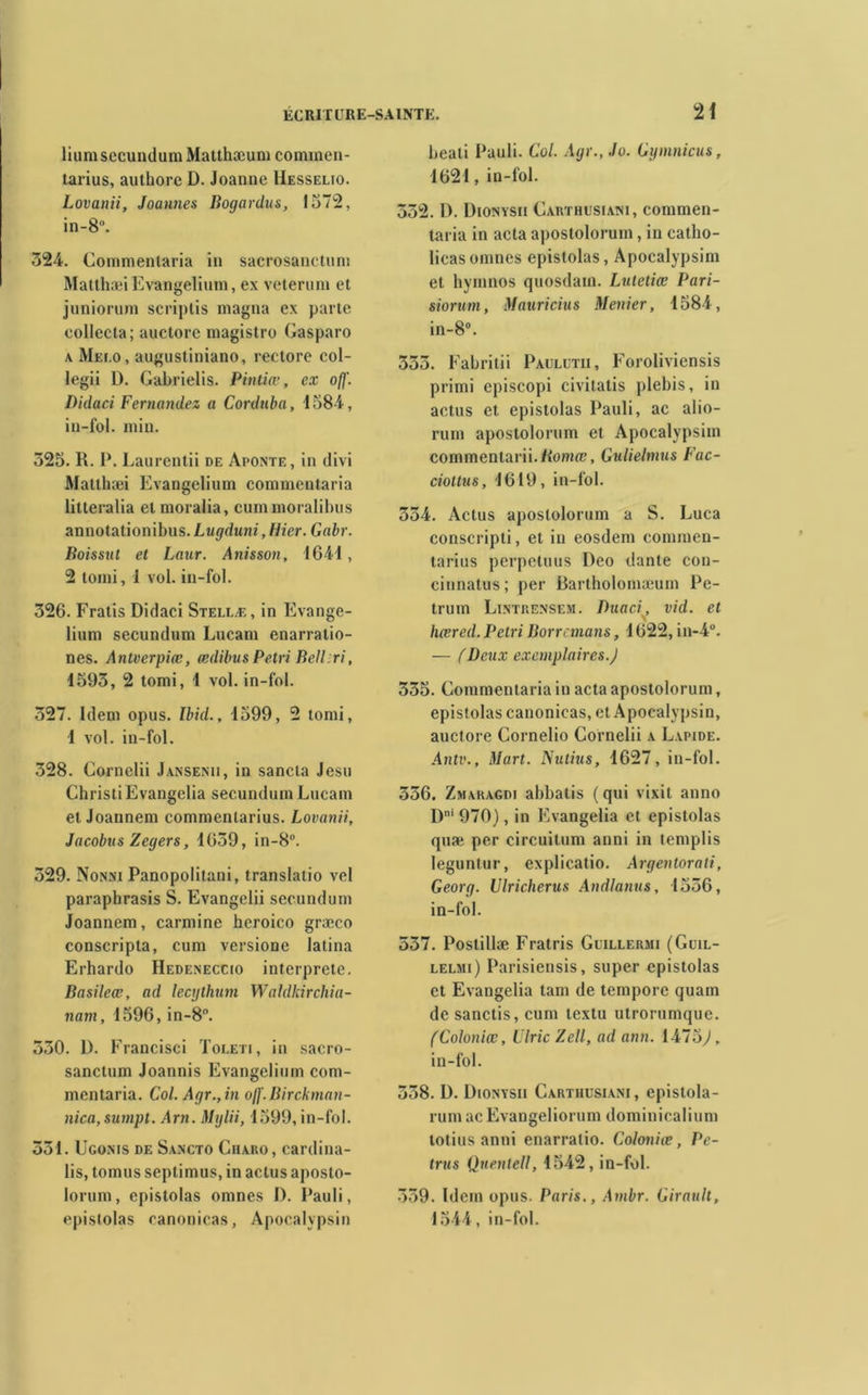 lium secundum Matthæum commen- tarius, authorc D. Joanne Hesselio. Lovanii, Joannes Bogardus, 1572, in-8°. 324. Commentaria in sacrosanctuni MatthæiEvangelium, e\ veterum et juniorum seriplis magna ex parte collecta; auctore magistro Gasparo a Mei.o, augustiniano, rectore col- legii D. Gabrielis. Pintiæ, ex ofj'. Didaci Fernandez a Corduba, 1584, iu-fol. min. 325. R. 1*. Laurentii de Aponte, in divi Matthæi Evangelium commentaria litteralia et moralia, cummoralihus annotationibus.Lugduni, Hier. Gabr. Boissut et Laur. Anisson, 1641 , 2 tomi, 1 vol. iu-fol. 326. Fratis Didaci Stellæ, in Evange- lium secundum Lucam enarratio- nes. Antverpiœ, œdibus Pétri BelLri, 1593, 2 tomi, 1 vol. in-fol. 327. Idem opus. Ibid., 1599, 2 tomi, 1 vol. in-fol. 328. Cornclii Jansenu, in sancla Jesu ChristiEvangelia secundum Lucam et Joannem commentarius. Lovanii, Jacobvs Zegers, 1639, in-8°. 329. Nonni Panopolitani, translatio vel paraphrasis S. Evangelii secundum Joannem, carminé heroico græco conscripta, cum versione latina Erhardo Hedeneccio interprète. Basileœ, ad lecythnm Waldkirchia- nam, 1596, in-8°. 330. D. Francisci Toleti, in sacro- sanctum Joannis Evangelium com- mentaria. Col. Agr.,in o/f. Birckman- nica, sumpt. Arn. Mylii, 1599, in-fol. 331. Ugonis de Sancto Charo, cardina- lis, tomus septimus, in actus aposto- lorum, epistolas omnes D. Pauli, epistolas canonicas, Apocalvpsin beati Pauli. Col. Agr.,.lo. Cymnicus, 1621, in-fol. 332. D. Dionysii Garïhusiam, commen- taria in acta apostolorum, in catho- licasomnes epistolas, Apocalypsim et hymnos quosdam. Lutetiœ Pari- siorum, Mauricius Menier, 1584, in-8°. 333. Fabritii Paulutii, Foroliviensis primi episcopi civitatis plebis, in actus et epistolas Pauli, ac alio- rum apostolorum et Apocalypsim commentarii.Romfl?, Gulielmus Fac- cioltus, 1619, in-fol. 334. Actus apostolorum a S. Luca conscripti, et in eosdem commen- tarius perpctuus l)eo dante con- cinnatus; per Bartholomæum Pe- trum Lintrensem. Duaci, vid. et V hœred. Pétri Borrcmans, 1622, in-4°. — (Deux exemplaires.) 335. Commentaria in acta apostolorum, epistolas canonicas, et Apocalvpsin, auctore Cornelio Cornelii a Lapide. Antv., Mart. Nulius, 1627, in-fol. 336. Zmaragdi abbatis (qui vixit anno Dni 970), in Evangelia et epistolas quæ per circuitum anni in templis leguntur, explicatio. Argentorali, Georg. Ulricherus Andlanus, 1536, in-fol. 537. Postillæ Fratris Guillermi (Guil- lelmi) Parisiensis, super epistolas et Evangelia tam de tempore quam de sanctis, cum textu utrorumque. (Coloniœ, Ulric Zell, ad ann. 1475^, in-fol. 338. D. Dionysii Carthusiani, epistola- rumac Evangeliorum dominicalium totius anni enarratio. Coloniœ, Pc- trus Qnentell, 1542, in-fol. 539. Idem opus. Paris., Ambr. Girault, 1544, in-fol.