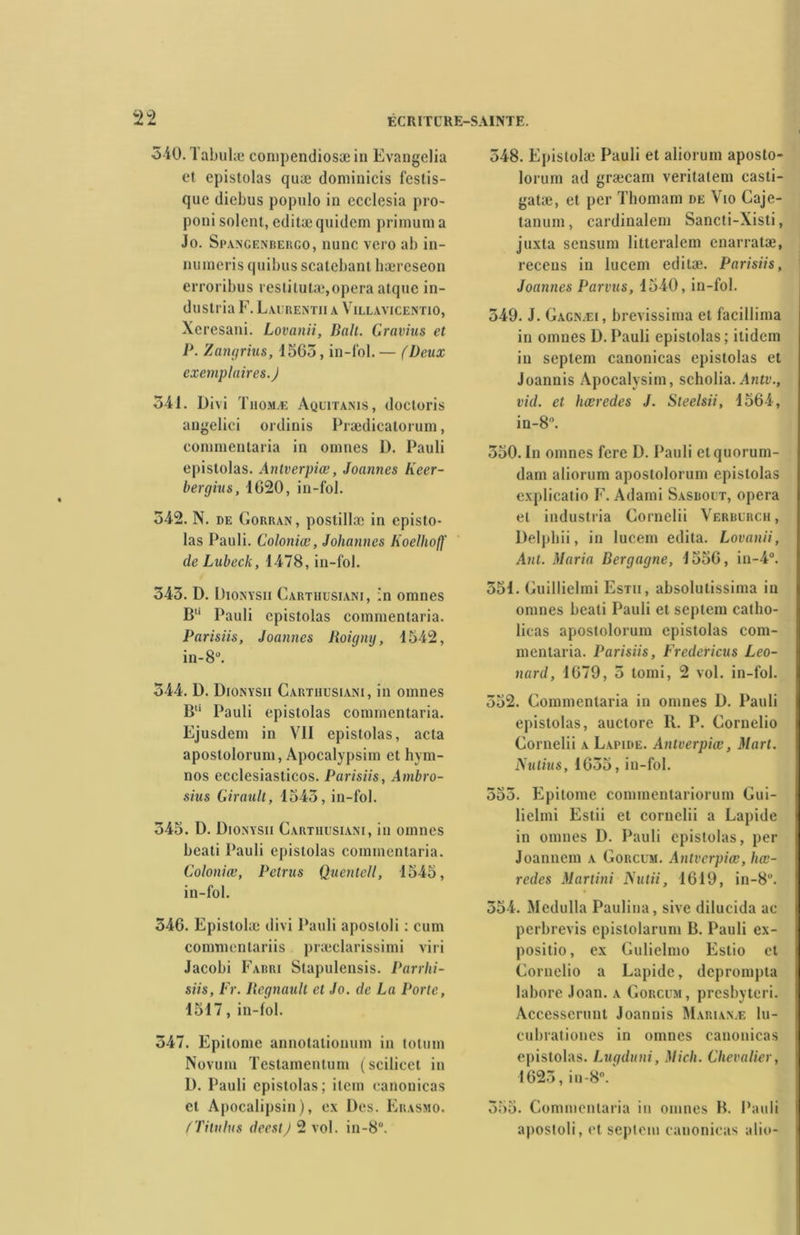 340.1 abulæ compendiosæ in Evangelia et epistolas quæ dominicis fcslis- quc diebus populo in ecclesia pro- poni soient, editæ quidem primum a Jo. Spangenbergo, nunc vero ab in- numerisquibusscatebant hæreseon erroribus restitutæ,opéra atque in- dustria F. Laurent» a Villavicentio, Xeresani. Lovanii, Balt. G ravins et P. Zangrius, 1565, in-fol. — (Deux exemplaires.) 341. Divi Thomæ Aquitanis, doctoris angelici ordinis Prædicatorum, conimentaria in omnes D. Pauli epistolas. Antverpiœ, Joannes Keer- bergius, 1620, in-fol. 342. N. de Gorran, postillæ in episto- las Pauli. Coloniœ, Johannes Jioelhoff de Lubeck, 1478, in-fol. 343. D. Dionysii Cartiiusiani, in omnes B Pauli cpistolas commentaria. Parisiis, Joannes Roigny, 1542, in-8°. 544. D. Dionysii Cartiiusiani, in omnes Bü Pauli epistolas commentaria. Ejusdem in VII epistolas, acta apostolorum, Apocalypsim et hym- nes ecclesiasticos. Parisiis, Ambro- sius Girault, 1543, in-fol. 345. D. Dionysii Cartiiusiani, in omnes beati Pauli epistolas commentaria. Coloniœ, Petrus Quentell, 1545, in-fol. 346. Epistolæ divi Pauli apostoli : cum commentariis præclarissimi viri Jacobi Fabri Stapulensis. Parrhi- siis, Fr. Régnault et Jo. de La Porte, 1517, in-fol. 347. Epitome annotationum in totum Novum Testamenlum (scilicel in D. Pauli epistolas; item canonicas et Apocalipsin), ex Des. Eiiasmo. (Titulus deest) 2 vol. in-8°. 548. Epistolæ Pauli et aliorum aposto- lorum ad græcam veritalem casti- gatæ, et per Thomam de Vio Caje- tanum, cardinalem Sancti-Xisti, juxta sensum litteralem enarratæ, recens in lucem editæ. Parisiis, Joannes Parvus, 1540, in-fol. 549. J. Gacn.ei, brevissima et facillima in omnes D. Pauli epistolas ; ilidem in septem canonicas epistolas et Joannis Apocalysim, scholia. Antv., vid. et hœredes J. Steelsii, 1564, in-8°. 350. In omnes fere D. Pauli et quorum- dam aliorum apostolorum epistolas explicatio F. Adami Sasbout, opéra et industria Cornelii Verburch, Delpliii, in lucem édita. Lovanii, Ant. Maria Bergagne, 1556, in-4°. 551. Guillielmi Estii, absolutissima in omnes beati Pauli et septem catlio- licas apostolorum epistolas com- mentaria. Parisiis, Fredericus Leo- nard, 1679, 5 tomi, 2 vol. in-fol. 352. Commentaria in omnes D. Pauli epistolas, auctore II. P. Cornelio Cornelii a Lapide. Antverpiœ, Mart. Nutius, 1635, in-fol. 555. Epitome commentariorum Cui- lielmi Estii et cornelii a Lapide in omnes D. Pauli epistolas, per Joanncm a Gorcum. Antverpiœ, hœ- redes Martini Nutii, 1619, in-8°. 354. Mcdulla Paulina, sive dilucida ac perbrevis epislolarum B. Pauli ex- positio, ex Gulielmo Estio et Cornelio a Lapide, deprompta labore Joan. a Gorcum, presbyteri. Accesscrunt Joannis Marianæ lu- cubrationes in omnes canonicas epistolas. Lugduni, Midi. Chevalier, 1625, iu-8°. 355. Commentaria in omnes B. Pauli apostoli, et septem canonicas alio-