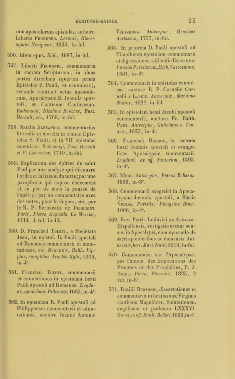 rum apostolorum epistolas, authore Liberto Fromondo. Lovanii, Iliero- 356. Idem opus. Ibicl., 1687, in-fol. 557. Liberti Fromondi, commentaria in sacram Scripturani , in duas parles distributa (quarum prima Epistolas S. Pauli, et canonicas), secunda continet actus apostolo- rum, Apocalypsin S. Joannis apos- toli, et Canticum Canticorum. Rothomagi, Nicolaus Bouclier, Eust. Hérault, etc., 1709, in-fol. 358. Natalis Alexandri, commentarius litteralis et moralis in omnes Epis- tolas S. Pauli, et in VII epistolas canonicas. Rothomagi, Eust. Hérault et P. Leboucher, 1710, in-fol. 559. Explication des épîtres de saint Paul par une analyse qui découvre l’ordre et la liaison du texte ; par une paraphrase qui expose clairement et en peu de mois la pensée de l’apôtre ; par un commentaire avec des notes, pour le dogme, etc., par le R. P. Bernardin de Picquigny. Paris, Pierre Augustin Le Mercier, 360. D. Francisci Toleti, e Societate Jesu, in epistol. B. Pauli apostoli ad Romanos commentarii et anno- tatioues, etc. Moguntiœ, Balth. Lip- pius, sumptibus Arnoldi Mylii, 1003, 561. Francisci Toleti, commentarii et annotationes in epistolam beati Pauli apostoli ad Romanos. Lugdu- ni, apudJoan. Pillehotte, 1605,in-4°. 362. In epistolam B. Pauli apostoli ad Philippenses commentarii et adno- tationes, auctore Joanne Antonio Velâzquez. Antverpiœ, Henricus Aertssens, 1737, in-fol. 363. In priorem D. Pauli apostoli ad Timotheum epistolam commentarii et digressiones, a ClaudioEspencæo. Lutetiœ Parisiorum,Mich. Vascosanus, 1561, in-4°. 364. Commentaria in epistolas canoni- cas, auctore R. P. Cornelio Cor- nelii a Lapide. Antverpiœ , Martinus Nutius, 1627, in-fol. 565. In epistolam beati Jacobi apostoli commentarii, auctore Fr. Balth. Paes. Antverpiœ, Gulielmus a Ton- gris, 1623, in-4°. 366. Francisci Riberæ, in sacram beati Joannis apostoli et evange- listæ Apocalypsin commentarii. Lugduni, ex o/J. Juntarum, 1593, in-4°. 567. Idem. Antverpiœ, Pelrus Bellerus 1593, in-8°. 368. Commentarii cxegetici in Apoca- lypsim Joannis apostoli, a Blasio Viegas. Parisiis, Diongsius Binet, 1606, in-4°. Hispaliensis, vestigatio arcani sen- sus inApocalypsi.cum opusculo de sacris ponderibus ac mensuris. Ant- verpiœ, liœr. Mart.Nutii, 1619, in-fol. 370. Commentaire sur l’Apocalypse, par l’auteur des Explications des Psaumes cl des Prophéties, P. J. Acier. Paris, Eberhart, 1823, 2 vol. in-8°. 371. Rutilii Benzomi, dissertationes et commentaria in beatissimæVirginis canticum Magnificat, Salulalionem angelicam et psalmum LXXXVI. Du ici,exoff. Balth. Bclleri, 1626,in-f.