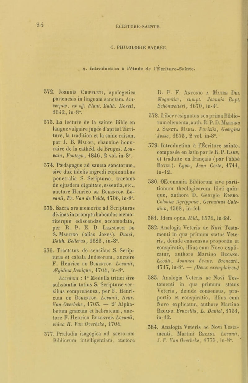C. PHJE0L0G1E SACREE. a. introduction à i’étude de l’Écriture-Sainte. 572. Joannis Cuiffleti, apologelica parænesis in linguam sanctain. Ant- verpiœ, ex ojf. Plant. Bailli. Moreti, 4642, in-8°. 375. La lecture de la sainte Bible en langue vulgaire jugée d’apres l’Écri- ture, la tradition et la saine raison, par J. B. Malou, chanoine hono- raire de la cathéd. de Bruges. Lou- vain, Fonteyn, 1846, 2 vol. in-8°. 374. Pædagogus ad sancta sanctorum, sive dux fidelis ingredi cupientibus penetralia S. Scripturæ, traclans de ejusdem dignitate, essentia, etc., auctore Hcnrico de Bukentop. Lo- vanii, Fr. Van de Velde, 4706, in-8°. 575. Sacra ars mémorisé ad Scripturas divinas in promptu habendas memo- riterque ediscendas accomodata, per R. P. E. D. Leandrum de S. Martino (alias Jones). Duaci, Ballh. Bellerus, 1623, in-8°. 576. Tractatus de sensibus S. Scrip- turæ et cabala Judæorum, auctore F. Henrico de Bukentop. Lovanii, Ægidius Dorique, 4704, in-8°. Accédant : 4° Medulla tritici sive substanlia totius S. Scripturæ ver- sibus comprchensa, per F. Ilenri- cum de Bukentop. Lovanii, llenr. Van Overbcke, 1705. — 2° Alpha- betum græcum et hebraicum, auc- tore F. Hcnrico Bukentop. Lovanii, vidua II. Van Overbeke, 4704. 377. Præludia isagogica ad sacrorum Bibliorum inlclligentiam, auctore R. P. F. Antonio a Matre Dei. Mognntiw, sumpt. Joannis Bapt. Schonwetteri, 4670, in-4°. 378. Liber rcsignatus seu prima Biblio- rum elementa, auth. R. P. D. Martino a Sancta Maria. Parisiis, Georgius Josse, 4673, 2 vol. in-8°. , 379. Introduction à l’Ecriture sainte, composée en latin par le R. P. Lamy, et traduite en français (par l’abbé Boyer). Lgon, Jean Certe, 4741, in-12. 380. OEconomia Bibliorum sive parti- tionum theologicarum libri quin- que, authoro L). Georgio Edero. Colonies Agrippines, Gervuinus Cale- n’ius, 1568, in-fol. 581. Idem opus. Ibid., 4574, in-fol. 382. Analogia Veteris ac Novi Testa- menli in qua primum status Vele- ris, deinde consensus proportio et conspiratio, illius cum Novo expli- catur, aulhore Martino Becano. Leodii, Joannes Franc. Broncart, 4717, in-8°. — (Deux exemplaires.) 583. Analogia Veteris ac Novi Tes- tament! in qua primum status Veteris, deinde consensus, pro- portio et conspiratio, illius cum Novo explicatur, authorc Martino Becano. Bruxellis, L. Daniel, 1734, in-12. 384. Analogia Veteris ac Novi Tcsta- menli, Martini Becani. Lovanii, J. F Van Overbeke, 4775, in-8°. *