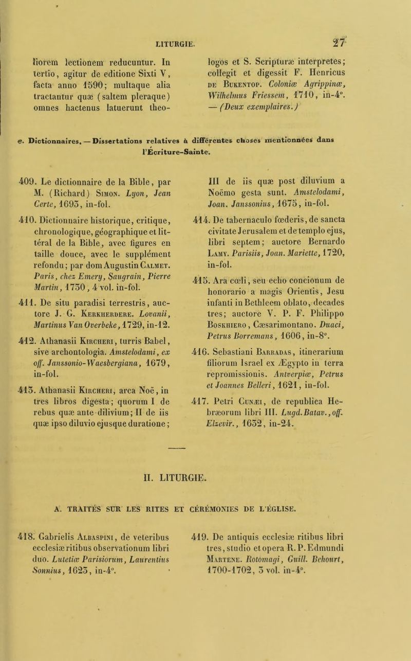 iiorcm lectionem reducuntur. In tertio, agitur de editione Sixti V, facta anno 1590; multaque alia tractantur quæ (saltem pleraque) omnes hactenus latuerunt theo- logos et S. Scripluræ interprétés; collegit et digessit F. Ilenricus de Bukentop. Coloniœ Agrippinœ, Wilhelmus Friessem, 1710, in-4°. — (Deux exemplaires. J e. Dictionnaires. — Dissertations relatives à différentes choses mentionnées dans » l’Ecriture-Sainte. 409. Le dictionnaire de la Bible, par M. (Richard) Simon. Lyon, Jean Certe, 1095, in-fol. 410. Dictionnaire historique, critique, chronologique, géographique et lit- téral de la Bible, avec figures en taille douce, avec le supplément refondu; par domAugustinCalmet. Paris, chez Emery, Saugrain, Pierre Martin, 1730,4 vol. in-fol. 411. De situ paradisi terrestris, auc- tore J. G. Kerkherdere. Lovanii, Martinus Van Overbeke, 1729, in-12. 412. Athanasii Kircheri, turris Babel, sive archontologia. Amstelodami, ex off. Janssonio-Wacsbcrgiana, 1679, in-fol. 413. Athanasii Kircheri, area Noê, in très libros digesta; quorum I de rebus quæ ante dilivium; II de iis quæ ipso diluvio ejusque duratione ; III de iis quæ post diluvium a Noëmo gesta sunt. Amstelodami, Joan. Janssonius, 1675, in-fol. 414. De tabernaculo fœderis, de sancta civitate Jérusalem et de ternplo ejus, libri septem; auctore Bernardo Lamy. Parisiis, Joan. Mariette, 1720, in-fol. 415. Ara cœli, seu écho concionum de honorario a magis Orientis, Jesu infanti inBethleem oblato, décades très; auctore V. P. F. Philippo Boskiiiero, Cæsarimontano. Duaci, Petrus Borremans, 1606, in-8°. 416. Sebastiani Barradas, itinerarium filiorum Israël ex Ægypto in terra repromissionis. Antverpiœ, Petrus etJoannes Belleri, 1621, in-fol. 417. Pétri Cunæi, de republica He- bræorum libri III. Lugd.Batav.,o()'. Elzevir., 1632, in-24. II. LITURGIE. A. TRAITES SUR LES RITES 418. Gabrielis Albaspini, de veteribus ecclesiæritibus observationum libri duo. Lutetiœ Parisiorum, Laurentius Soimius, 1623, in-4. CEREMONIES DE L'EGLISE. 419. De antiquis ecclesiæ ritibus libri très, studio et opéra R.P.Edmundi Martene. Botomagi, Guill. Behonrt, 1700-1702, 3 vol. in-4°.