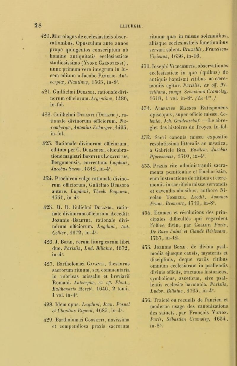 420. Microicq >us deecclesiasticisobser- vationibus. Opuscuiuni aille annos prope quingentos conscriptum ab homine antiquitatis ecclcsiaslicæ studiosissimo (Yvone Carnotensi) , nunc primum vero integrum in lu- cem edilum a Jacobo Pamelio. Ant- verpiœ, Planlinus, 1505, in-8°. 421. Guillielmi Durandi, rationale divi- nonim officiorum. Argentinœ, i486, in-fbl. 422. Guilhelini Duranti (Durandi), ra- lionale divinorum offîciorum. Nu- rembergœ, Antonius Koburger, 1493, in-fol.. 423. Rationale divinorum ofliciorum, editum per G. Durandum, clucubra- lione magistri Boneti de Locatellis, Bergomensis, correctum. Lugduni, Jacolnis Sacon, 1512, in-4°. 424. Prochiron vulgo rationale divino- runi offîciorum, Gulielmo Durando autore. Lugduni, Thcob. Paganus, 1551, in-4°. 425. R. D. Guliclmi Durandi, ralio- nale divinorum ofliciorum. Accedit : Joannis Beletiii, rationale divi- norum offîciorum. Lugduni, Ant. Cellier, 1672, in-4°. 426. J. Bonæ, rerum liturgicarum libri. duo. Parisiis, Lud. Billaine, 1672, in-4°. 427. Bartholomæi Gayanti, thésaurus sacrorum rituum, scu commentaria in rubricas missalis et breviarii Romani. Antvcrpîœ, ex off. Plant., Balthazaris Moreti, 1646, 2 lomi, 1 vol. in-4°. 428. Idem opus. Lugduni, Joan. Posucl et Claudius Bigaud, 1685, in-4°. 429. Bartholomæi Gousetti, novissima et compendiosa praxis sacrorum rituum quæ in missis solenwiibus, aliisque ecclesiasticis funclionibus servari soient. Bruxellis, Francisais Vivienus, 1656, in-16. 430. Josephi Vicecomitis, observationes ecdesiasticæ in quo (quibus) de- anliquis baptismi ritibus ac cære- moniis agitur. Parisiis, ex o(j. Ni- velliana, sumpt. Sebastiani Cramoisy, 1018, 1 vol. in-8°. (Le 1er.) 431. Alberths Magnus Ratispanens episeopus, super offîcio missæ. Co- loniœ, J oh. Guldenschaf. — Le abre- gict des histoires de Troyes. In-fol. 432. Sacri canonis missæ expositio resolutissima liltcralis ac mystica, a Gabriele Biel. Basilcœ, Jacobus Pforezensis, 1510, iu-4H. 433. Praxis rite administrandi sacra- menta pœniteutiæ et Eucharistiæ, cum instructione de ritibus et cærc- moniis in sacrificio missæ servandis et cavendis abusibus; authore Ni- colao Tombeur. Leodii, Joannes Franc. Broncart, 1710, in-8. 434. Examen et résolutions des prin- cipales difficultés qui regardent l’oflice divin, par Collet. Paris, De Bure Vainc et Claude Hérissant, 1757, in-12. 435. Joannis Bonæ, de divina psaR modia ejusque causis, mysteriis et disciplinis, dcque variis ritibus omnium ccclcsiarum in psallendis divinis ofiiciis, tractatus hisloricus, symbolicus, asceticus, sive psal- lentis ccclcsiæ harmonia. Parisiis, Ludov. Billaine, 1763, in-4°. 436. Traicté ou recueils de l’ancien et moderne usage des canonizations des saincts, par François Yicton. Paris, Sébastien Cramoisy, 1634, in-8°.