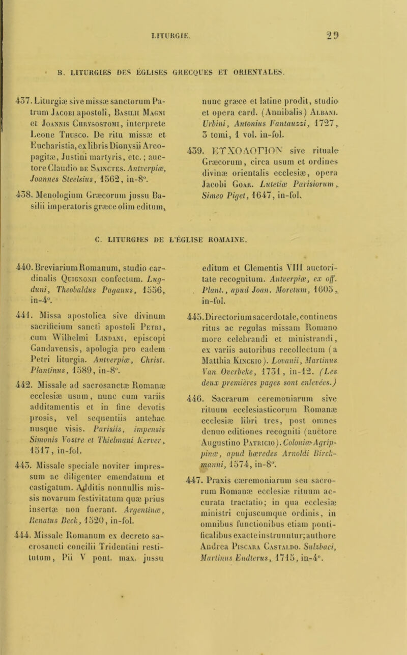 H. LITURGIES DES EGLISES •437. Lilurgiæ sive mîssæsanctorum Pa- trum Jacobi aposloli, Basil» Magni et Joannis CimvsosTOMi, interprété Leone Tiiusco. De ritu niissæ et Eucharistia,exlibrisDionysii Areo- pagitæ, Justini martyris, etc. ; auc- toreClaudio de Sainctes. Antverpiœ, Jouîmes Steelsius, 45(52, in-8°. 438. Menologium Græcorum jussu Ba- silii imperatorisgræceolimeditum, C. LITURGIES 1>E 440. BrcviariuinRomanuni, studio car- dinalis Qdignoxii confcclum. Lug- duni, Theobaldus Paganus, 4550, in-4°. 441. Missa apostolica sive divinum sacrificium sancti aposloli Pétri, cum Wilhelmi Lindani, episeopi Gandavensis, apologia pro cadem Pétri liturgia. Antverpiœ, Christ. Plantinus, 1589, in-8°. 442. Missale ad sacrosanctæ Konianæ ecclesiæ usum, mme cum variis additamentis et in fine devotis prosis, vel sequentiis antehac nusque visis. Parisiis, impensis Simonis Yostre et Thielmani Kerver, 4547, in-fol. 443. Missale spéciale noviter impres- sum ac diligenter cniendatum et casligatum. A^lditis nonnullis mis- sis novarum festivitatum quæ prius inscrite non fueranl. Argenlinœ, lienatus Beck, 1520, in-fol. 444. Missale Iiomanum ex decreto sa- crosancti concilii Tridentini resti- ECOLES ET ORIENTALES. nunc graice et latine prodit, studio et opéra card. (Annibalis) Alba.m. Urbini, Antonins Fantuuzzi, 1727, 3 tomi, 1 vol. in-fol. 439. ETXOAOriON sive rituale Græcorum, circa usum et ordines divinæ orientalis ecclesiæ, opéra Jacobi Goah. Lutetiœ Parisiorum y Simeo Piget, 4647, in-fol. ÉGLISE ROMAINE. editum et Clemcntis VIII auctori- tale récognition. Antverpiœ, ex o//’. . Plant., apud Jouit. Morelum, 4005,, in-fol. 445. Directorium sacerdotale, continens ritus ac régulas missani Romano more cclebrandi et ministrandi, ex variis autoribus recollectum (a Mattbia Klnckio). Lovnnii, Martinus Van Ovcrbeke, 1734, in-42. (Les deux premières pages sont enlevées.) 440. Sacrarum ceremoniarum sive rituum ecclesiasticorum Romanæ ecclesiæ libri très, post omnes denuo editiones recogniti (auctore Augustino Patiucio).Coloniœ-Agrip- pinœ, apud hœrcdcs Arnoldi Birck- manni, 1574, in-8°. 447. IJraxis cæremoniarum scu sacro- rum Romanæ ecclesiæ rituum ac- curata tractalio; in qua ecclesiæ minislri cujuscumque ordinis, in omnibus funclionibus etiam ponti- (icalibus exacte instruunlur;aut bore Andrea Piscara Gastai.do. Sulzbaci,