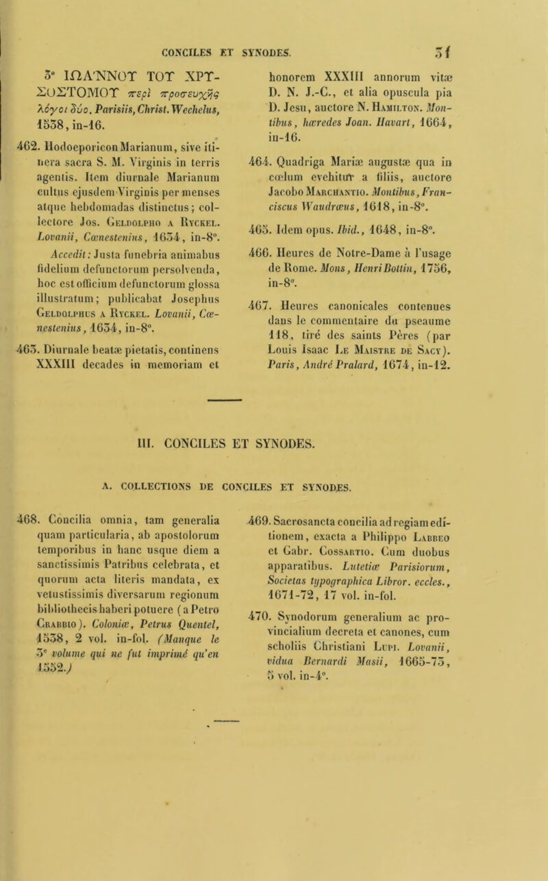 5° mA'NNOT TOT XPT- XüXTOMOT TTSpî 7TpO(TSU%yÇ Aé'yci duo. Parisiis, Christ. Wechelus, 1558, in-16. 462. IlodoeporiconMarianum, sive iti- nera sacra S. M. Yirginis in terris agenlis. Item diurnale Marianum cultus ejusilem Yirginis per inenses atque hebdomadas distinctus; col- leclore Jos. Geldolimio a Ryckel. Lovanii, Cœnestcnius, 1654, in-8. Accedit: Jasta funebria animabus lidelium defunctorum persolvenda, hoc estoflîcium defunctorum glossa illuslratum; publicabat Josephus Geldolphus a Ryckel. Lovanii, Cœ- nestenius, 1654, in-8°. 465. Diurnale beatæ pietatis, continens XXXIII décades in memoriam et honorem XXXIII annorum vitæ D. N. J.-C., et alia opuscula pia D. Jesu, auctore N. Hamilton. Mon- tibus, hœredes Joan. Havart, 1664, in-16. 464. Quadriga Mariæ augustæ qua in cœlum evehitur a filiis, auctore Jacobo Marchantio. Montibus, Fran- ciscus Waudrœus, 1618, in-8°. 465. Idem opus. Ibid., 1648, in-8°. 466. Heures de Notre-Dame à l’usage de Rome. Mons, HenriBottin, 1756, in-8°. 467. Heures canonicales contenues dans le commentaire du pseaume T18, tiré des saints Pères (par Louis Isaac Le Maistre de Sacy). Paris, André Pralard, 1674, in-12. III. CONCILES ET SYNODES. A. COLLECTIONS DE CONCILES ET SYNODES. 468. Concilia omnia, tam generalia quam particularia, ab apostolorum temporibus in banc usque diem a sanctissimis Patribus celebrata, et quorum acta literis mandata, ex vetustissimis diversarum regionum bibliothccishaberi potucre ( a Petro Crabdio). Coloniœ, Petrus Quentel, 1558, 2 vol. in-fol. (Manque le 5e volume qui ne fut imprimé qu’en 1552.; 469. Sacrosancta concilia ad regiamedi- tioncm, exacta a Philippo Labbeo et Gabr. Cossartio. Cum duobus apparatibus. Lutetice Parisiorum, Societas typoqraphica Libror. eccles., 1671-72', 17 vol. in-fol. 470. Synodorum generalium ac pro- vincialium décréta et canones, cum scholiis Christiani Lüpi. Lovanii, vidua Bernardi Masii, 1665-75, 5 vol. in-4°.