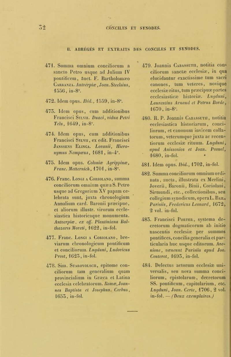 D. ABRÉGÉS ET EXTRAITS DES CONCILES ET SYNODES. 471. Summa omnium conciliorum a sanclo Petro usque ad Julimn IV pontificem, fluet. F. Barlholomæo Garranza. Antverpiœ, Joan. Steelsius, 4350, in-8°. 472. Idem opus. Ibid., 4559, in-8°. 473. Idem opus, cum additionihus Francisci Sylvie Duaci, vidua Pétri Tdu, 1049, in-8°. 474. Idem opus, cum additionihus Francisci Sylvii, ex edit. Francisci Janssens Elinga. Lovanii, Iliero- mjmus Nempœus, 1681, in-4°. 475. Idem opus. Coloniœ Agrippinæ, Franc. Metternich, 1701, in-8°. 476. Franc. Longi a Coriolano, summa conciliorum omnium quæaS. Petro usque ad Gregorium XV papam ce- lebrata sunt, juxta chronologiuin Annalium card. Baronii præcipue, et aliorum illustr. virorum ecele- siastica historicaque monumenta. Antverpiœ. ex off. Plantiniana Bal- tliazaris Moreti, 1622, in-fol. 477. Franc. Longi a Coriolano, bre- viarum cbronologicum pontificum et conciliorum. Lugduni, Ludovicus Prost, 1623, in-fol. 478. Sim. Starovolscii, epitome con- ciliorum tam generalium quant provincialium in Græca et Latina ecclesia celebratorum. Iïomœ, Jaun- îtes Baptista et Joseplius, Corbus, 1653, in-fol. 479. Joannis Cabassutii, nolitia con* ciliorum sanclæ ecclesiæ, in qua elucidantur exactissime tum sacri canones, tum veleres, novique ecclesiæ ritus, tum præcipuæ partes ecclcsiasticæ hisloriæ. Lugduni, Laurentius Arnaud et Petrus Borde, 1670, in-8°. 480. R. P. Joannis Gabassütii, notitia ecclesiastica hisloriarum, conci- liorum, etcanonum invicem colla- torum, veterumque juxta ac recen- tiorum ecclesiæ rituum. Lugduni, apud Anissonios et Joan. Posuel, 1680, in-fol. 481. Idem opus. Ibid., 1702, in-fol. 482. Summa conciliorum omnium ordi- nata, aucta, illustrata ex Merlini, Joverii, Baronii, Binii, Coriolani, Sirmundi, etc., collectionibus, seu collegium synodicum, operaL. Bail. Parisiis, Fredericus Leonard, 1672* 2 vol. in-fol. 483. Francisci Porter, systema de- cretorum dogmalicorum ab initio nascentis ecclesiæ per summos ponlifices, concilia generalia et par- ticularia hue usque editorum. Ave- nione, vœneunt Parisiis apud Joa. Couterot, 1693, in-fol. 484. Delectus aclorum ecclesiæ uni- versalis, seu nova summa conci- liorum, epistolarum, decretorum SS. ponlilicum, capitularium, etc. Lugduni, Joan. Certe, 1706, 2 vol. in-fol. — (Deux exemplaires.)