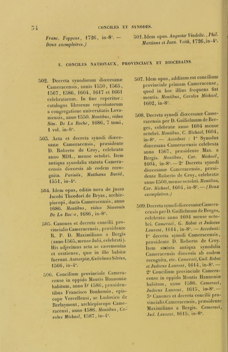 Franc. Foppens, 1720, in-8.— Deux exemplaires.) SYNODES. 501. Idem opus. Augustœ Vindelic., PhiL Martinus et Joan. 1 eith, 1720,iu-4 . E. CONCILES NATIONAUX, PROVINCIAUX ET DIOCÉSAINS. 502. Décréta synodorum diœcesanæ Cameracensis, annis 1550, 1565, 1507, 1580, 1004, 1017 et 1061 célébratarum. In fine reperitur : catalogus librorum reprobatorum a cougregatione universilatis Lova- niensis, anno 1550. Montibus, vidua Sim. De La Roche, 1080, 7 lomi, 1 vol. in-8°. 505. Acta et décréta synodi diœce- sanæ Cameracensis, præsidente D. Roberto de Croy, celebratæ anno MDL, mense octobri. Item antiqua synodalia statuta Camera- censis diœeesis ab eodem reco- gnita. Parisiis, Matthœus David, 1551, in-4°. 504. Idem opus, editio nova de jussu Jacobi Tbeodori de Bryas, archie- piscopi, ducis Cameracensis, anno 1680. Montibus, vidua Simeonis De La Roche, 1080, in-8. 505. Canones et décréta concilii pro- vincialis Cameracensis, præsidente R. I*. D. Maximiliano a Rergis ( anno 1505, mense J ulii, celebrati ). His adjeeimus acta ae cæremonias et orationes, qua: in illo babil* fuerunt. Antverpiœ, GulielmusSilvius, 1560, in-4°. 500. Concilinm provinciale Camcra- eensc in oppido Monlis Ilaunoniæ habitnm, anno D' 1580, præsiden- tibus Francisco Bonhotnio, epis- copo Vercellensi, ae Fudovico i»c Bcrlaymont, archiepiscopo Camc- racensi, anno 1580. Montibus, Ca- rolus Michael, 1587 , in-4. 507. Idem opus, additumest concilinm provinciale primum Cameiacensc, quod in hoc illius frequens fiat mentis. Montibus, Carolus Michael, 1002, in-8. f 508. Décréta synodi diœcesanæ Came- racensis per D. Guilielmum de Bei- ges, celebratæ anno 1604 mense octobri. Montibus, C. Michael, 1004, in-8°. — Accedunt : 1 Synodus diœcesana Cameracensis celebrata anno 1567, præsidente Max. a Bergis. Montibus, Car. Michael, 1004, in-8.— 2° Décréta synodi diœcesanæ Cameracensis, præsi- dente Roberto de Croy, celebialu' anno 1500, mense octobri. Montibus, Car. Michael, 1004, in-8°. — (Deux exemplaires.) 509. Décréta synodi diœcesanæCamera- ccnsis perD. Guilielmum de Berges, celebratæ anno 1604 mense octo- bri. C amer a ci, G- Robat et Judocus Laurent, 1014, in-8. Accedunt. 1 décréta synodi Cameracensis, præsidente D. Roberto de Croy. Item statuta antiqua synodalia Cameracensis diœeesis ab eodem rccognita, etc. Cameraci, Guil. liobal cl Judocus Laurent , 1014, in-8.— 2 Concilinm provinciale Camera- censc in oppido Montis Hannoniæ habitnm, anno 1580. Cameraci, Judocus Laurent, 1015, in»-8u. 5° Canones et décréta concilii pro- vincial^ Cameracensis, præsidente Maximiliano a Bergis. Cameraci, Jud. Laurent, 1015, in-8°.