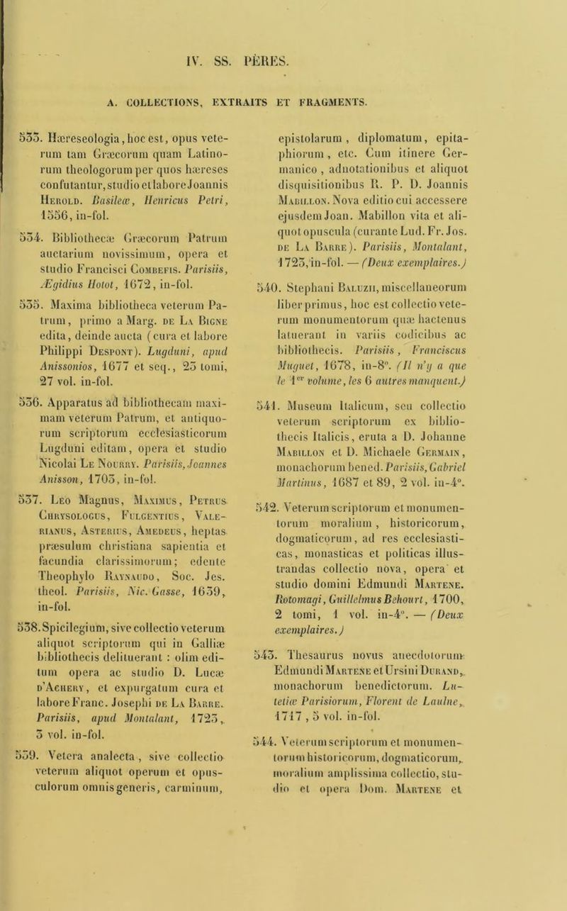A. COLLECTIONS, EXTRAITS ET FRAGMENTS. 533. Hæreseologia,hocest, opus vete- rum ta ni Græconim quam Latino- rum thcologorum per quos ha:reses confutantur, studio et laboreJoannis IIerold. Basileœ, Henricus Pétri, 1556, in-fol. 534. Bibliothecæ Græcorum Patrum auctarium novissimum, opéra et studio Francisci Combefis. Parisiis, Ægidius llotot, 1672, in-fol. 535. Maxima bibliotheca veterum Pa- trum, primo a Marg. de La Bigne édita, deinde aucta (cura et labore Philippi Despont). Lugduni, apud Anissonios, 1677 et seq., 23 tomi, 27 vol. in-fol. 536. Apparatus ad bibliothecam maxi- mam veterum Patrum, et antiquo- rum scriptorum eeclesiasticorum Lugduni editam, opéra et studio Nicolai Le Nourry. Parisiis, Joannes Anisson, 1703, in-fol. 557. Léo Magnus, Maximes, Petres Chrysologes, Felgenties, Valé- rianes, Astéries, Amedees, heptas præsulum christiana sapientia et facundia clarissimorum ; edente Theophylo Raynaedo, Soc. J es. theol. Parisiis, Aie. Liasse, 1659, in-fol. 538.Spicilegium, sivecollectio veterum aliquot scriptorum qui in Galliæ bibliothecis deliluerant : olim edi- tum opéra ac studio D. Lucæ d’Aciiery, et expurgatum cura et labore Franc. Josephi de La Barre. Parisiis, apud Montalant, 1723,. 5 vol. in-fol. 539. Vêlera analccta , sivc collectio veterum aliquot operum et opus- culorum omnisgeneris, carminum, epislolarum, diplomatum, epita- phiorum, etc. Cum itinere Oer- manico, adnotationibus et aliquot disquisitionibus R. P. 1). Joannis Mabillon. Nova editiocui acccssere ejusdemJoan. Mabillon vita et ali- quot opuscula (curante Lud. Fr. Jos. de La Barre). Parisiis, Montalant, 1725, in-fol. — (Deux exemplaires.J 5-40. Stephani Balezii, misccllaneorum liber primus, boc est collectio vete- rum monumentorum quæ bactenus latuerant in variis codicibus ac bibliothecis. Parisiis, Franciscus Muguet, 1678, in-8. (Il n’g a que le 1er volume, les 6 autres manquent.) 541. Muséum Italicum, scu collectio veterum scriptorum ex biblio- thecis Italicis, eruta a D. Johanne Mabillon et D. Michaele Germain, monachorum bened. Parisiis,Gabriel Martinus, 1687 et 89, 2 vol. in-4°. 542. Veterum scriptorum etmonumen- torum moralitim , historicorum, dogmaticorum, ad res ecclesiasti- cas, monasticas et polilicas illus- trandas collectio nova, opéra et studio domini Edmuudi Martene. Ilotomagi, GuillclmusBehourl, 1700, 2 tomi, 1 vol. in-4. — (Deux exemplaires. ) 543. Thésaurus novus aneedoiorunv E d m u n d i M a rt e n e e t U r s i n i D e r a n d , monachorum benedictorum. Lu- tetia: Parisiorum, Florent de Laulne, 1717,5 vol. in-fol. • 544. Veterum scriptorum et monumen- torum historicorum, dogmaticorum^ moralium amplissima collectio, stu- dio et opéra Dom. Martene et