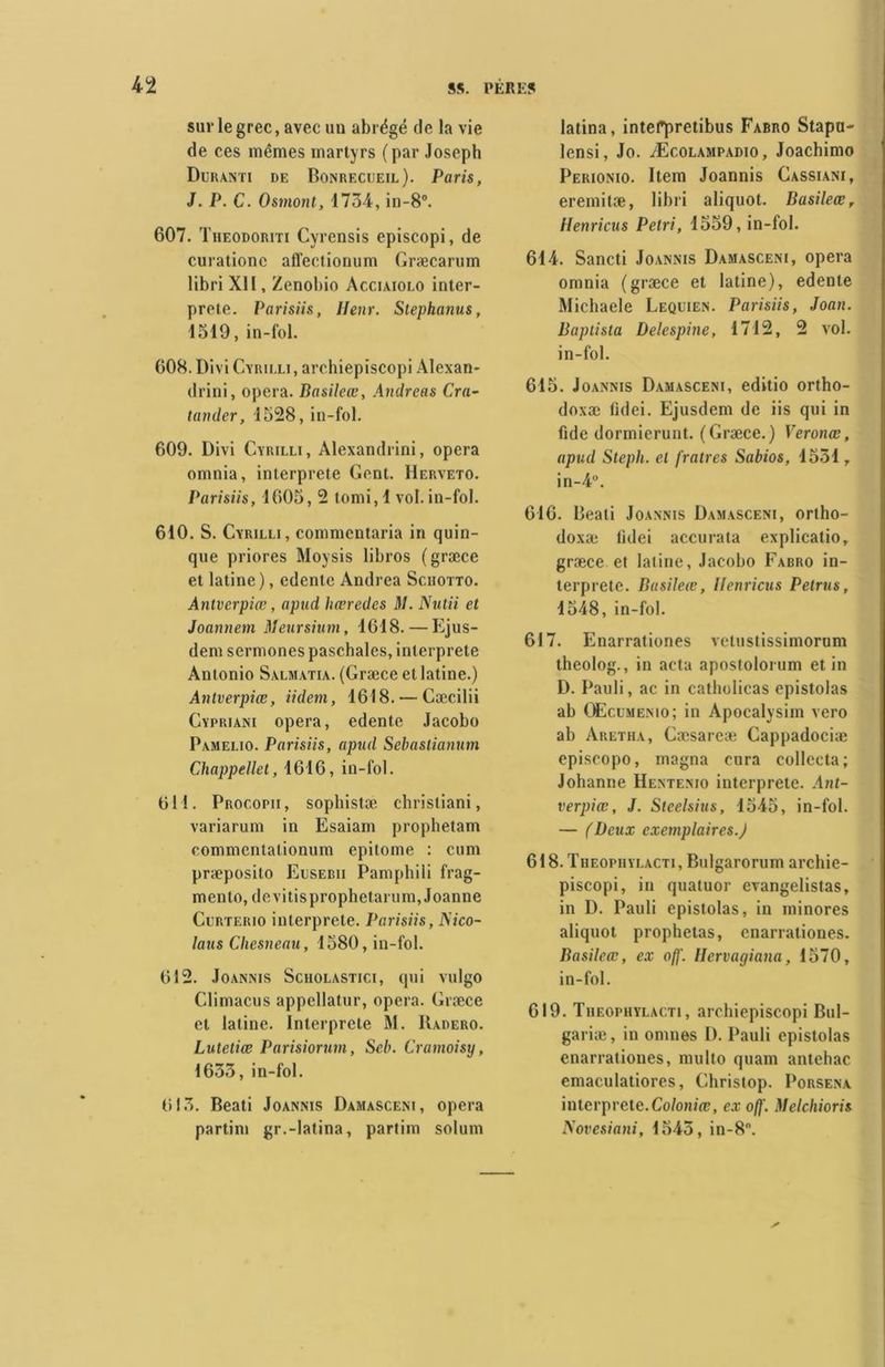 sur le grec, avec un abrégé de la vie de ces mêmes martyrs (par Joseph Duranti de Bonrecueil). Paris, J. P. C. Osmont, 1734, in-8°. 607. Theodoriti Cyrensis episcopi, de curatione affectionum Græcarum libri XII, Zenobio Acciaiolo inter- prète. Parisiis, Henr. Stephanus, 1319, in-fol. 608. Divi Cyrii.li , arohiepiscopi Alexan- drini, opéra. Basileœ, Andréas Cra- tander, 1328, in-fol. 609. Divi Cïrilli, Alexandrini, opéra omnia, interprète Gcnt. Herveto. Parisiis, 1603, 2 tomi, 1 vol. in-fol. 610. S. Cyrilli, commentaria in quin- que priores Moysis libros (græce et latine), edcnte Andrea Sciiotto. Antverpiœ, apud hœredes M. Nutii et Joannem Meursium, 1618. — Ejus- dem sermones paschalcs, interprète Antonio Salmatia. (Græce et latine.) Antverpiœ, iidem, 1618. — Cæcilii Cypriani opéra, edente Jacobo Pamelio. Parisiis, apud Sebastianum Chappellet, 1616, in-fol. 611. Procopii, sophistæ christiani, variarum in Esaiam prophetam commcntalionum epitome : cum præposito Eusebii Pamphili frag- mento, devitisprophetarum, Joanne Curterio interprète. Parisiis, ISico- laus Chesneau, 1580, in-fol. 612. Joannis Scholastici, qui vulgo Climacus appcllatur, opéra. Græce et latine. Interprète M. IIadero. Lutetiœ Parisiorum, Seb. Cramoisy, 1633, in-fol. 613. Beati Joannis Damasceni, opéra partim gr.-latina, partim solum latina, intefpretibus Fabro Stapu- lensi, Jo. Æcolampadio, Joachimo Perionio. Item Joannis Gassiani, eremitæ, libri aliquot. Basileœ, Henricus Pétri, 1559, in-fol. 614. Sancti Joannis Damasceni, opéra omnia (græce et latine), edente Michaele Leqlien. Parisiis, Joan. Baptista Delespine, 1712, 2 vol. in-fol. 615. Joannis Damasceni, editio ortho- doxie fidei. Ejusdem de iis qui in fuie dormierunt. (Græce.) Veronœ, apud Steph. et fratres Sabios, 1531, in-40. 616. Beali Joannis Damasceni, ortho- doxæ fidei accurata explicatio, græce et latine, Jacobo Fabro in- terprète. Basileœ, Henricus Petrus, 1548, in-fol. 617. Enarrationes vetustissimorum theolog., in acta apostolorum et in D. Pauli, ac in catholicas epistolas ab Oëcumenio; in Apocalysim vero ab Aretha, Cæsareæ Gappadociæ episcopo, magna cnra collecta; Johanne Hentenio interprété. Ant- verpiœ, J. Steelsius, 1545, in-fol. — (Beux exemplaires.J 618. Theopuyi.acti, Bulgarorum archie- piscopi, in quatuor evangelistas, in D. Pauli epistolas, in minores aliquot prophetas, enarrationes. Basileœ, ex ofj'. Uervagiana, 1570, in-fol. 619. Theophylacti, arohiepiscopi Bul- gariæ, in omnes I). Pauli epistolas enarrationes, multo quam antehac emaculatiores, Ghristop. Porsena interprété. Coloniœ, ex off. Melchioris Novesiani, 1543, in-8°.