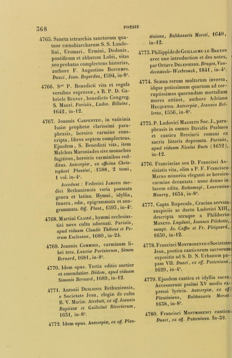 4765. Sancta tctrarchia sanctorum qua- tuor cœnobiarcharum S. S. Lande- lini, Ursmari, Ermini, üodonis, pontificum et abbaluin Lobii, vitas seuprobalas complcctens historias, autborc F. Augustino Bontemps. Duaci, Joan. Bogardus, 4594, in-8°. 4766. Smi P. Benedicti vita et régula versibus express®, a R. P. 4L Ea- briele Bugnot, benedicto Congreg. S. Mauri. Parisiis, Ludov. Billaine, 4642, in-42. 4767. Joannis Carpenteii, in vaticinia Isaioc prophet® clarissimi paia- pbrasis, heroico carminé cons- cripta, libros septem complectens. Ejusdem, S. Benedicti vita, item Malchus Maroniades sive monachus fugitivus, heroicis carminibus red- ditus. Antverpiæ, ex officina Chris- tophori Plantini, 4588, 2 tomi, 1 vol. in-4°. Accedunt : Federici Jamotii me- dici Bethuniensis varia poemata græca et lalina. Hymni, idyllia, l'unera, odæ, epigrammata et ana- grammata. Off. Plant., 4595, in-4 . 4768. Martini Claire, hymmi ecclesias- tici novo cultu adornali. Parisiis, apud viduain Claudii Thibout et Pe- irum Esclassan, 4680 , in-24. 4769. Joannis Commirii, carnnnum li- bri très. Lutetiæ Parisiorum, Simon Bernard, 4681, in-8”. 4770. Idem opus. Tertia editio auctior et emendatior. Ibidem, apud viduam Simonis Bernard, 4689, in-42. 4774. Antonii üeslioms Bethuniensis, e Societate Jesu, elegiæ de cultu B. V. Mari®. Atrebati, ex off. Joannis Baptistœ et Guilielmi Riveriorum, 1634, in-8°. 4772. Idem opus. Antverpiæ, ex off. Plan- tiniana, Balthasaris Moreti, 4640, in-42. 4773. Philippidede Guillaume-le-Breton avec une introduction et des noies, par Octave Delepierre. Bruges, Van- decasteele-Werbrouck, 4844 , in-4°. Ail A. Scæna rerum multarum inxersa, idque polissimum quartum ad cor- ruptissimos quorundam mortalium mores atlinet, authore Adnano IIecquetio. Antverpiæ, Joannes Bel- lerus, 1556, in-8°. 4775. P. Ludovici Magnéto Soc.J.,para- phrasis in omnes Davidis Psalmos et cantica Breviarii romani ex sacris litteris depromta. Parisiis, apud viduam Nicolai Buoh (1652), in-42. 4776. Franciscias seu D. Francise» As- sisiatis vita, olim a P. F. Francisco Macro minorita eleganti ac heroico carminé decantata : nunc denuo in i lucem édita. Rothomagi, Laurentius Maurry, 1654, in-8°. 4777. Capta Rupecula, Cracina servata auspiciis ac ductu Ludovici XIII, descripta utraque a Phihberto Moneto. Lugduni, Joannes Pilehotte, sumpt. Jo. Caflin et Fr. Pleignard, 4630, in-42. 4778. Francisci Montmorentii eSocietate Jesu, poetica canticorum sacrorum expositio ad S. D. N. Urbanum pa- pain VII. Duaci, ex o/f. Patteniana, 1629, in-4°. 4779. Ejusdem cantica et idyllia sacra. Accesserunt psalmi XV modis ex- pressi lyricis. Antverpiæ, ex off Plantiniana, Balthazaris Moreti 4658, in-8°. 4780. Francisci Montmorenci cantica Duaci, ex off Patteniana. In-32.
