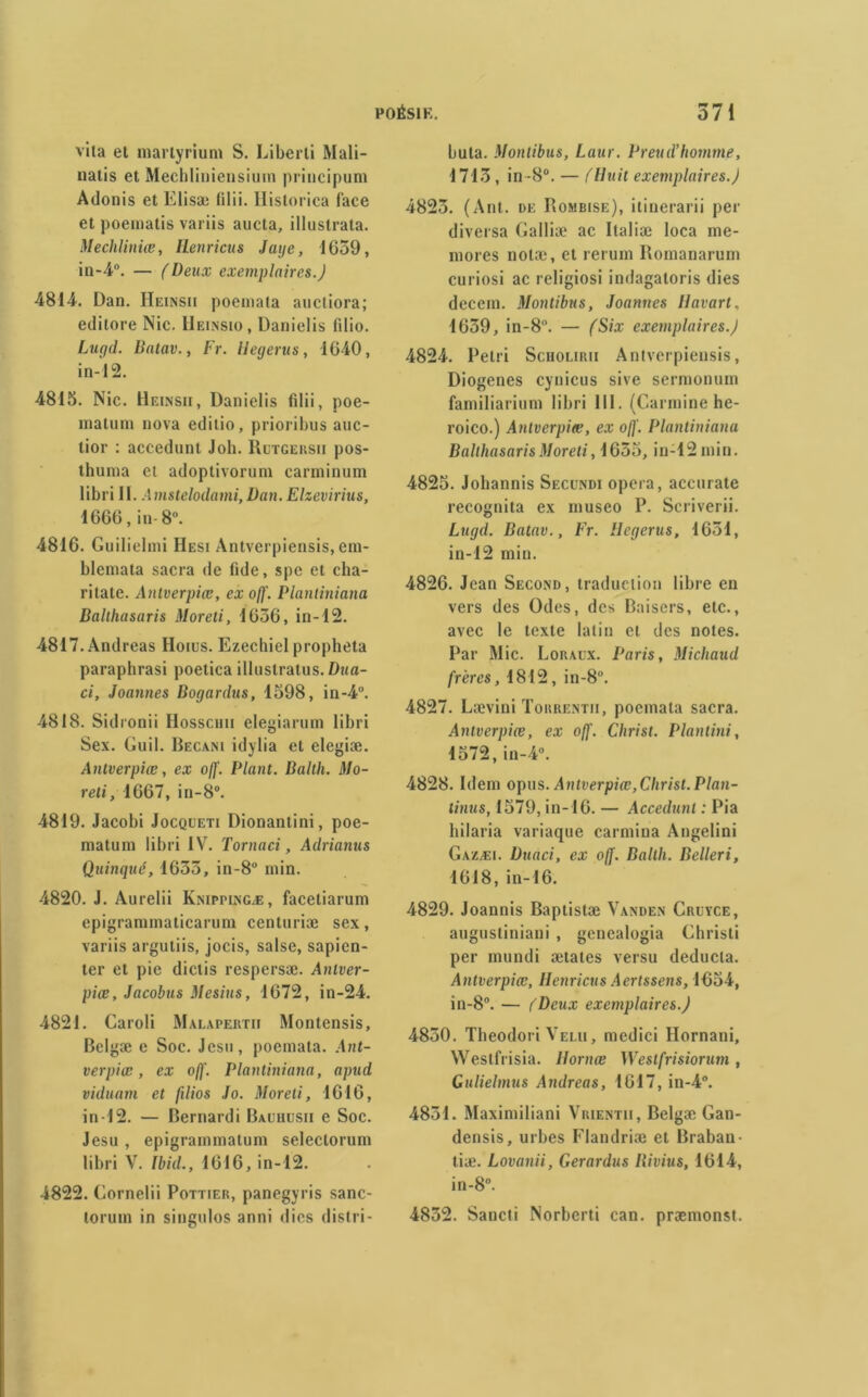 vita el martyrium S. Liberli Mali- natis et Mechliniensium principum Adonis et Elisæ filii. Historica face et poematis variis aucta, illustrata. Mecliliniœ, Henricus Jaije, 1659, in-4°. — (Deux exemplaires.) 4814. Dan. Heinsu poemata aucliora; editore Nie. Heinsio, Danielis filio. Lugd. Batav.y Fr. llecjerus, 1640, in-12. 4815. Nie. Heinsii, Danielis fdii, poe- matum nova editio, prioribus auc- lior : accedunt Joli. Rutgehsii pos- thuma et adoptivorum carminum libri II. Amstelodami,Dan. Elzevirius, 1666, in- 8°. 4816. Guilielmi IIesi Antvcrpiensis, cm- blemata sacra de fide, spe et cha- ritate. Antverpiæ, ex off. Plantiniana Balthasaris Moreti, 1636, in-12. 4817. Andréas IIoius. Ezechiel propheta paraphrasi poetica illustratus. Dua- ci, Joannes Bogardus, 1598, in-4°. 4818. Sidronii Hosscim elegiarum libri Sex. Guil. Becani idylia et elegiæ. Antverpiæ, ex off. Plant. Ballh. Mo- reti, 1667, in-8°. 4819. Jacobi Jocqueti Dionantini, poe- matum libri IV. Tornaci, Adrianus Quinqué, 1633, in-8° min. 4820. J. Aurelii Knippingæ, facetiarum epigrammaticarum centuriæ sex, variis argutiis, jocis, salse, sapicn- ter et pie dictis respersæ. Anlver- piæ, Jacobus Mesius, 1672, in-24. 4821. Caroli Malapertii Montensis, Belgæ e Soc. Jesu, poemata. Ant- verpiæ, ex off. Plantiniana, apud viduarn et filios Jo. Moreti, 1616, in-12. — Bernardi Bauhusii e Soc. Jesu, epigrammatum seleclorum libri V. Ibid., 1616, in-12. 4822. Gornelii Pottier, panegyris sanc- torum in singulos anni (lies dis! ri - buta. Montibus, Laur. Preud’homme, 1713, in -8°. — fHuit exemplaires.) 4823. (Ant. de Rombise), itinerarii per diversa Galliæ ac Italiæ loca me- mores notæ, et rerum Romanarum curiosi ac religiosi indagaloris dies decem. Montibus, Joannes llavart, 1639, in-8. — (Six exemplaires.) 4824. Pétri Scholirii Antvcrpiensis, Diogenes cynicus sive sermonum familiarium libri 111. (Carminé he- roico.) Antverpiæ, ex off. Plantiniana Balthasaris Moreti, 1655, in-12 min. 4825. Johannis Seccndi opéra, accurate recognita ex museo P. Scriverii. Lugd. Batav., Fr. Hegerus, 1651, in-12 min. 4826. Jean Second, traduction libre en vers des Odes, des Baisers, etc., avec le texte latin et des notes. Par Mic. Loraux. Paris, Michaud frères, 1812, in-8°. 4827. Lævini ïorrentii, poemata sacra. Antverpiæ, ex off. Christ. Plantini, 1572, in-4°. 4828. Idem opus. Antverpiæ,Christ. Plan- tinus, 1579, in-16. — Accedunt : Pia bilaria variaque carmiua Angelini Gazæi. Duaci, ex off. Ballh. Belleri, 1618, in-16. 4829. Joannis Baptistæ Vanden Cruyce, augustiniaui , genealogia Christi per mundi ætates versu deducta. Antverpiæ, Henricus Aertssens, 1054, in-8°. — (Deux exemplaires.) 4850. Theodori Velu, medici Hornani, Westfrisia. Ilornœ Westfrisiorum, Gulielmus Andréas, 1617, in-4°. 4831. Maximiliani Vrientii, Belgæ Gan- densis, urbes Flandriæ et Braban- tiæ. Lovanii, Gerardus Bivius, 1614, in -8°. 4852. Sancti Norberti ean. præmonst.