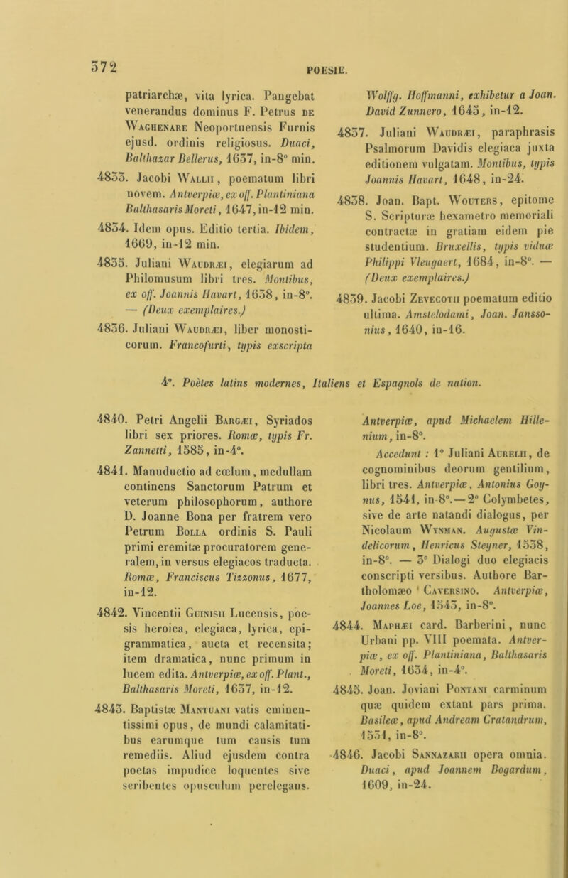 POESIE. patriarchæ, vita lyrica. Pangebat venerandus dominus F. Petrus de Waghenare Neoportuensis Furnis ejusd. ordinis religiosus. Duaci, Baithazar Bellerus, 1657, in-8ü min. 4855. Jacobi Wallii , poematum libri novem. Antverpiœ, ex ofj'. Plantiniana BalthasarisMoreti, 1647, in-12 min. 4854. Idem opus. Edilio tertia. Ibidem, 1669, in-12 min. 4855. Juliani Waudræi, elegiarum ad Philomusum libri 1res. Montibus, ex off. Joannis lJavart, 1658, in-8°. — (Deux exemplaires.) 4856. Juliani Waudræi, liber monosti- corum. Francofurti, typis exscripta Wolftg. Uoffmanni, exhibetur a Joan. David Zunnero, 1645, in-12. 4857. Juliani Waudræi, paraphrasis Psalmorum Davidis elegiaca juxta editionem vulgatam. Montibus, typis Joannis Havart, 1648, in-24. 4858. Joan. Bapt. Wouters, epitome S. Scripturæ hexametro memoriali conlractæ in gratiain eidem pie studentium. Bruxellis, typis viduœ Philippi Vleugaert, 1684, in-8u. — (Deux exemplaires.) 4859. Jacobi Zevecotii poemaium edilio ullima. Amstclodami, Joan. Jansso- nius, 1640, in-16. 4°. Poètes latins modernes, Italiens et Espagnols de nation. 4840. Pétri Angelii Bargæi, Syriados libri sex priores. Ilomœ, typis Fr. Zannetti, 1585, in-4°. 4841. Manuductio ad cœlum, medullam conlinens Sanctorum Patrum et veterum pbilosophorum, aulhore D. Joanne Bona per fratrem vero Petrum Bolla ordinis S. Pauli primi eremitæ procuralorem gene- ralem,in versus elegiacos traducla. Romœ, Franciscus Tizzonus, 1677, in-12. 4842. Vincentii Guinisii Lucensis, poe- sis heroica, elegiaca, lyrica, epi- grammatica, aucta et recensita; item dramatica, nunc primum in lucem édita. Antverpiœ, exo/f. Plant., Balthasaris Moreti, 1657, in-12. 4845. Baptistæ Mantuani vatis eminen- tissimi opus, de mundi calamitati- bus earumque tum causis tum rcmediis. Aliud ejusdem contra poêlas impudice loquentes sive seribentes opusculum pcrclcgans. Antverpiœ, apud Michaelem Hille- nium, in-8°. Accedunt : 1° Juliani Aurelii, de eognominibus deorum genlilium, libri très. Antverpiœ, Antonius Goy- nus, 1541, in 8°. — 2° Colymbeles, sive de arle natandi dialogus, per Nicolaum Wynman. Auguslœ Vin- delicorum, Henricus Steyner, 1558, in-8°. — 5° Dialogi duo elegiacis conscripti versibus. Autbore Bar- tholomæo ' Caversino. Antverpiœ, Joannes Loe, 1545, in-8°. 4844. Maphæi card. Barberini, nunc Urbani pp. VIII poemata. Antver- piœ, ex ojf. Plantiniana, Balthasaris Moreti, 1654, in-4°. 4845. Joan. Joviani Pontani carminum quæ quidem extant pars prima. Basileœ, apud Andream Cratandrutn, 1551, in-8°. 4846. Jacobi Sannazarii opéra oninia. Duaci, apud Joannem Bogardum , 1609, in-24.