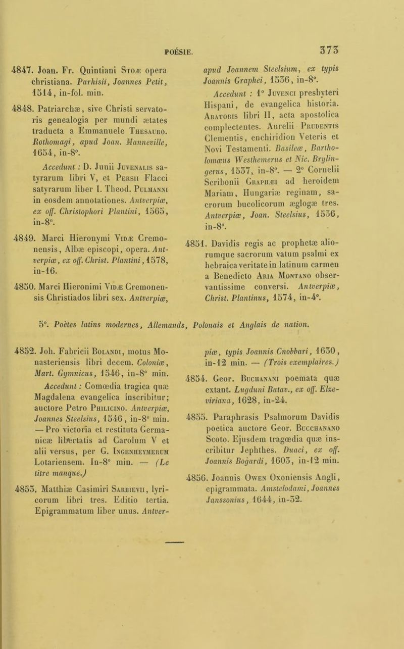 4847. Joan. Fr. Quintiani Stoæ opéra cbristiana. Parhisii, Joannes Petit, 1514, in-fol. min. 4848. Patriarchæ, sive Christi servato- ris genealogia per mundi ætates traducta a Emmanuele Tuesauro. Bothomagi, apud Joan. Manneville, 1654, in-8°. Acceduni : D. Junii Juvenalis sa- tyrarum libri V, et Persii Flacci satyrarum liber 1. Theod. Pulmanni in eosdein annotationes. Antverpiœ, ex off. Chrislophori Plantini, 1565, in-8°. 4849. Marci Hieronymi Vidæ Crcmo- ncnsis, Albæ episcopi, opéra. Ant- verpiœ, ex off. Christ. Plantini, 1578, in-16. 4850. Marci Hieronimi Vidæ Cremonen- sis Christiados libri sex. Antverpiœ, 375 apud Joannem Steelsium, ex typis Joannis Graphei, 1556, in-8°. Accedunt : 1° Jevenci presbyteri Hispani, de evangelica hisloria. Aratoris libri 11, acta aposlolica complectentes. Aurelii Priidentis Clementis, enchiridion Veteris et Novi Testamenli. Basileœ, Bartho- lomœus Westhemerus et Nie. Brglin- gerus, 1557, in-8°. — 2° Cornelii Scribonii Grapuæi ad heroidem Mariant, Ilungariæ reginam, sa- crorum bucolicorum æglogæ très. Antverpiœ, Joan. Steelsius, 1556, in-8°. 4851. Davidis regis ac prophetæ alio- rumqne sacrorum vatum psalmi ex hebraica veritate in latinum carmen a Benedicto Aria Montano obser- vantissinie conversi. Antverpiœ, Christ. Planlinus, 1574, in-4°. 5°. Poètes latins modernes. Allemands, Polonais et Anglais de nation. 4852. Job. Fabricii Bolandi, moins Mo- nasteriensis libri decera. Coloniœ, Mart. Ggmnicus, 1546, in-8° min. Accedunt : Comœdia tragica quæ Magdalena evangelica inscribitur; auctore Petro Philicino. Antverpiœ, Joannes Steelsius, 1546, in-8u min. — Pro Victoria et reslituta Germa- nicæ liliertatis ad Garolum V et alii versus, per G. Iingeniieymerem Lotariensem. In-8° min. — (Le titre manque.) 4855. Malthiæ Casimiri Sarbievii, lyri- corum libri très. Editio tertia. Epigrammatum liber unus. Antver- piœ, tgpis Joannis Cnobhari, 1650, in-12 min. — (Trois exemplaires.) 4854. Geor. Buchanam poemata quæ extant. Lugduni Batav., ex off. Elze- viriana, 1628, in-24. 4855. Paraphrasis Psalmorum Davidis poelica auctore Gcor. Beccuanano Scoto. Ejusdem tragoedia quæ ins- cribitur Jephthes. Duaci, ex off. Joannis Bogardi, 1605, in-12 min. 4856. Joannis Oaven Oxoniensis Angli, epigrammata. Amstelodami, Joannes Janssonius, 1644, in-52.