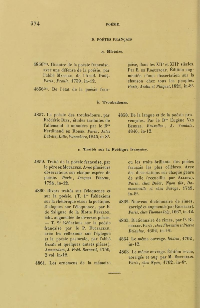 D. POÈTES FRANÇAIS a. Histoire. 4856bis. Histoire de la poésie Françoise, avec une défense de la poésie, par l’abbé Massieu, de l’Acad. franç. Paris, Praull, 1759, in-12. 4856ler. De l’état de la poésie fran- çaise, dans les XIIe et XIIIe siècles. Par B. de Roquefort. Édition aug- mentée d’une dissertation sur la chanson chez tous les peuples. Paris, Audin et Pluquet, 1821, in-8°. b. Troubadours. 4857. La poésie des troubadours, par Frédéric Diez, études traduites de l’allemand et annotées par le Bon Ferdinand de Roisin. Paris, Jules Labitte; Lille, Vanackere, 1845, in-8°. 4858. De la langue et de la poésie pro- vençales. Par le Bon Lugène Van Bemmel. Bruxelles, A. Vandale, 1846, in-12. C Traités sur la Poétique française. 4859. Traité de la poésie françoise, par le père de Mourgues. Avec plusieurs observations sur chaque espèce de poésie. Paris, Jacques Vincent, 1724, in-12. 4860. Divers traités sur l’éloquence et sur la poésie. (T. 1er Réflexions sur la rhétorique et sur la poétique. Dialogues sur l’éloquence, par F. de Salignac de la Motte Fénelon, édit, augmentée de diverses pièces. — T. 2e Réflexions sur la poésie française par le P. Ducerceau, avec les réflexions sur l’églogue et la poésie pastorale, par l’abbé Genêt et quelques autres pièces). Amsterdam, J. Fréd. Bernard, 1730, 2 vol. in-12. 4861. Les ornemens de la mémoire ou les traits brillants des poètes français les plus célèbres. Avec des dissertations sur chaque genre de stile (recueillis par Alletz). Paris, chez Didot, Nyon fils, l)a- monneville et chez Savoge, 1749, in-8°. 4862. Nouveau dictionnaire de rimes, corrigé et augmenté (par Richelet). Paris, chez Thomas Joly, 1667, in-12. 4865. Dictionnaire de rimes, par P. Ri- chelet. Paris, chez Florentin et Pierre Delaulne, 1692, in-12. 4864. Le même ouvrage. Ibidem, 1702, in-12. 4865. Le même ouvrage. Édition revue, corrigée et aug. par M. Berthelin. Paris, chez Nyon, 1762, in-8*.
