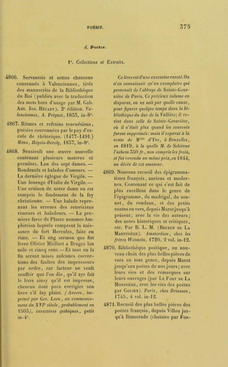 d. Poète*. 1°. Collections et Extraits. 4866. Servantois et sottes chansons couronnés à Valenciennes, tirés des manuscrits de la Bibliothèque du Roi (publiés avec la traduction des mots hors d’usage par M. Gab. Ant. Jos. IIécart). 2e édition. Va- lenciennes, A. Prignet, 1835, in-8°. 4867. Ritmes et refrains tournésiens, poésies couronnées par lepuy d’es- cole de rhétorique. (1477-1491.) Mous, IIoyois-Derelij, 1857, in-8°. 4868. Sensieult une œuvre nouvelle contenant plusieurs materes et premiers. Lan des sept dames.— Rondeaulx et balades d’amours. — La dernière églogue de Virgile. — Une louenge dYtalie de Virgile.— Une oraison de notre dame ou est compris le fondement de la foy christienne. — Une balade repre- nant les erreurs des retoricieus rimeurs et baladeurs. — La pre- mière farse de Piaule nommee Am- phitrion laquele comprent la nais- sance du fort Hercules, faite en rime. — Et ung sermon que fist frère Olivier Maillart a Bruges lan mile et cincq cens. — Et tout en la (in seront mises aulcunes correc- tions des faultes des impresseurs par ordre, car lacteur ne veult souffrir que l’on die, qu’il aye fait le livre ainsy qu’il est impresse, chescun dont pora corrigier son livre s’il luy plaist. ( Anvers, im- primé par Ger. Leeu, au commence- ment du XVIe siècle, probablement en 1505,/, caractères gothiques, petit in-4. Ce livre est d’une excessive rareté. On n’en connaissait qu’un exemplaire qui provenait de l’abbaye de Sainte-Gene- viève de Paris. Ce précieux volume en disparut, on ne sait par quelle cause, pour figurer quelque temps dans la bi- bliothèque du duc de la Vallière; il re- vint dans celle de Sainte-Geneviève, où il n’était plus quand les couvents furent supprimés: mais il reparut à la vente de Melle d’Yve, à Bruxelles, en 1819, à la quelle M. de Soleinne l’acheta 350 fr.,non compris les frais, et fut revendu au même prix, en 1844, au décès de cet amateur. 4869. Nouveau recueil des épigramma- tistes françois, anciens et moder- nes. Contenant ce qui s’est fait de plus excellent dans le genre de l’épigramme, du madrigal, du son- net, du rondeau, et des petits contes en vers, depuis Marot jusqu’à présent; avec la vie des auteurs; des notes historiques et critiques, etc. Par B. L. M. (Bruzen de La Martinière). Amsterdam, chez les frères Wetstein, 1720; 2 vol. in-12. 4870. Bibliothèque poétique, ou nou- veau choix des plus belles pièces de vers en tout genre, depuis Marot jusqu’aux poètes de nos jours; avec leurs vies et des remarques sur leurs ouvrages (par Le Fort de La Morixière, avec les vies des poètes par Goljet). Paris, chez Briasson, 1745, 4 vol. in-12. 4871. Recueil des plus belles pièces des poètes françois, depuis Villon jus- qu’à Bcnserade (choisies par Fon-