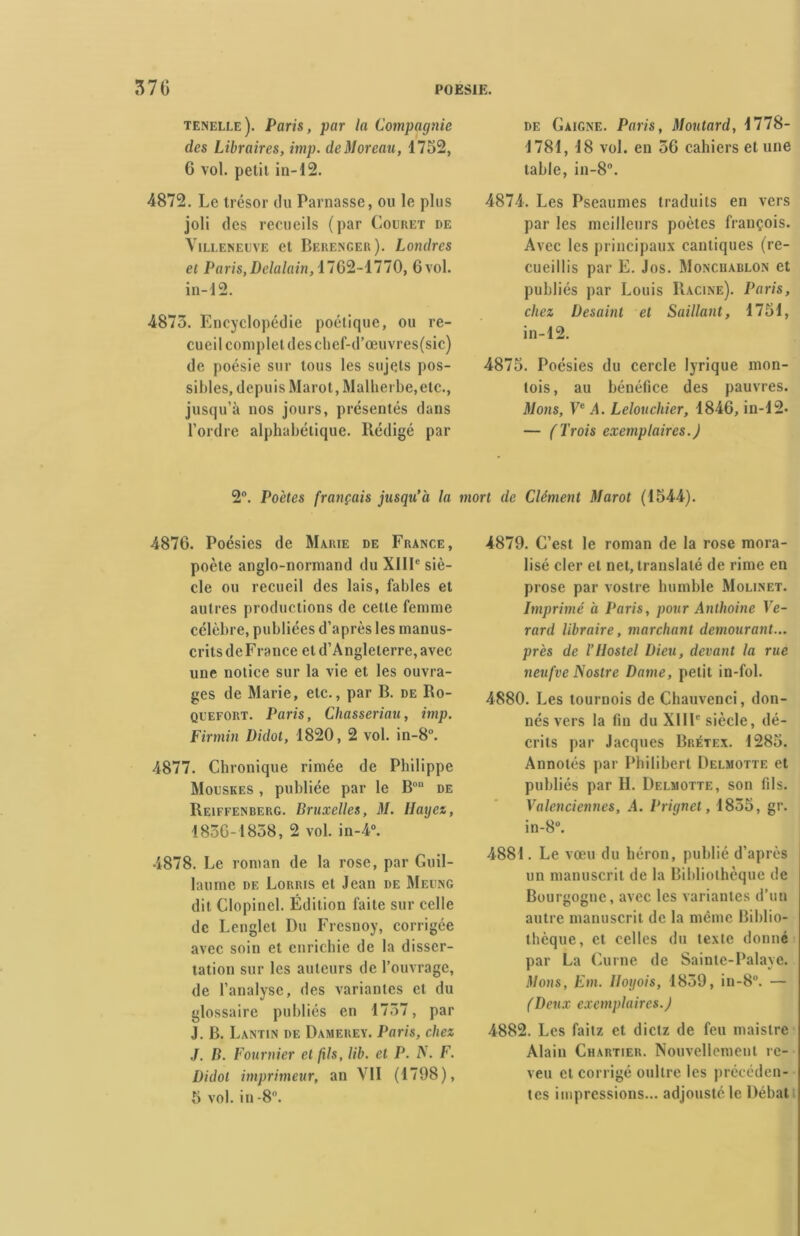 tenelle). Paris, par la Compagnie des Libraires, imp. de Moreau, 1752, 6 vol. petit in-12. 4872. Le trésor du Parnasse, ou le plus joli des recueils (par Couret de Villeneuve et Berenger). Londres et Paris, Delalain, 1762-1770, 6 vol. in-12. 4873. Encyclopédie poétique, ou re- cueil complet des chcf-d’œuvres(sic) de poésie sur tous les sujets pos- sibles, depuis Marot, Malherbe, etc., jusqu’à nos jours, présentés dans l’ordre alphabétique. Rédigé par de Gaigne. Paris, Moutard, 1778- 1781, 18 vol. en 36 cahiers et une table, in-8°. 4874. Les Pseaumes traduits en vers par les meilleurs poètes françois. Avec les principaux cantiques (re- cueillis par E. Jos. Moncuablon et publiés par Louis Racine). Paris, chez Desaint et Saillant, 1751, in-12. 4875. Poésies du cercle lyrique mon- tois, au bénéfice des pauvres. Mons, Ve .4. Lelouchier, 1846, in-12- — (Trois exemplaires.) 2°. Poètes français jusqu’à la mort de Clément Marot (1544). 4876. Poésies de Marie de France, poète anglo-normand du XIIIe siè- cle ou recueil des lais, fables et autres productions de cette femme célèbre, publiées d’après les manus- crits de F rance et d’Angleterre, avec une notice sur la vie et les ouvra- ges de Marie, etc., par B. de Ro- quefort. Paris, Chasseriau, imp. Firmin Didot, 1820, 2 vol. in-8°. 4877. Chronique rimée de Philippe Mouskes , publiée par le Bon de Reiffenberg. Bruxelles, il/. Ilaijez, 1836-1838, 2 vol. in-4°. 4878. Le roman de la rose, par Guil- laume de Lorris et Jean de Meung dit Clopincl. Édition faite sur celle de Lenglet Du Fresnoy, corrigée avec soin et enrichie de la disser- tation sur les auteurs de l’ouvrage, de l’analyse, des variantes et du glossaire publiés en 1737, par J. B. Lantin de Damerey. Paris, chez J. B. Fournier et fils, lib. et P. A. F. Didot imprimeur, an VII (1798), 5 vol. in -8°. 4879. C’est le roman de la rose mora- lisé cler et net, translaté de rime en prose par vostre humble Molinet. Imprimé à Paris, pour Anthoine Ve- rard libraire, marchant demourant... près de l’ilostel Dieu, devant la rue neufve Nostrc Dame, petit in-fol. 4880. Les tournois de Chauvenci, don- nés vers la fin du XIIIe siècle, dé- crits par Jacques Brétex. 1285. Annotés par Philibert Delmotte et publiés par II. Delmotte, son fils. Valenciennes, A. Prignet, 1835, gr. in-8°. 4881. Le vœu du héron, publié d’après un manuscrit de la Bibliothèque de Bourgogne, avec les variantes d’un autre manuscrit de la même Biblio- thèque, et celles du texte donné par La Curne de Sainte-Palaye. Mous, Km. llogois, 1839, in-8. — (Deux exemplaires.) 4882. Les faitz et dietz de feu maistre Alain Chartier. Nouvellement rc- veu et corrigé oullre les précéden- tes impressions... adjoustéle Débat