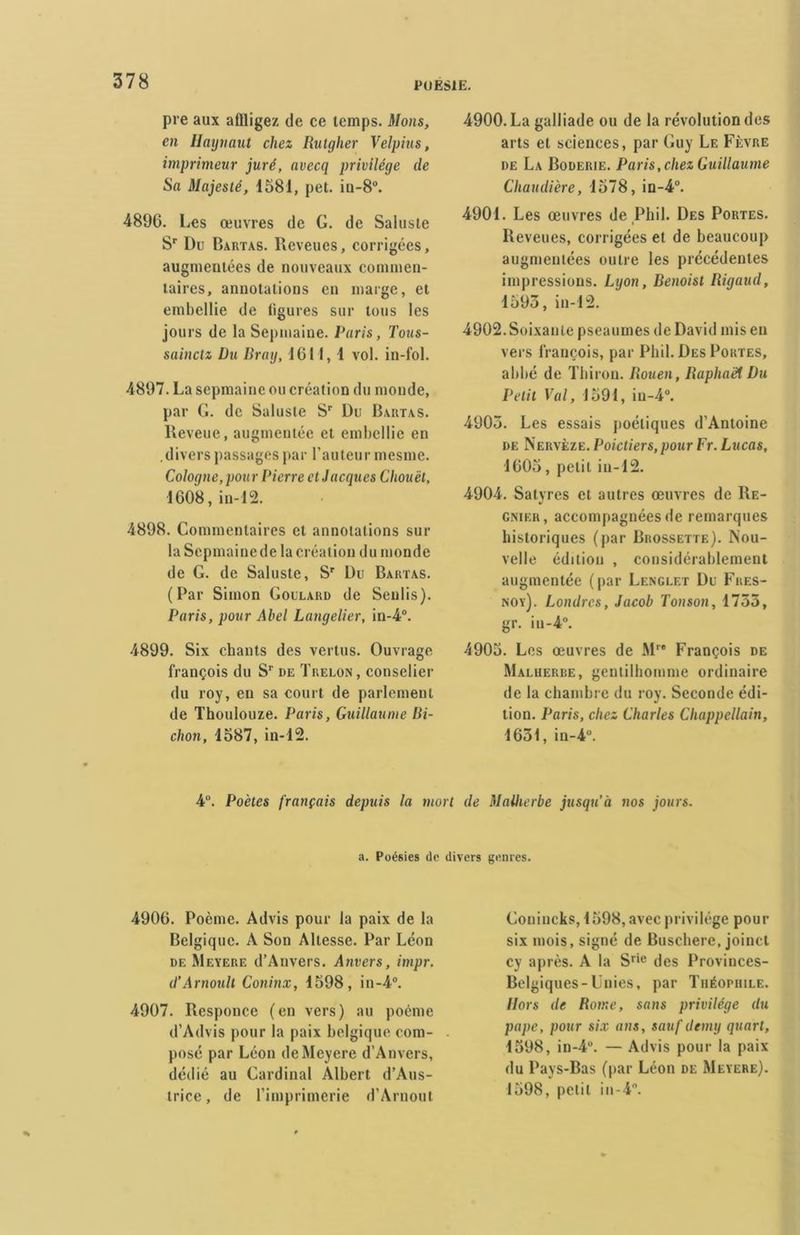 pre aux affligez de ce temps. Mons, en Haynaut chez Rutgher Velpius, imprimeur juré, avecq privilège de Sa Majesté, 1581, pet. in-8°. 4896. Les œuvres de G. de Saluste Sr Du Bartas. Reveues, corrigées, augmentées de nouveaux commen- taires, annotations en marge, et embellie de ligures sur tous les jours de la Sepmaine. Paris, Tous- sainctz Du Bray, 1611, 1 vol. in-fol. 4897. La sepmaine ou création du monde, par G. de Saluste Sr Du Bartas. lleveue, augmentée et embellie en .divers passages par l’auteur mesme. Cologne, pour Pierre cl Jacques Cliouët, 1608, in-12. 4898. Commentaires et annotations sur la Sepmainede la création du monde de G. de Saluste, Sr Du Bartas. (Par Simon Goulard de Senlis). Paris, pour Abel Langelier, in-4°. 4899. Six chants des vertus. Ouvrage François du Sr de Trelon , conselier du roy, en sa court de parlement de Thoulouze. Paris, Guillaume Bi- chon, 1587, in-12. 4900. La galliade ou de la révolution des arts et sciences, par Guy Le Fèvre de La Boderie. Paris,chez Guillaume Chaudière, 1578, in-4°. 4901. Les œuvres de Phil. Des Portes. i Reveues, corrigées et de beaucoup augmentées outre les précédentes impressions. Lyon, Benoist Rigaud, 1595, in-12. 4902. Soixante pseauines de David mis en vers François, par Phil. Des Portes, abbé de Tbiron. Rouen, Raphaël Du Petit Val, 1591, iu-4°. 4903. Les essais poétiques d’Antoine de Nervèze. Poictiers, pour Fr. Lucas, 1605, petit in-12. 4904. Satvres et autres œuvres de Re- V gnier, accompagnées de remarques historiques (par Brossette). Nou- velle édition , considérablement augmentée (par Lenglet Du Fres- noy). Londres, Jacob Tonson, 1755, gr. in-4°. 4905. Les œuvres de Mr# François de Malherbe, gentilhomme ordinaire de la chambre du roy. Seconde édi- tion. Paris, chez Charles Chappellain, 1631, in-4°. 4°. Poètes français depuis la mort de Malherbe jusqu’à nos jours. a. Poésies de divers genres. 4906. Poème. Advis pour la paix de la Belgique. A Son Altesse. Par Léon de Meyere d’Anvers. Anvers, impr. d’Arnoult Coninx, 1598, in-4°. 4907. Responce (en vers) au poème d’Advis pour la paix belgique com- posé par Léon de Meyere d’Anvers, dédié au Cardinal Albert d’Aus- trice, de l’imprimerie d’Arnoul Gonineks, 1598, avec privilège pour six mois, signé de Buschere, joincl cy après. A la Srie des Provinces- Belgiques-Unies, par Théophile. Hors de Rome, sans privilège du pape, pour six ans, sauf demy quart, 1598, in-4°. — Advis pour la paix du Pays-Bas (par Léon de Meyere). 1598, petit in-4°.