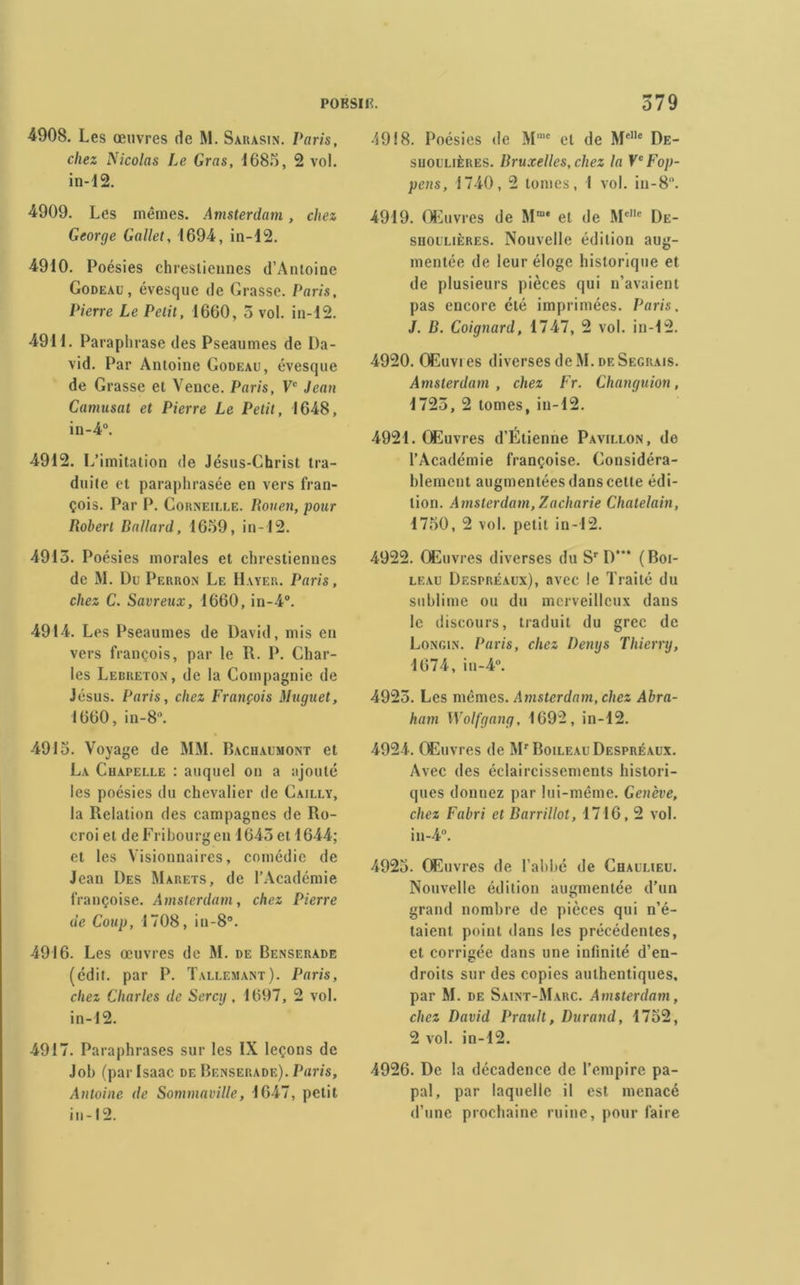 4908. Les œuvres de M. Sarasin. Paris, chez Nicolas Le Gras, 1685, 2 vol. in-12. 4909. Les mêmes. Amsterdam , chez George Gallet, 1694, in-12. 4910. Poésies chrestiennes d’Antoine Godeau, évesque de Grasse. Paris, Pierre Le Petit, 1660, 5 vol. in-12. 4911. Paraphrase des Pseaumes de Da- vid. Par Antoine Godeau, évesque de Grasse et Vence. Paris, Ve Jean Camusat et Pierre Le Petit, 1648, in-4“. 4912. L’imitation de Jésus-Ghrist tra- duite et paraphrasée en vers fran- çois. Par P. Corneille. Rouen, pour Robert Ballard, 1659, in-12. 4913. Poésies morales et chrestiennes de M. Du Perron Le Hayer. Paris, chez C. Savreux, 1660, in-4°. 4914. Les Pseaumes de David, mis en vers françois, par le R. P. Char- les Lebreton, de la Compagnie de Jésus. Paris, chez François Muguet, 1660, in-8°. 4915. Voyage de MM. Bachaumont et La Chapelle : auquel on a ajouté les poésies du chevalier de Cailly, la Relation des campagnes de Ro- croi et de Fribourg en 1643 et 1644; et les Visionnaires, comédie de Jean Des Marets, de l’Académie françoise. Amsterdam, chez Pierre de Coup, 1708, iu-8°. 4916. Les œuvres de M. de Benserade (édit, par P. Tallemant). Paris, chez Charles de Sercy, 1697, 2 vol. in-12. 4917. Paraphrases sur les IX leçons de Job (par Isaac de Benserade). Paris, Antoine de Sommaville, 1647, petit in-12. 4918. Poésies de Mme et de MeIle De- shoulières. Bruxelles, chez la VcFop- pens, 1740, 2 tomes, I vol. in-8°. 4919. Œuvres de Mm* et de MeIle De- siioulières. Nouvelle édition aug- mentée de leur éloge historique et de plusieurs pièces qui n’avaient pas encore été imprimées. Paris. J. B. Coignard, 1747, 2 vol. in-12. 4920. Œuvres diverses de M. de Seguais. Amsterdam, chez Fr. Changuion, 1725, 2 tomes, in-12. 4921. Œuvres d’Étienne Pavillon, do l’Académie françoise. Considéra- blement augmentées dans cette édi- tion. Amsterdam, Zacharie Châtelain, 1750, 2 vol. petit in-12. 4922. Œuvres diverses du Sr D“* (Boi- leau Despréaux), avec le Traité du sublime ou du merveilleux dans le discours, traduit du grec de Longin. Paris, chez Denys Thierry, 1674, in-4°. 4925. Les mêmes. Amsterdam, chez Abra- ham Wolfgang, 1692, in-12. 4924. Œuvres de Mr Boileau Despréaux. Avec des éclaircissements histori- ques donnez par lui-même. Genève, chez Fabri et Barrillot, 1716,2 vol. in-4°. 4925. Œuvres de l’abbé de Chaulieu. Nouvelle édition augmentée d’un grand nombre de pièces qui n’é- taient point dans les précédentes, et corrigée dans une infinité d’en- droits sur des copies authentiques, par M. de Saint-Marc. Amsterdam, chez David Prault, Durand, 1752, 2 vol. in-12. 4926. De la décadence de l’empire pa- pal, par laquelle il est menacé d’une prochaine ruine, pour faire