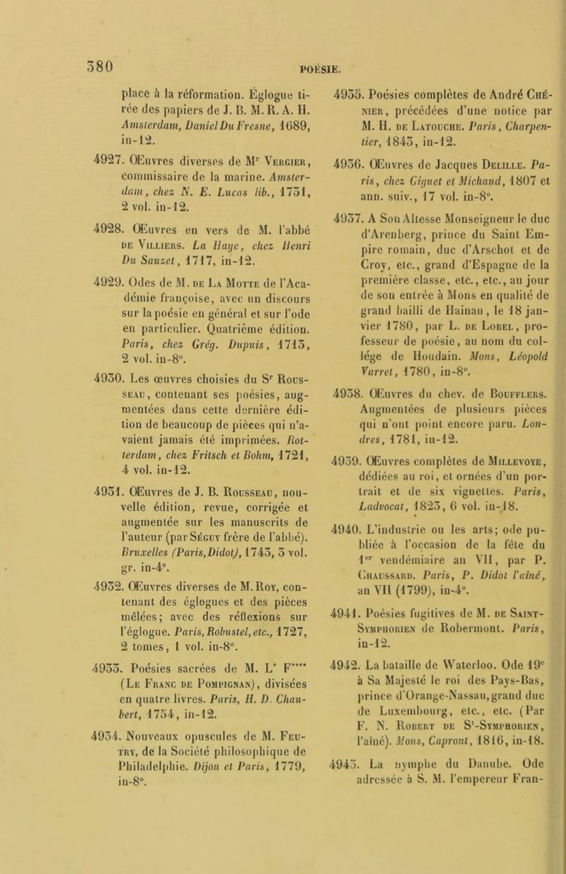 place à la réformation. Églogue ti- rée des papiers de J. 13. M. R. A. H. Amsterdam, Daniel Du Fresne, 1089, in-12. 4927. Œuvres diverses de Mr Vergier, commissaire de la marine. Amster- dam, chez N. E. Lucas lib., 1751, 2 vol. in-12. 4928. Œuvres en vers de M. l’abbé ue Villiers. La Haye, chez Henri Du Sauzet, 1717, in-12. 4929. Odes de M. de La Motte de l’Aca- démie Françoise, avec un discours sur la poésie en général et sur l’ode en particulier. Quatrième édition. Paris, chez Grég. Dupuis, 1713, 2 vol. in-8°. 4930. Les œuvres choisies du Sr Rous- seau, contenant ses poésies, aug- mentées dans cette dernière édi- tion de beaucoup de pièces tpii n’a- vaient jamais été imprimées. Rot- terdam, chez Frilsch et Rohm, 1721, 4 vol. in-12. 4931. Œuvres de J. R. Rousseau, nou- velle édition, revue, corrigée et augmentée sur les manuscrits de l’auteur (parSÉGUY frère de l’abbé). Bruxelles (Paris,DidotJ, 1743, 5 vol. gr. in-4°. 4932. Œuvres diverses de M. Roy, con- tenant des églogues et des pièces mêlées; avec des réflexions sur l’églogue. Paris, Robustel, etc., 1727, 2 tomes, 1 vol. in-8°. 4953. Poésies sacrées de M. L* F“** (Le Franc de Pompig.nan), divisées en quatre livres. Paris, II. D. Cliau- bert, 1734, in-12. 4934. Nouveaux opuscules de M. Feu- try, de la Société philosophique de Philadelphie. Dijon et Paris, 1779, in-8°. 4953. Poésies complètes de André Ché- nier, précédées d’une notice par M. IL de Latouche. Paris, Charpen- tier, 1843, in-12. 495C. Œuvres de Jacques Delille. Pa- ris, chez Giguet et Michaud, 1807 et ann. suiv., 17 vol. in-8°. 4957. A Son Altesse Monseigneur le duc d’Arenberg, prince du Saint Em- pire romain, duc d’Arschot et de Croy, etc., grand d’Espagne de la première classe, etc., etc., au jour de son entrée à Mons en qualité de grand bailli de Uainau , le 18 jan- vier 1780, par L. de Lobel, pro- fesseur de poésie, au nom du col- lège de Houdain. Mons, Léopold Varrêt, 1780, in-8°. 4938. Œuvres du chev. de Boufflers. Augmentées de plusieurs pièces qui n’ont point encore paru. Lon- dres, 1781, ia-12. 4939. Œuvres complètes de Millevoye, dédiées au roi, et ornées d’un por- trait et de six vignettes. Paris, Ladvocat, 1823, 0 vol. in-J8. • 4940. L’industrie ou les arts; ode pu- bliée à l’occasion de la fête du 1er vendémiaire an VII, par P. Chaussard. Paris, P. Didot l’aîné, an Vil (1799), in-4°. 4941. Poésies fugitives de M. de Saint- Symphorien de Robermont. Paris, in-12. 4942. La bataille de Waterloo. Ode 19e à Sa Majesté le roi des Pays-Bas, prince d’Orange-Nassau,grand duc de Luxembourg, etc., etc. (Par F. N. Robert de S'-Symphorien , l’aîné). Mons, Capront, 1810, in-18. 4945. La nymphe du Danube. Ode adressée à S. M. l’empereur Fran-
