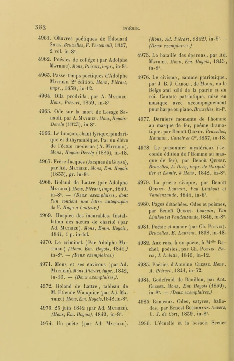 4961. Œuvres poétiques de Edouard Smits. Bruxelles, F. Verteneuil, 1847, 2 vol. in-8°. 4962. Poésies de collège (par Adolphe Mathieu). Mous, Piérart, impr., in-8°. 4965. Passe-temps poétiques d’Adolphe Mathieu. 2* édition. Mous, Piérart, impr., 1858, in-12. 4964. Olla prodrida, par A. Mathieu. Mous, Piérart, 1859, iu-8°. 4965. Ode sur la mort de Lesage Se- uault, par A. Mathieu. Mous, lloyois- Derely (1825), iu-8. 4966. Le lumçon, chant lyrique,pindari- que et dithyrambique. Par un élève de l’école moderne (A. Mathieu). Mous, Hoyois-Derely (1825), in-18. 4967. Frère Jacques (Jacques deGuyse), par Ad. Mathieu. Mous, Em. Iloyois (1855), gr. in-8°. 4968. Roland de Lattre (par Adolphe Mathieu). Mous, Piérart, impr., 1840, iu-8°. — (Deux exemplaires, dont l’un contient une lettre autographe de V. Hugo à l’auteur.) 4969. Hospice des incurables. Instal- lation des sœurs de charité (par Ad. Mathieu). Mons, Emm. Iloyois, 1841, 1 p. in-fol. 4970. Le criminel. (Par Adolphe Ma- thieu.) (Mons, Em. Iloyois, 1841J in-8°. — (Deux exemplaires.) 4971. Mons et ses environs (par Ad. Mathieu). Mons, Piérart, impr., 1842, in-16. — (Deux exemplaires.). 4972. Roland de Lattre, tableau de M. Étienne Wauquier (par Ad. Ma- thieu) .Mons,Em. //oi/o/s,1842,in-8°. 4975. 25 juin 1842 (par Ad. Mathieu). (Mons,Em. Iloyois), 1842, in-8’. 4974. Un poète (par Ad. Mathieu). (Mons, Ad. Piérart, 1842,1, in-8.— (Deux exemplaires.) 4975. La bataille des éperons, par Ad. Mathieu. Mons, Em. Iloyois, 1845, in-8°. 4976. Le civisme, cantate patriotique, par J. R. J. Cakoli , de Mons, ou le Belge ami zélé de la patrie et du roi. Cantate patriotique, mise en musique avec accompagnement pour harpe ou piano. Bruxelles, in-f°. 4977. Derniers moments de l’homme au masque de fer, poème drama- tique, par Benoît Quinet. Bruxelles, Uauman, Falloir et F'e, 1857, in-18. 4978. Le prisonnier mystérieux (se- conde édition de l’Homme au mas- que de fer), par Benoît Quinet. Bruxelles, A. Decq, impr. de Masquil- lier et Lamir, à Mons, 1842, iu-8°. 4979. La prière civique, par Benoît Quinet. Louvain, Van Linthout et Vandenzande, 1844, in-8°. 4980. Pages détachées. Odes et poèmes, par Benoît Quinet. Louvain, Van Linthout et Vandenzande, 1846, in-8°. 4981. Poésie et amour (par Ch. Potvin). Bruxelles, E. Laurent, 1858, in-18. 4982. Aux rois, à un poète, à M'Ile Ra- cliel, poésies, par Ch. Potvin. Pa- ris, J. Labitle, 1846, in-12. 4985. Poésies d’Antoine Clesse. Mons, A. Piérart, 1841, in-52. 4984. Godefroid de Bouillon, par Ant. Clesse. Mons, Em. Iloyois (1859), in-8°. — (Deux exemplaires.) 4985. Rameaux. Odes, satyres, balla- des, par Ernest Buschmann. Anvers, L. J. de Fort, 1859, in-8°. 4986. L’écuelle et la besace. Scènes