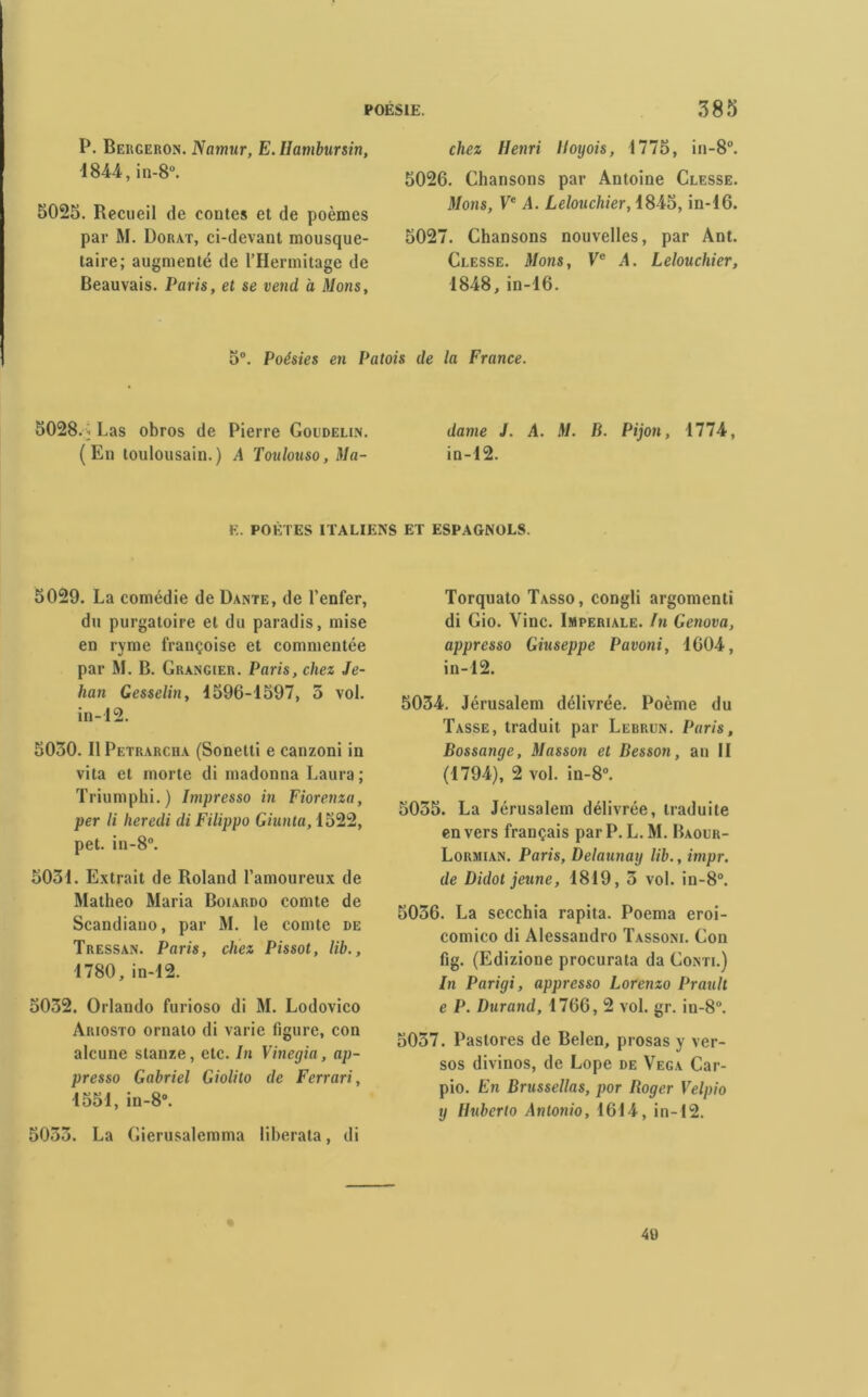 P. Bergeron. Namur, E. Ilambursin, 1844, in-8°. 5025. Recueil de contes et de poèmes par M. Dorât, ci-devant mousque- taire; augmenté de l’IIermitage de Beauvais. Paris, et se vend à Mons, chez Henri lloijois, 1775, in-8°. 5026. Chansons par Antoine Clesse. Mons, Ve A. Lelouchier, 1845, in-16. 5027. Chansons nouvelles, par Ant. Clesse. Mons, Ve A. Lelouchier, 1848, in-16. 5°. Poésies en Patois de la France. 5028. i Las obros de Pierre Goudelin. dame J. A. M. B. Pijon, 1774, (En toulousain.) A Toulouso, Ma- in-12. E. POÈTES ITALIENS ET ESPAGNOLS. 5029. La comédie de Dante, de l’enfer, du purgatoire et du paradis, mise en ryme françoise et commentée par M. B. Grangier. Paris, chez Je- han Gesselin, 1596-1597, 5 vol. in-12. 5030. Il Petrarcha (Sonelti e canzoni in vita et morte di madonna Laura; Triumphi.) Impresso in Fiorenza, per li heredi di Filippo Giunta, 1522, pet. in-8°. 5031. Extrait de Roland l’amoureux de Matheo Maria Boiardo comte de Scandiano, par M. le comte de Tressan. Paris, chez Pissot, lib., 1780, in-12. 5032. Orlando furioso di M. Lodovico Ariosto ornato di varie ligure, con alcune stanze, etc. In Vinegia, ap- presso Gabriel Giolito de Ferrari, 1551, in-8°. 5033. La Gierusalemma liberata, di Torquato Tasso, congli argomenti di Gio. Vinc. Impériale. In Genova, appresso Giuseppe Pavoni, 1604, in-12. 5034. Jérusalem délivrée. Poème du Tasse, traduit par Lebrun. Paris, Bossange, Masson et Besson, an II (1794), 2 vol. in-8°. 5035. La Jérusalem délivrée, traduite envers français par P. L.M. Baour- Lormian. Paris, Delaunay lib., impr. de Didot jeune, 1819, 3 vol. in-8°. 5036. La secchia rapita. Poema eroi- comico di Alessandro Tassoni. Con fig. (Edizione procurata da Conti.) In Parigi, appresso Lorenzo Prault e P. Durand, 1766, 2 vol. gr. in-8°. 5037. Pastores de Belen, prosas y ver- sos divinos, de Lope de Vega Car- pio. En Brussellas, por Roger Velpio y Huberto Antonio, 1614, in-12.