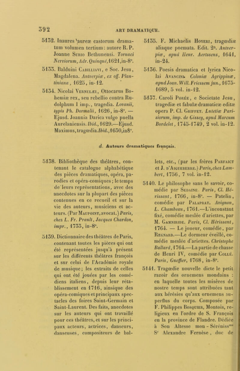 5132. Inaures 'aureæ castorum drama- tuni volumen tertium: autore R. P. Joanne Surio Bethunensi. Tornaci Nerviorum,Adr. Qimigué,1621,in-8°. 5133. Balduini Cabilliavi, e Soc. Jesu, Magdalena. Antverpiœ, ex o(f. Plan- tiniana, 1625, in-12. 5134. Nicolai Vernllæi, Ottocarus Bo- hemiæ rex, seu rebelüo contra Ru- dolphum 1 imp., tragedia. Lovanii, typis Ph. Dormalii, 1626, in-8°. — Ejusd. Joannia Darica vulgo puella Anrelaniensis. Ibid., 1629.—Ejusd. Maximus,tragœdia./faU,1630,in8°. 5135. F. Michaelis Hoyeri, tragœdiæ aliaque poemata. Edit. 2a. Anlver- piœ, apuü Henr. Aertssens, 1641, in-24. 5136. Poesis dramatica et lyriea Nico- lai Avancini. Coloniœ Agrippinœ, apudJoan. Will. Friessem jun., 1675- 1689, 5 vol. in-12. 5137. Caroli Porée, e Socielate Jesu, tragediæ et fabulædramalicæ editæ opéra P. Cl. Griffet. Lutetiœ Pari- siorum, imp. de Gissey, apud Marcum Bordelet, 1745-1749, 2 vol. in-12. d. Auteurs dramatiques français. 5138. Bibliothèque des théâtres, con- tenant le catalogue alphabétique des pièces dramatiques, opéra, pa- rodies et opéra-comiques; le temps de’leurs représentations, avec des anecdotes sur la plupart des pièces contenues en ce recueil et sur la vie des auteurs, musiciens et ac- teurs. (Par Maupoint, avocat.) Paris, chez L. Fr. Prault, Jacques Chardon, impr., 1733, in-8°. 5139. Dictionnaire des théâtres de Paris, contenant toutes les pièces qui ont été représentées jusqu’à présent sur les différents théâtres françois et sur celui de l’Académie royale de musique; les extraits de celles qui ont été jouées par les comé- diens italiens, depuis leur réta- blissement en 1716, ainsique des opéra-comiques et principaux spec- tacles des foires Saint-Germain et Saint-Laurent. Des faits, anecdotes sur les auteurs qui ont travaillé pour ces théâtres, et sur les princi- paux acteurs, actrices, danseurs, danseuses, compositeurs de bal- lets, etc., (par les frères Parfaict et J. d’Aigueberre.) Paris,chez Lam- bert, 1756, 7 vol. in-12. 5140. Le philosophe sans le savoir, co- médie par Sedaine. Paris, Cl. Hé- rissant, 1766, in-8°. — Patelin, comédie par Pàlaprat. Avignon, L. Chambeau, 1761.—L’inconstant fixé, comédie meslée d’ariettes, par M. Gamniride. Paris, Cl. Hérissant, 1764. — Le joueur, comédie, par Regnard.—Le dormeur éveillé, co- médie meslée d’ariettes. Christophe Ballard,i 764.—La partie de chasse de Henri IV, comédie par Collé. Paris, Gucfjîer, 1768, in-8°. 5141. Tragœdie nouvelle dicte le petit razoir des ornemens mondains : en laquelle toutes les misères de nostre temps sont attribuées tant aux hérésies qu’aux ornemens su- perflus du corps. Composée par F. Philippes Bosquier, Montois, re- ligieux en l’ordre de S. François en la province de Flandre. Dédiée à Son Altesse mon - Séréniss’* Sr Alexandre Fernèse, duc de