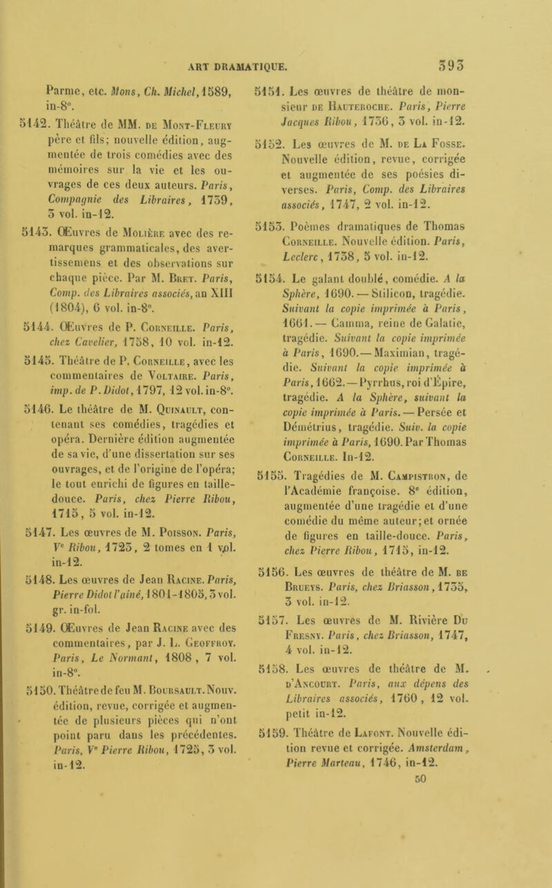 595 Parme, etc. Mons, Ch. Michel, i589, in-8°. 5142. Théâtre de MM. de Mont-Fleury père et fils; nouvelle édition, aug- mentée de trois comédies avec des mémoires sur la vie et les ou- vrages de ces deux auteurs. Paris, Compagnie des Libraires, 1759, 5 vol. in-12. 5143. Œuvres de Molière avec des re- marques grammaticales, des aver- tissemens et des observations sur chaque pièce. Par M. Bret. Paris, Comp. des Libraires associes, an XIII (1804), 6 vol. in-8°. 5144. Œuvres de P. Corneille. Paris, chez Cavelier, 1758, 10 vol. in-12. 5145. Théâtre de P. Corneille, avec les commentaires de Voltaire. Paris, imp. de P. Didot, 1797, 12 vol. in-8°. 5146. Le théâtre de M. Quinault, con- tenant ses comédies, tragédies et opéra. Dernière édition augmentée de sa vie, d'une dissertation sur ses ouvrages, et de l’origine de l’opéra; le tout enrichi de figures en taille- douce. Paris, chez Pierre Iïibou, 1715, 5 vol. in-12. 5147. Les œuvres de M. Poisson. Paris, Ve Ribou, 1725, 2 tomes en 1 vjol. in-12. 5148. Les œuvres de Jean Racine. Pons, Pierre Didotl’piné, 1801-1805,5vol. gr. in-fol. 5149. Œuvres de Jean Racine avec des commentaires, par J. L. Geoffroy. Paris, Le Normant, 1808, 7 vol. in-8°. 5150. Théâtre de feu M. Boursault.Nouv. édition, revue, corrigée et augmen- tée de plusieurs pièces qui n’ont point paru dans les précédentes. Paris, Ve Pierre Ribou, 1725, 3 vol. in-12. 5151. Les œuvres de théâtre de mon- sieur de Hauteroche. Paris, Pierre Jacques Ribou, 1756, 3 vol. in-12. 5152. Les œuvres de M. de La Fosse. Nouvelle édition, revue, corrigée et augmentée de ses poésies di- verses. Paris, Comp. des Libraires associés, 1747, 2 vol. in-12. 5153. Poèmes dramatiques de Thomas Corneille. Nouvelle édition. Paris, Leclerc, 1758, 5 vol. in-12. 5154. Le galant doublé, comédie. A la Sphère, 1690. — Slilicon, tragédie. Suivant la copie imprimée à Paris, 1661.— Gamma, reine de Galalie, tragédie. Suivant la copie imprimée à Paris, 1690.— Maximian, tragé- die. Suivant la copie imprimée à Paris, 1662. — Pyrrhus, roi d’Épire, tragédie. A la Sphère, suivant la copie imprimée à Paris. — Persée et Démétrius, tragédie. Suiv. la copie imprimée à Paris, 1690. Par Thomas Corneille. In-12. 5155. Tragédies de M. Campistron, de l’Académie françoise. 8e édition, augmentée d’une tragédie et d’une comédie du même auteur;et ornée de figures en taille-douce. Paris, chez Pierre Ribou, 1715, in-12. 5156. Les œuvres de théâtre de M. be Brueys. Paris, chez Briasson, 1755, 3 vol. in-12. 5157. Les œuvres de M. Rivière Du Fresny. Paris, chez Briasson, 1747, 4 vol. in-12. 5158. Les œuvres de théâtre de M. d’Ancourt. Paris, aux dépens des Libraires associés, 1760, 12 vol. petit in-12. 5159. Théâtre de Lafont. Nouvelle édi- tion revue et corrigée. Amsterdam, Pierre Marteau, 1746, in-12. 50