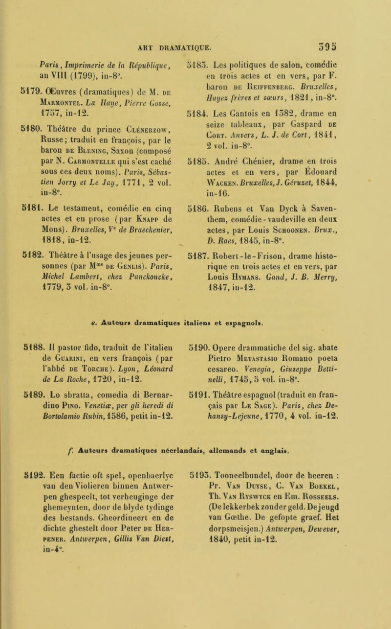 Paris, Imprimerie de la République, an VIII (1799), in-8°. 5179. Œuvres (dramatiques) de M. de Marmontel. La Haye, Pierre Cosse, 1757, in-12. 5180. Théâtre du prince Clénerzoav, Russe; traduit en françois, par le baron de Blening, Saxon (composé par N. Carmontelee qui s’est caché sous ces deux noms). Paris, Sébas- tien Jorry et Le Jay, 1771, 2 vol. in- 8°. 5181. Le testament, comédie en cinq actes et en prose (par Knapp de Mons). Bruxelles, Ve de Braeckenier, 1818, in-12. 5182. Théâtre à l’usage des jeunes per- sonnes (par Mme de Genlis). Paris, Michel Lambert, chez Panckoucke, 1779, 5 vol. in-8°. 5185. Les politiques de salon, comédie en trois actes et en vers, par F. baron de Keiffenberg. Bruxelles, lluyez frères et sœurs, 1821, in-8°. 5184. Les Gantois en 1582, drame en seize tableaux, par Gaspard de Gort. Anvers, L. J. de Cort, 1841, 2 vol. in-8°. 5185. André Chénier, drame en trois actes et en vers, par Édouard Wacken. Bruxelles, J. Géruzet, 1844, in-16. 5186. Rubens et Van Dyck à Saven- them, comédie-vaudeville en deux actes, par Louis Schoonen. Brux., D. Raes, 1845, in-8°. 5187. Robert-le-Frison, drame histo- rique en trois actes et en vers, par Louis Hymans. Gand, J. B. Merry, 1847, in-12. e. Auteur* dramatiques italiens et espagnols. 5188. Il pastor fido, traduit de l’italien de Guarini, en vers françois (par l’abbé de Torche). Lyon, Léonard de La Roche, 1720, in-12. 5189. Lo sbratta, comedia di Bernar- dino Pino. Veneliœ, per gli lier edi di Bortolamio Rubin, 1586, petit in-12. 5190. Opéré drammatiche del sig. abate Pietro Metastasio Romano poeta cesareo. Venegia, Giuseppe Betti- nelli, 1745,5 vol. in-8°. 5191. Théâtre espagnol (traduit en fran- çais par Le Sage). Paris, chez De- hansy-Lejeune, 1770, 4 vol. in-12. f. Auteurs dramatiques néerlandais, allemands et anglais. 5192. Een factie oft spel, openbaerlyc van denViolieren binnen Antwer- pen ghespeelt, tôt verheuginge der ghemeynten, door de blyde tydinge des bestands. Gheordineerl en de dichte ghestelt door Peter de Her- pener. Antiverpen, Gillis Van Diest, in-4°. 5193. Tooneelbundel, door de heeren : Pr. Van Dcyse, G. Van Boekel, Th. Van Ryswyck en Km. Rosseels. (De lekkerbek zonder geld. De jeugd van Goethe. De gefopte graef. Het dorpsmeisjen.) Antiverpen, Deu ever, 1840, petit in-12.