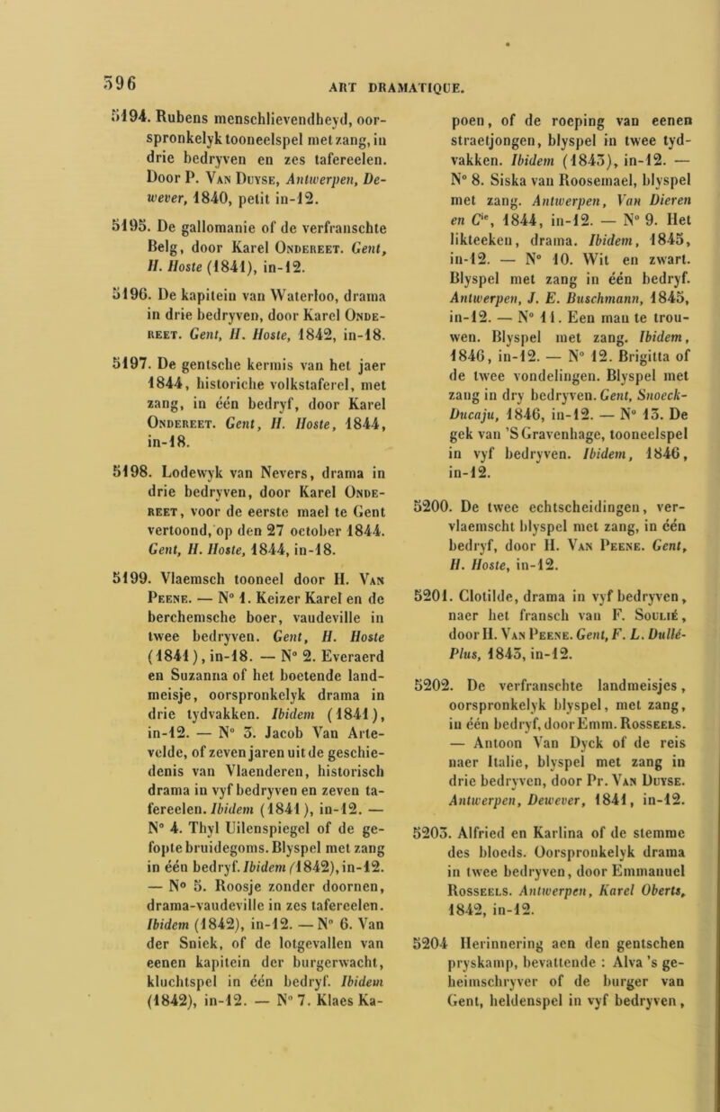 iil94. Rubens menschlievendheyd, oor- spronkelyk tooneelspel met zang, in drie bedryven en zes tafereelen. Door P. Van Duyse, Antwerpen, De- wever, 1840, petit in-12. 5195. De gallomanie of de verfranschte Belg, door Karel Ondereet. Gent, II. lloste (1841), in-12. 5196. De kapitein van Waterloo, draina in drie bedryven, door Karel Onde- reet. Gent, H. Hoste, 1842, in-18. 5197. De gentsche kermis van het jaer 1844, historiche volkstaferel, met zang, in één bedryf, door Karel Ondereet. Gent, H. Hoste, 1844, in-18. 5198. Lodewyk van Nevers, drama in drie bedryven, door Karel Onde- reet, voor de eerste mael te Gent vertoond, op den 27 oetober 1844. Gent, H. Hoste, 1844, in-18. 5199. Vlaemsch tooneel door H. Van Peene. — N° 1. Keizer Karel en de berchemsche boer, vaudeville in twee bedryven. Gent, H. Hoste ( 1841 ), in-18. — N° 2. Everaerd en Suzanna of het boetende land- meisje, oorspronkelyk drama in drie tydvakken. Ibidem (1841), in-12. — N° 3. Jacob Van Arle- velde, of zeven jaren uitde geschie- denis van Vlaenderen, historisch drama in vyf bedryven en zeven ta- fereelen. Ibidem (1841), in-12. — N° 4. Thyl Uilenspiegel of de ge- fopte bruidegoms. Blyspel met zang in één bedryf. Ibidem fl842), in-12. — N° 5. Roosje zonder doornen, drama-vaudeville in zes tafereelen. Ibidem (1842), in-12. —N 6. Van der Sniek, of de lotgevallen van eenen kapitein der burgerwacht, kluchtspel in één bedryf. Ibidem (1842), in-12. — N 7. Klaes Ka- poen, of de roeping van eenen straetjongen, blyspel in twee tyd- vakken. Ibidem (1843), in-12. — N° 8. Siska van Rooseinael, blyspel met zang. Anliverpen, Van Dieren en Cie, 1844, in-12. — N° 9. Het likteeken, drama. Ibidem, 1845, in-12. — N° 10. Wit en zwart. Blyspel met zang in één bedryf. Anliverpen, J. E. Duschmann, 1845, in-12. — N° 11. Een man te trou- wen. Blyspel met zang. Ibidem, 1846, in-12. — N° 12. Brigitta of de twee vondelingen. Blyspel met zang in dry bedryven. Gent, Snocck- Ducaju, 1846, in-12. — N 13. De gek van ’SGravenhagc, tooneelspel in vyf bedryven. Ibidem, 1846, in-12. 5200. De twee echtscheidingen, ver- vlaemscht blyspel met zang, in één bedryf, door II. Van Peene. Gent, //. Hoste, in-12. 5201. Clotilde, drama in vyf bedryven, naer het fransch van F. Soulié, door II. Van Peene. Gent, F. L. Uullé- Plus, 1843, in-12. 5202. De verfranschte landmeisjcs, oorspronkelyk blyspel, met zang, in één bedryf, doorEmm. Rosseels. — Antoon Van Dyck of de reis naer Italie, blyspel met zang in drie bedryven, door Pr. Van Duyse. Anliverpen, Deivever, 1841, in-12. 5203. Alfried en Karlina of de stemme des bloeds. Oorspronkelyk drama in twee bedryven, door Emmanuel Rosseels. Anliverpen, Karel Oberts, 1842, in-12. 5204 Herinnering aen den gentschen pryskamp, bevattende : Alva ’s ge- heimsebryver of de burger van Gent, heldenspel in vyf bedryven,