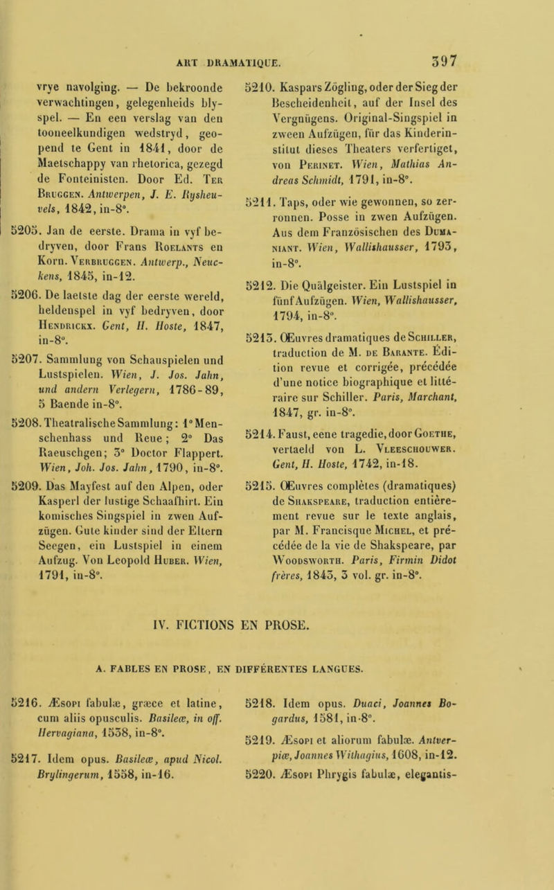 vrye navolging. — De bekroonde verwachtingen, gelegenheids bly- spel. — En een verslag van den tooneelkundigen wedstryd, geo- pend te Gent in 1841, door de Maetschappy van rhetorica, gezegd de Fonteinistcn. Door Ed. Ter Bruggen. Antwerpen, J. E. Hysheu- vels, 1842, in-8°. 5203. Jan de eerste. Draina in vyf be- dryven, door Frans Roelants en Korn. Verbruggen. Antwerp., Neuc- kens, 1845, in-12. 5206. De laelste dag der eerste wereld, heldenspel in vyf bedryven, door IIcndrickx. Gent, 11. lloste, 1847, in -8°. 5207. Sammlung von Schauspielen und Lustspielen. Wien, J. Jos. Jalin, und anclern Verlegern, 1786-89, 5 Baende in-8°. 5208. Tlieatralische Sammlung : 1° Men- schenhass und lieue ; 2° Das Ilaeuschgen; 3° Doctor Flappert. Wien, Joli. Jos. Jalin, 1790, in-8°. 5209. Das Mayfest auf den Alpen, oder Kasperl der lustige Schaafhirl. Ein komisches Singspiel in zwen Auf- ziigen. Gute kinder sind der Eltern Seegen, ein Luslspiel in einem Aufzug. Von Léopold Huber. Wien, 1791, in-8°. 5210. Kaspars Zogling, oder der Sieg der Bescheidenheil, auf der Insel des Vergniigens. Original-Singspiel in zween Aufzügen, fiir das Kinderin- stilut dieses Theaters verferliget, von Peri.net. Wien, Mathias An- dréas Schmidt, 1791, in-8°. 5211. Taps, oder wie gewonnen, so zer- ronncn. Posse in zwen Aufzügen. Aus dem Franzôsischen des Dlma- niant. Wien, Wallishausser, 1793, in-8°. 5212. Die Quàlgeister. Ein Lustspiel in fünf Aufzügen. Wien, Wallishausser, 1794, in-8°. 5213. Œuvres dramatiques de Schiller, traduction de M. de Barante. Edi- tion revue et corrigée, précédée d’une notice biographique et litté- raire sur Schiller. Paris, Marchant, 1847, gr. in-8°. 5214. Faust, eene tragédie, door Goethe, verlaeld von L. Vleesciiouwer. Gent, 11. lloste, 1742, in-18. 5215. Œuvres complètes (dramatiques) de Shakspeare, traduction entière- ment revue sur le texte anglais, par M. Francisque Michel, et pré- cédée de la vie de Shakspeare, par Woodswortii. Paris, Firmin Didot frères, 1843, 3 vol. gr. in-8°. IV. FICTIONS EN PROSE. A. FABLES EN PROSE, EN DIFFERENTES LANGUES. 5216. Æsopi fabulæ, græce et latine, cum aliis opusculis. Basileœ, in off. Ilervagiana, 1558, in-8°. 5217. Idem opus. Basileœ, apud JSicol. Brylingerum, 1558, in-16. 5218. Idem opus. Duaci, Joannes Bo- gardus, 1581, in-8°. 5219. Æsopi et aliorum fabulæ. Antver- piœ, Joannes Wilhagius, 1608, in-12. 5220. Æsopi Phrygis fabulæ, eleganlis-