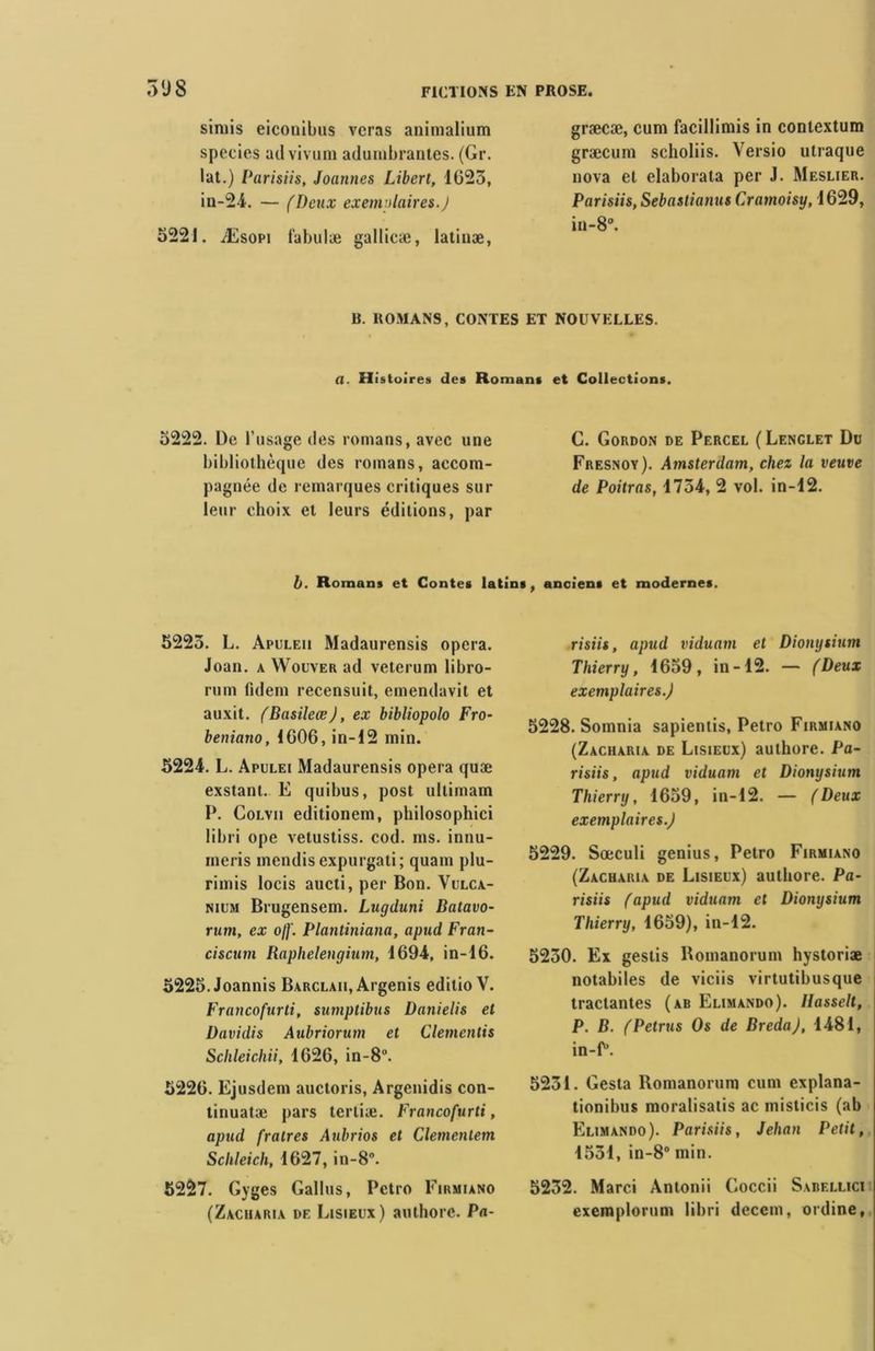 siniis eiconibus vcras animalium species advivum adumbrantes. (Gr. lat.) Parisiis, Joannes Libert, 1623, in-24. — (Deux exemplaires.J 5221. Æsopi fabulæ gallicæ, latinæ, græcæ, cum facillimis in contextum græcum scholiis. Versio utraque nova el elaborata per J. Meslier. Parisiis, Sebastianus Cramoisy, 1629, in-8°. R. ROMANS, CONTES ET NOUVELLES. a. Histoires des Romans et Collections. 5222. De l’usage des romans, avec une bibliothèque des romans, accom- pagnée de remarques critiques sur leur choix et leurs éditions, par G. Gordon de Percel (Lenglet Du Fresnoy). Amsterdam, chez la veuve de Poitras, 4754, 2 vol. in-12. b. Romans et Contes latins, anciens et modernes. 5225. L. Apuleii Madaurensis opéra. Joan. a Wouver ad veterum libro- rum (idem recensuit, emendavit et auxit. (Basileæ), ex bibliopolo Fro- beniano, 4GOG, in-12 min. 5224. L. Apulei Madaurensis opéra quæ exstant. E quibus, post ultimam P. Colvii editionem, philosophici libri ope vetustiss. cod. ms. innu- meris mendis expurgati; quant plu- rimis locis aucti, per Bon. Vulca- nium Brugensem. Lugduni Batavo- rum, ex off. Plantiniana, apud Fran- ciscurn Raphelengium, 4694, in-46. 5225. Joannis Barclah, Argenis editio V. Francofurti, sumplïbus Danielis et Davidis Aubriorum et Clementis Schleichii, 4626, in-8°. 5226. Ejusdem auctoris, Argenidis con- tinuatæ pars terliæ. Francofurti, apud fralres Anbrios et Clementem Schleich, 4627, in-8°. 5227. Gyges Gallus, Pctro Firmiano (Zacharia de Lisieux) authore. Pa- risiis , apud viduam et Dionysium Thierry, 4659, in-42. — (Deux exemplaires.) 5228. Somnia sapientis, Petro Firmiano (Zacharia de Lisieux) authore. Pa- risiis, apud viduam et Dionysium Thierry, 4659, in-12. — (Deux exemplaires.) 5229. Sœculi genius, Petro Firmiano (Zacharia de Lisieux) authore. Pa- risiis (apud viduam et Dionysium Thierry, 1659), in-42. 5230. Ex gestis Romanorum hystoriæ notabiles de viciis virtutibusque tractantes (ab Elimando). Hasselt, P. B. (Petrus Os de Breda), 1481, in-P*. 5231. Gesta Romanorum cum explana- tionibus moralisatis ac misticis (ab Elimando). Parisiis, Jehan Petit, 4531, in-8° min. 5252. Marci Antonii Goccii Sabellici exemplorum libri decein, ordine,