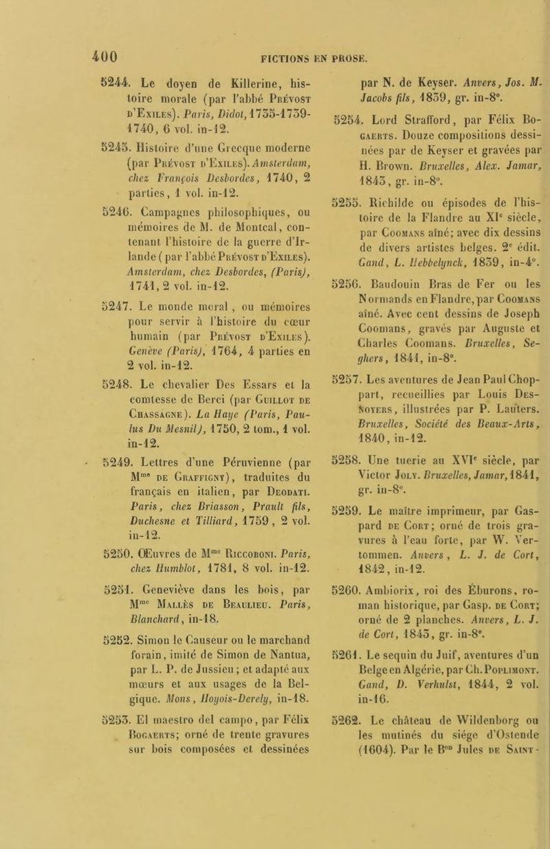 5244. Le doyen de Killerine, his- toire morale (par l’abbé Prévost d’Exiles). Paris, Didot, 1735-1739- 1740, G vol. in-12. 5245. Histoire d’une Grecque moderne (par Prévost d’Exiles). Amsterdam, chez François Desbordes, 1740, 2 parties, 1 vol. in-12. 5240. Campagnes philosophiques, ou mémoires de M. de Montcal, con- tenant l’histoire tic la guerre d’Ir- lande ( par l’abbé Prévost d’Exiles). Amsterdam, chez Desbordes, (Paris), 1741,2 vol. in-12. 5247. Le monde moral , ou mémoires pour servir à l’histoire du cœur humain (par Prévost d’Exiles). Genève (ParisJ, 1704, 4 parties en 2 vol. in-12. 5248. Le chevalier Des Essais et la comtesse de Berci (par Guillot de Chassagjne). La Haye (Paris, Pau- lus Du Mesnil), 1750, 2 tom., 1 vol. in-12. 5249. Lettres d’une Péruvienne (par Mm® de Graffigny), traduites du français en italien, par Deodati. Paris, chez Briasson, Prault fils, Duchesne et Tilliard, 1759, 2 vol. in-12. 5250. Œuvres de Mmc Riccoboni. Paris, chez llumblot, 1781, 8 vol. in-12. 5251. Geneviève dans les hois, par M“c Mali.ès de Beaulieu. Paris, Blanchard , in-18. 5252. Simon le Causeur ou le marchand forain, imité de Simon de Nantua, par L. P. de Jussieu ; et adapté aux mœurs et aux usages de la Bel- gique. Mons, IIoyois-Dcrchj, in-18. 5253. El maestro del eampo, par Félix Bogaerts; orné de trente gravures sur hois composées et dessinées par N. de Keyser. Anvers, Jos. M. Jacobs fils, 1859, gr. in-8°. 5254. Lord Strafford, par Félix Bo- gaerts. Douze compositions dessi- nées par de Keyser et gravées par H. Brown. Bruxelles, Alex. Jamar, 1845, gr. in-8°. 5255. Richilde ou épisodes de l’his- toire de la Flandre au XIe siècle, par Coomans aîné; avec dix dessins de divers artistes belges. 2e édit. Gand, L. Uebbelynck, 1859, in-4°. 5256. Baudouin Bras de Fer ou les Normands en Flandre,par Coomans aîné. Avec cent dessins de Joseph Coomans, gravés par Auguste et Charles Coomans. Bruxelles, Se- gliers, 1841, in-8°. 5257. Les aventures de Jean Paul Chop- part, recueillies par Louis Dès- loyers, illustrées par P. Lauters. Bruxelles, Société des Beaux-Arts, 1840, in-12. 5258. Une tuerie au XVIe siècle, par Victor Joly. Bruxelles, Jamar, 1841, gr. in-8°. 5259. Le maître imprimeur, par Gas- pard de Cort; orné de trois gra- vures à l’eau forte, par W. Ver- tommen. Anvers, L. J. de Cort, 1842, in-12. 5260. Ambiorix, roi des Éburons, ro- man historique, par Gasp. de Cort; orné de 2 planches. Anvers, L. J. de Cort, 1845, gr. in-8°. 5261. Le sequin du Juif, aventures d’un Belge en Algérie, par CIi.Poplimont. Gand, D. Verhulst, 1844, 2 vol. in-16. 5262. Le château de Wildenborg ou les mutinés du siège d’Ostende (1604). Par le Bon Jules de Saint-