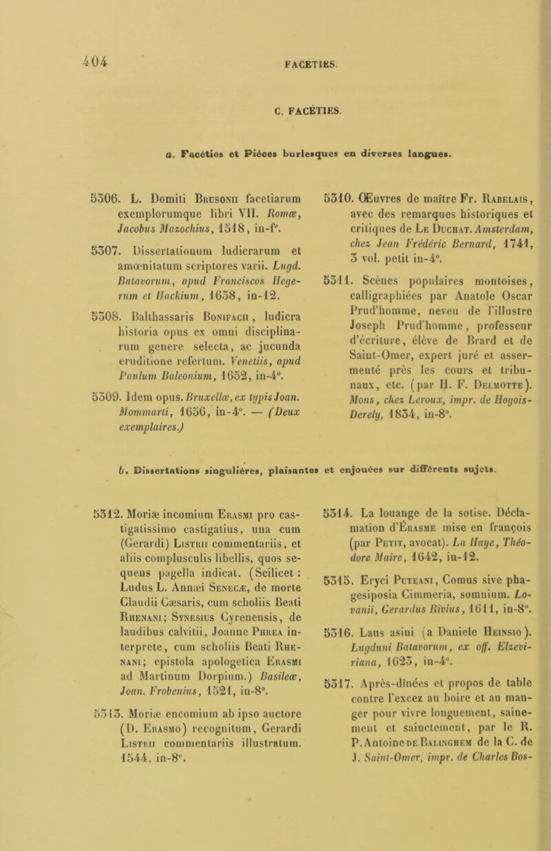 04 FACETIES. C. FACÉTIES. a. Facéties et Pièces burlesques en diverses langues. 5506. L. Domiti Brusonii facetiarum exemplorumque libri Vil. Romœ, Jacobus Mazochius, 1518, in-fu. 5507. Dissertatioouin ludicrarum et amœnitatum scriptores varii. Lugd. Batavorum, apud Franciscos llege- rum et Hackium, 1658, in-12. 5508. Ballhassaris Bonifacii , ludicra bistoria opus ex omni disciplina - rum genere selecta, ac jucunda eruditione refertum. Venetiis, apud Paulum Baleonium, 1652, iii-4°. 5509. Idem opus. Bruxellœ, ex typisJoan. Mommarti, 1656, in-4°. — (Deux exemplaires.) 5510. Œuvres de maître Fr. Rabelais, avec des remarques historiques et critiques de Le Dcchat. Amsterdam, chez Jean Frédéric Bernard, 1741, 5 vol. petit in-4°. 5511. Scènes populaires montoises, calligraphiées par Anatole Oscar Prud’homme, neveu de l’illustre Joseph Prud’homme, professeur d’écriture, élève de Brard et de Saint-Omer, expert juré et asser- menté près les cours et tribu- naux, etc. (par II. F. Delmotte). Mons, chez Leroux, itnpr. de lloyois- Derely, 1834, in-8°. b, Dissertations singulières, plaisantes et enjouées sur différents sujets. 5312. Moriæ incomium Ekasmi pro cas- tigatissimo castigalius, una cum (Gerardi) Listiui commentariis, et aliis complusculis libellis, quos se- quens pagella indical. (Scilicet : Ludus L. Annæi Senecæ, de morte Claudii Gæsaris, cum scholiis Beati Rhenani; Svnesius Cyrenensis, de laudibus calvitii, Joanne Phrea in- terprète, cum scholiis Beati Rue- nam; epistola apologetica Erasmi ad Martinum Dorpium.) Basilece, Joan. Frobcnius, 1521, in-8. 5313. Moriæ encomium ah ipso auctore (D. Erasmo) recognilum, Gerardi Listrii commentariis illustratum. 1544, in-8. 5514. La louange de la sotise. Décla- mation d’ÉR.vsME mise en françois (par Petit, avocat). La Haye, Théo- dore Maire, 1642, in-12. 5315. Eryci Puteani, Cornus sive pha- gesiposia Cimmeria, somnium. Lo- vanii, Gerardus Bivius, 1611, in-8°. 5316. Laus asini (a Daniele IIeinsio ). Lugduni Batavorum, ex ojf. Elzevi- riana, 1625, in-4°. 5317. Après-dînées et propos de table contre l’excez au boire et au man- ger pour vivre longuement, saine- ment et sainctement, par le R. P. Antoine de Balinghem de la G. de .1. Saint-Omer, itnpr. de Charles Bos-