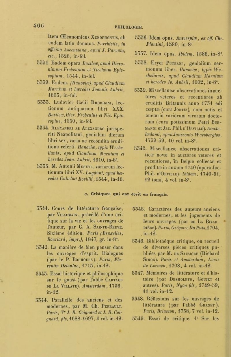 Item Œconomicus Xenopiiontis, ab eodem latio donalus. Parrhisiis, in pfficina Ascensiana, apud J. Par mm, etc., 4526, in-fol. 5554. Eadem opéra. Basileœ, apud Hiero- nimum Frobenium et Nicolatttn Epis- copium, 4544, in-fol. 5552. Eadem. (Ilanoviœ), apud Claudium Marnium et hæredes Joannis Aubrii, 4605, in-fol. 5555. Ludovici Cælii Riiodigini, lec- tionum aniiquarum libri XXX. Basileœ,Hier. Frobenius et Nie. Epis- copius, 4550, in-fol. 5554. Alexandri ab Alexandro jurispe- iïti Neapolitani, genialum dierum libri sex, varia ac recondita erudi- tione referti. Hanoviœ, typis Weche- lianis, apud Claudium Marnium et lieredes Joan. Aubrii, 4640, in-8°. 5555. M. Antonii Mureti, variarum lec- tionum libri XV. Lugduni, apud Uœ- redes Gulielmi Rovillii, 4544 , in-46. 5556. Idem opus. Antverpiœ, ex off. Chr. Plantini, 4580, in-8°. 5557. Idem opus. Ibidem, 4586, in-8°. 5558. Eryci Puteani , geuialium ser- monum liber, llanoviœ, typis We- chelianis, apud Claudium Marnium et lieredes Jo. Aubrii, 4602, in-8°. 5559. Miscellaneæ observationes inauc- tores veteres et recentiores ab eruditis Britannis anno 4754 edi cœptæ (cura Jortin), cum notis et auctario variorum virorum docto- rum (cura potissimum 1‘etri Bur- manni et Jac. Phil.D’ORViLLE). Amste- lœdami, apud J anssonio-W aesbergios, 4 752-59, 40 vol. in-8°. 5540. Miscellaneæ observationes cri- ticæ novæ in auctores veteres et recentiores, în Belgio collectæ et prodilæin annum 1740 (opéra Jac. Pbil. d’Orville). Ibidem, 4740-51, 42 lomi, 4 vol. in-8°. C. Critiques qui ont écrit en français. 5544. Cours de littérature française, par Villemain, précédé d’une cri- tique sur la vie et les ouvrages de l’auteur, par C. A. Sainte-Beuve. Sixième édition. Paris (Bruxelles, Bourlard, impr.J, 4847, gr. in-8°. 5542. La manière de bien penser dans les ouvrages d’esprit. Dialogues (par le P. Bouhours). Paris, Flo- rentin Delaulne, 4715. in-12. 5545. Essai historique et philosophique sur le goust ( par l’abbé Cartaud de La Villate). Amsterdam, 1736, in-12. 5344. Parallelle des anciens et des modernes, par M. Ch. Perrault. Paris, Ve J. B. Coignard et J. B. Coi- gnard, fils, 4688-4697, 4 vol. in-42. 5545. Caractères des auteurs anciens et modernes, et les jugements de leurs ouvrages (par de La Bizar- * dière). Paris, Grégoire Du Puis, 1704, in-12. 5546. Bibliothèque critique, ou recueil de diverses pièces critiques pu- bliées par M. de Sainjore (Richard Simon). Paris et Amsterdam, Louis de Lormes, 1708, 4 vol. in-12. 5547. Mémoires de littérature et d’his- toire (par Desmolets, Goujet et autres). Paris, Nyon fils, 4749-59, 4 4 vol. in-42. 5348. Réfiexions sur les ouvrages de littérature ( par l’abbé Granet ). Paris, Briasson, 1738, 7 vol. in-12. 5549. Essai de critique. 1° Sur les