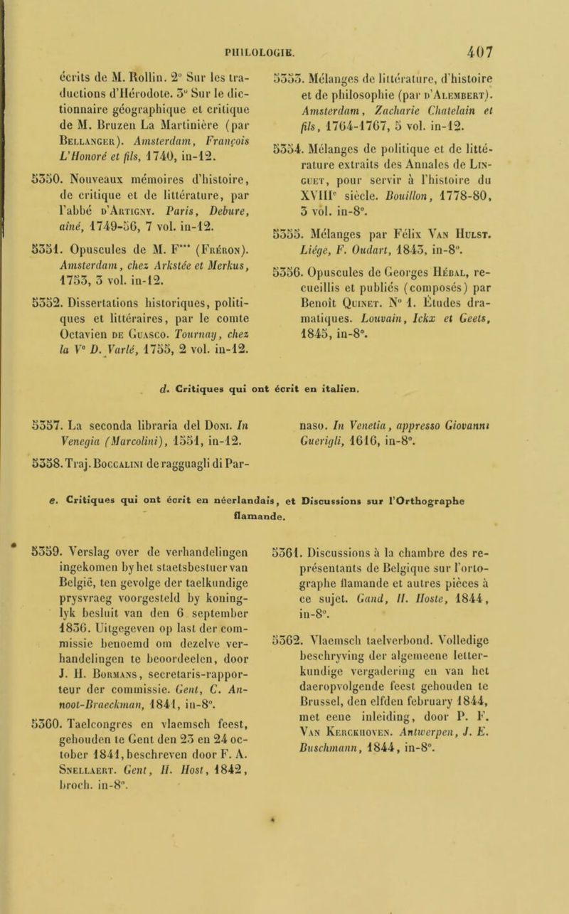 écrits de M. Rollin. 2 Sur les tra- ductions d’Hérodote. 5U Sur le dic- tionnaire géographique et critique de M. Bruzen La Martinière (par Bellanger). Amsterdam, François L’Honoré et fils, 1740, in-12. £550. Nouveaux mémoires d’histoire, de critique et de littérature, par l’abbé d’Artigny. Paris, Debure, aine, 1749-56, 7 vol. in-12. 5551. Opuscules de M. F*** (Fréron). Amsterdam, chez Arkstée et Merkus, 1755, 5 vol. in-12. 5552. Dissertations historiques, politi- ques et littéraires, par le comte Octavien de Guasco. Tournag, chez la Ve D. Varié, 1755, 2 vol. in-12. 5555. Mélanges de littérature, d'histoire et de philosophie (par d’Alembert). Amsterdam, Zacharie Châtelain et fils, 1764-1767, 5 vol. in-12. 5554. Mélanges de politique et de litté- rature extraits des Annales de Lin- guet, pour servir à l’histoire du XVIIIe siècle. Bouillon, 1778-80, 5 vol. in-8°. 5555. Mélanges par Félix Van IIulst. Liège, F. Oudart, 1845, in-8. 5556. Opuscules de Georges IIébal, re- cueillis et publiés (composés) par Benoît Quinet. N° 1. Études dra- matiques. Louvain, Ickx et Geets, 1845, in-8°. d. Critiques qui ont écrit en italien. 5557. La seconda libraria del Dont. In naso. In Venetia, appresso Giovanni Venegia (Marcolini), 1551, in-12. Guerigli, 1616, in-8®. 5358. Traj. Boccalini de ragguagli di Par- e. Critiques qui ont écrit en néerlandais, et Discussions sur l’Orthographe flamande. 5559. Yerslag over de verhandelingen ingekomen byhet staetsbestuervan Bclgië, ten gevolge der taelkundige prysvracg voorgesteld hy koning- lyk besluit. van den 6 september 1836. Uitgcgeven op last der com- missie benoemd oin dezelve ver- bandclingen te beoordeelen, door J. IL Bohmans, secretaris-rappor- teur der commissie. Gent, C. An- noot-Braeckman, 1841, in-8. 5560. Taelcongrcs en vlaemsch feest, gehouden te Gent den 25 en 24 oc- tober 1841, beschreven door F. A. Snellaert. Gent, IL llost, 1842, broch. in-8. 5561. Discussions à la chambre des re- présentants de Belgique sur l’orlo- graphe flamande et autres pièces à ce sujet. Gand, II. Iloste, 1844, in-8. 5562. Vlaemsch taelverbond. Yolledige beschryving der algemeene letler- kundige vergadering en van het daeropvolgende feest gehouden te Brussel, den elfden february 1844, met eeue inleiding, door P. F. Van Kerckuoven. Antwcrpen, J. K. Buschmann, 1844, in-8°.
