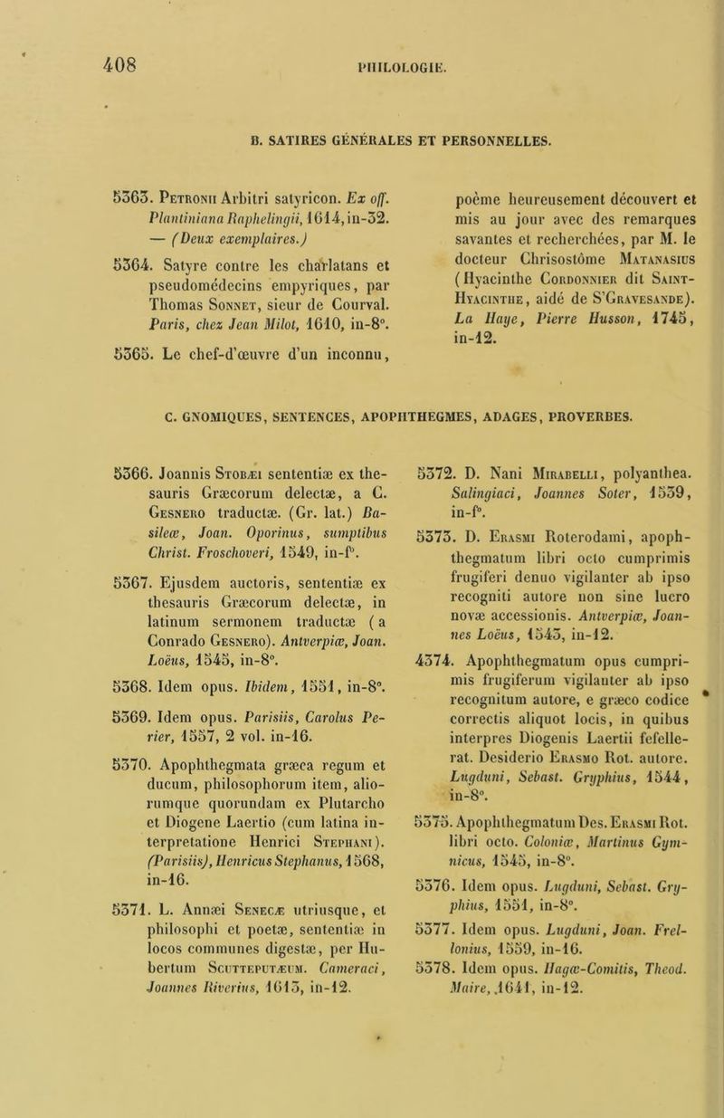 B. SATIRES GÉNÉRALES ET PERSONNELLES. 5363. Petronii Arbitri satyricon. Ex off. Plantiniana Raphelingii, 1014, in-52. — (Deux exemplaires.) 5364. Satyre contre les charlatans et pseudomédecins empyriques, par Thomas Sonnet, sieur de Courval. Paris, chez Jean Milot, 1610, in-8°. 5365. Le chef-d’œuvre d’un inconnu, poème heureusement découvert et mis au jour avec des remarques savantes et recherchées, par M. le docteur Chrisostôme Matanasius (Hyacinthe Cordonnier dit Saint- Hyacinthe, aidé de S’Gravesande). La Haye, Pierre Husson, 1745, in-12. C. GNOM1QUES, SENTENCES, APOPIITHEGMES, ADAGES, PROVERBES. m 5366. Joannis Stobæi sententiæ ex the- sauris Græcorum delectæ, a C. Gesnero traductæ. (Gr. lat.) Da- sileœ, Joan. Oporinus, sumplibus Christ. Froschoveri, 1549, in-f’. 5367. Ejusdem auctoris, sententiæ ex thesauris Græcorum delectæ, in latinum sermonem traductæ ( a Conrado Gesnero). Antverpiœ, Joan. Loëus, 1545, in-8°. 5368. Idem opus. Ibidem, 1551, in-8°. 5369. Idem opus. Parisiis, Carolus Pe- rier, 1557, 2 vol. in-16. 5370. Apophthegmata græca regum et ducum, philosopliorum item, alio- rurnque quorundam ex Plutarcho et Diogène Laertio (cum latina in- terpretatione Henrici Stephani). (Parisiis), Henricus Steplianus, 1568, in-16. 5371. L. Annæi Senecæ utriusque, et philosophi et poetæ, sententiæ in locos communes digestæ, per Hu- bertum Scutteputæum. C amer a ci, Joannes Iiivcrius, 1613, in-12. 5372. D. Nani Mirabelli, polyanthea. Salingiaci, Joannes Soter, 1539, in-f°. 5373. D. Erasmi Roterodami, apoph- thegmatum libri octo cumprimis frugiferi denuo vigilanter ah ipso recognili autore non sine lucro novæ accessionis. Antverpiœ, Joan- nes Loëus, 1543, in-12. 4374. Apophthegmatum opus cumpri- mis frugiferum vigilanter ab ipso recognitum autore, e græco codice correctis aliquot locis, in quibus interpres Diogenis Laertii fefelle- rat. Desiderio Erasmo Rot. autore. Lugduni, Sebast. Grgphius, 1544, in-8°. 5375. Apophthegmatum Des. Erasmi Rot. libri octo. Coloniœ, Martinus Gym- nicus, 1545, in-8°. 5376. Idem opus. Lugduni, Sebast. Gry- phius, 1551, in-8°. 5377. Idem opus. Lugduni, Joan. Frel- lonius, 1559, in-16. 5378. Idem opus. Ilagœ-Comitis, Theod. Maire, .1641, in-12.