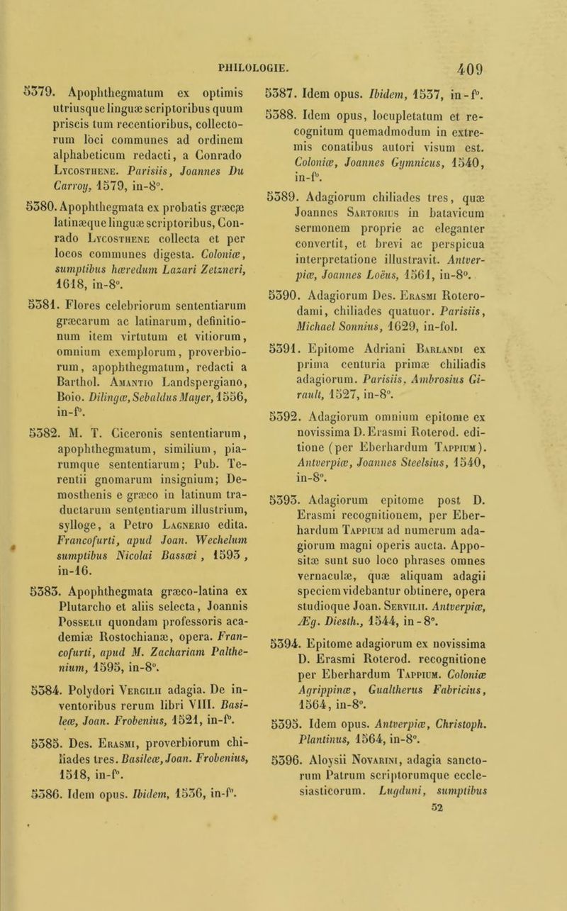5379. Apoplithegmatum ex optimis utriusque linguæ scriptoribus quum priscis tum recentioribus, collecto- rum loci communes ad ordinem alphabeticum redacti, a Gonrado Lycostiiene. Parisiis, Jouîmes Du Carroy, 1379, in-8°. 5380. Apophthegmata ex probatis græcpe latinæque linguæ scriptoribus, Con- rado Lycosthene collecta cl per locos communes digesta. Coloniœ, sumptibus hæredum Lazari Zetzneri, IG 18, in-8°. 5381. Flores celebriorum sententiarum græcarum ac latinarum, defmitio- num item virtutum et vitiorum, omnium exemplorum, proverbio- rum, apophthegmalum, redacti a Barthol. Amantio Landspergiano, Boio. Dilinyœ,Sebaldus Mayer, 1536, in-P. 5382. M. T. Ciceronis sententiarum, apoplithegmatum, similium, pia- rumque sententiarum; Pub. Te- rentii gnomarum insignium; De- mosthenis e græco in latinum tra- duclarum sententiarum illustrium, sylloge, a Petro Lagnerio édita. Francofurti, apud Joan. Wechelum sumptibus Nicolai Bassœi , 1393 , in-16. 5383. Apophthegmata græco-latina ex Plutarcho et aliis selecta, Joannis Posselii quondam professons aca- demiæ Rostochianæ, opéra. Fran- cofurti, apud M. Zachariam Palthe- nium, 1595, in-8°. 5384. Polydori Vergilii adagia. De in- ventoribus rcrum libri VIII. Basi- leœ, Joan. Frobenius, 1521, in-P. 5385. Des. Erasmi, proverbiorum chi- îiades très. Basilcœ,Joan. Frobenius, 1518, in-P. 5386. Idem opus. Ibidem, 1536, in-P. 5387. Idem opus. Ibidem, 1537, in-P. 5388. Idem opus, locuplelatum et re- cognitum quemadmodum in extre- mis conatibus aulori visum est. Coloniœ, Joannes Gymnicus, 1340, in-P. 5389. Adagiorum chiliades très, quæ Joannes Sartorius in batavicum sermonem proprie ac eleganter convertit, et brevi ac perspicua interpretatione illustravit. Antver- piœ, Joannes Loëus, 1561, in-8°. 5390. Adagiorum Des. Erasmi Rotero- dami, chiliades quatuor. Parisiis, Michael Sonnius, 1629, in-fol. 5391. Epitome Adriani Barlandi ex prima cenluria primæ chiliadis adagiorum. Parisiis, Ambrosius Gi- rault, 1527, in-8°. 5392. Adagiorum omnium epitome ex novissima D. Erasmi Roterod. edi- tione(pcr Eberhardum Tappiim). Antverpiœ, Joannes Steelsius, 1540, in-8°. 5393. Adagiorum epitome post D. Erasmi recognitionem, per Eber- hardum Tappium ad numerum ada- giorum magni operis aucta. Appo- sitæ sunt suo loco phrases omnes vernaculæ, quæ aliquam adagii speciemvidebantur obtinerc, opéra studioque Joan. Servilii. Antverpiœ, Æy. Diesth., 1544, in-8°. 5394. Epitome adagiorum ex novissima D. Erasmi Roterod. recognitione per Eberhardum Tappium. Coloniœ Agrippinœ, Guallherus Fabricius, 1564, in-8°. 5395. Idem opus. Antverpiœ, Christoph. Plantinus, 1564, in-8°. 5396. Aloysii Novarini, adagia sancto- rum Patrum scriptorumque eccle- siasticorum. Luyduni, sumptibus 52