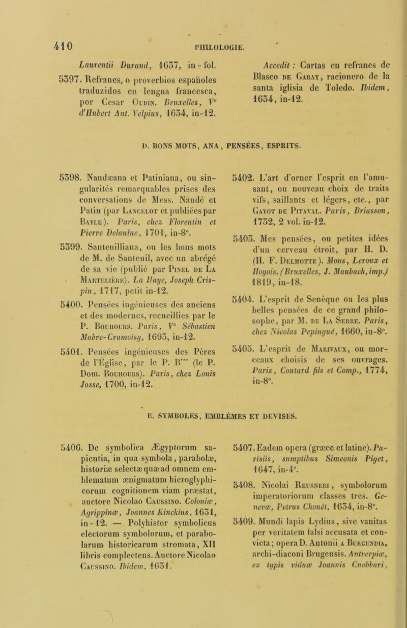 Laurentii Durand, 1037, in - fol. 5397. llefranes, o proverbios espaiioles traduzidos en lengua francesca, por César Oudin. Bruxelles, Ve d’IIubert Ant. Velpius, 1G34, in-12. Accedit : Carias en refranes de Blasco de Garay, racioncro de la sanla iglisia de Toledo. Ibidem, 1634, in-12. I). BONS MOTS, ANA, PENSÉES, ESPRITS. 5398. Nandæana et Paliniana, ou sin- gularités remarquables prises des conversalions de Mess. Naudé et Patin (par Lancelot et publiées par Bayle). Paris, chez Florentin et Pierre Delaulne, 1701, in-8°. 5399. Santeuilliana, ou les bons mots de M. de Sanleuil, avec un abrégé de sa vie (publié par Pinel de La Maktelièrk). La Haye, Joseph Cris- pin, 1717, petit in-12. 5400. Pensées ingénieuses des anciens et des modernes, recueillies par le P. Bouhours. Paris, Ve Sébastien Mabre-Cramoisy, 1095, in-12. 5401. Pensées ingénieuses des Pères de l’Eglise, par le P. B* (le P. Dom. Bouhours). Paris, chez Louis Josse, 1700, in-12. 5402. L’art d’orner l’esprit en l’amu- sant, ou nouveau choix de traits vifs, saillants et légers, etc., par Gayot de Pitaval. Paris, Briasson, 1732, 2 vol. in-12. 5403. Mes pensées, ou petites idées d’un cerveau étroit, par 11. D. (II. F. Delmotte). Mous, Leroux et Iloyois. (Bruxelles, J. Maubach, imp.J 1819, in-18. 5404. L’esprit de Senèque ou les plus belles pensées de ce grand philo- sophe, par M. de La Serre. Paris, chez Nicolas Pepingué, 1000, in-8°. 5405. L’esprit de Marivaux, ou mor- ceaux choisis de ses ouvrages. Paris, Coutard fils et Comp., 1774, in-8°. E. SYMBOLES, EMBLÈMES ET DEVISES. 5400. De symbolica Ægyplorum sa- pientia, in qua symbola, parabolæ, historiæ seleclæquæad omnem cm- blcmatum ænigmatum hicroglyphi- corum cognilionem viam præstat, auctore Nicolao Caussino. Coloniœ, Agrippinœ, Joannes Kinckius, 1051, in-12. — Polyhistor symbolicus electorum symbolorum, et parabo- larum historicarum stromata, XII libris complectens. Auctore Nicolao Caussino. Ibidem, 1031. 5407. Eadem opéra (græcc et latine). Pa- risiis, sumptilms Simeonis Pinet, 1047, in-4°. 5408. Nicolai Reusneri , symbolorum imperatoriorum classes très. Ge- nevœ, Pelrus Choucl, 1054, in-8°. 5409. Mundi lapis Lydius, sive vanitas per vcritalem lalsi accusata et con- victa; opéra D. Antonii a Burgundia, archi-diaconi Brugensis. Antverpiœ, ex typis viduœ Joaunis Cnobbari,