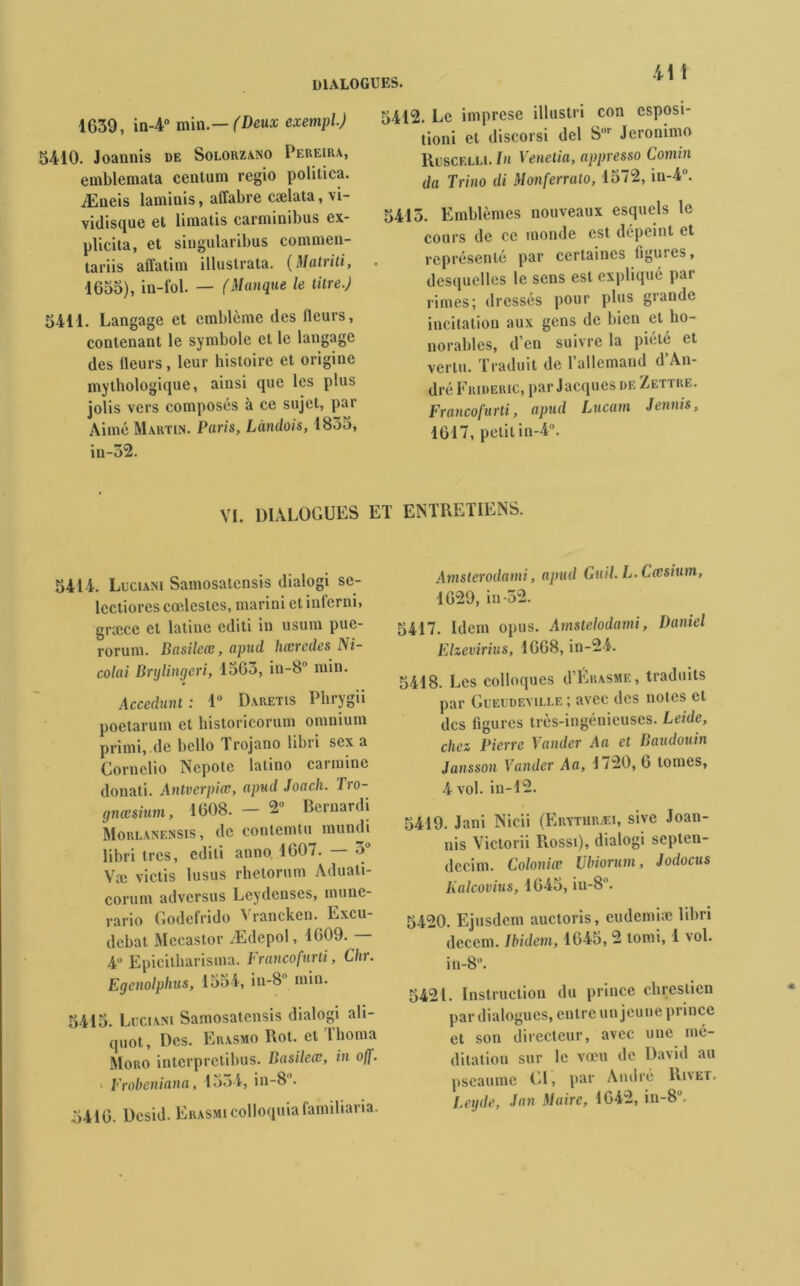 dialogues. 1639, in-4° min .— (Deux exempl.) 5410. Joannis de Solorzano Pereira, emblemata cenlum regio politica. Æneis laminis, atïabre cælata, vi- vidisque et limatis carminibus ex- plicita, et singularibus commen- tariis affatim illustrata. (Matviti, 1653), in-fol. — (Manque le titre.) 5411. Langage et emblème des (leurs, contenant le symbole et le langage des fleurs, leur histoire et origine mythologique, ainsi que les plus jolis vers composés à ce sujet, par Aimé Martin. Paris, Làndois, 1835, in-52. VI. DIALOGUES 5412. Le imprese illustn con csposi- tioni et discorsi del Sor Jeronimo Ruscf.lli. In Venetia, appresso Comin da Trino di Monferrato, 1572, iu-4°. 5415. Emblèmes nouveaux esquels le cours de ce monde est dépeint et représenté par certaines figures, desquelles le sens est expliqué par rimes; dressés pour plus grande incitation aux gens de bien et ho- norables, d’en suivre la pieté et vertu. Traduit de l’allemand d An- dré Frideric, par Jacques de Zettre. Francofurti, apud Lucam demis, 1617, petit in-4°. ET ENTRETIENS. 5414. Luciani Samosatcnsis dialogi se- lcctiores cœlestes, marini et inferni, græce et latine editi in usum puc- rorum. Basilece, apud lucredes Ni- colai Brylingeri, 1563, in-8° min. Accédant : 1° Daretis Phrygii poetarum et historicorum omnium primi, de bcllo 1 rojano libri sex a Cornclio Nepote latino carminé donati. Antverpiœ, apud Joach. Tro- gnæsium, 1608. — Bernardi Morlanensis, de contemtu mundi libri 1res, editi anno 1607. — 3° Væ victis lusus rhetorum Aduati- corum adverses Lcydcnses, munc- rario Godefrido Vrancken. Excu- dcbat Mecastor Ædepol, 1609. 4° Epicilharisma. Francofurti, Chr. Egenolphus, 1554, in-8 min. 6415. Luciani Samosatcnsis dialogi ah- quot, Des. Erasmo Rot. et Thoma Moro interpretibus. Basilerv, in off. Frobeniana, 15->4, in-8. 6410. Desid. ERASMicolloquiafamiliaria. Amsterodami, apud Gv.il. L- Cccsium, 1629, in-52. 5417. Idem opus. Amstelodami, Daniel Ehevirius, 1668, in-24. 5418. Les colloques d’Erasme , traduits par Gueudeville; avec des noies cl des figures très-ingénieuses. Leide, chez Pierre Valider Aa et Baudouin Jansson Vander Aa, 1720, 6 tomes, 4 vol. in-12. 5419. Jani Nicii (Erythræi, sive Joan- nis Victorii Rossi), dialogi septen- decim. Colonial Ubiorum, Jodocus Kalcovius, 1645, iu-8. 5420. Ejusdcm auctoris, eudemiae libri decem. Ibidem, 1645, 2 tomi, 1 vol. in-8. 5421. Instruction du prince clirestien par dialogues, entre un jeune prince et son directeur, avec une mé- ditation sur le vœu de David au pseaume CI, par André Rinet, Leyde, dan Maire, 1642, in-8°.