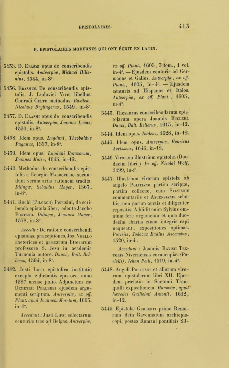 B. ÉPISïOLAIRES MODERNES QUI ONT ÉCRIT EN LATIN. 5435. 1). Erasmi opus de conscribendis epistolis. Andverpiœ, Michael Ilille- nius, 1544, in-8°. 5436. Erasmus. De conscribendis epis- tolis. J. Ludovici Viyis libellus. Conradi Celtu methodus. Basileœ, Mcolaus Brylingerus, 1549, in-8“. 5437. D. Erasmi opus de conscribendis epistolis. Antverpice, Joannes Loëus, 1530, in-8°. 5438. Idem opus. Lugduni, Theobaldus Paganus, 1557, in-8°. 5439. Idem opus. Lugduni Batavorum, Joannes Maire, 1645, in-12. 5440. Methodus de conscribendis epis- tolis a Georgio Macropedio secun- dum veram artis rationem tradita. Dilingœ, Sebaldus Mayer, 1567, in-8°. 5441. Rochi (Pilorcii) Perusini, de scri- benda epistola liber; edente Jacobo Pontano. Dilinqœ, Joannes Mauer, 1578, in-8°. Accedit: Deratione conscribendi epislolas, præceptiones, Joa. Voello rhetorices et græcarum litterarum professore S. Jesu in academia Turnonia autorc. Duaci, Bah. Bel- lerus, 1594, in-8°. 5442. Justi Lipsi epistolica institutio excepta e dictantis cjus ore, anno 1587 mense junio. Adjunctum est Demetrii Phalerei ejusdem argu- menti scriptum. Anlverpiœ, ex ojf. Plant, apud Joannem Moretum, 1605, in-4°. Accedunt : Justi Lipsi selcctarum ccnturiæ tics ad Belgas. Antverpiœ, ex off. Plant., 1605, 3 tom., 1 vol. Ln-4°.—Ejusdem centuria ad Ger- manos et Gallos. Antverpiœ, ex off. Plant., 1605, in-4°. — Ejusdem centuria ad Hispanos et Italos. Antverpiœ, ex off. Plant., 1605, in-4°. 5443. Thésaurus conscribendarum epis- tolarum opéra Joannis Bucleri. Duaci, Balt. Bellerus, 1613, in-12. 5444. Idem opus. Ibidem, 1628, in-12. 5445. Idem opus. Antverpiœ, Henricus Aertssens, 1646, in-12. 5446. Virorum illustrium epistolæ. (Duo- decim libri.) In off. Nicolai Wolf, 1499, in-P. 5447. Illustrium virorum epistolæ ab angelo Politiano partim scriptæ, partim collectæ, cum Sylvianis commentariis et Ascensianis scho- liis, non parum auctis et diligenter repositis. Addidit cnim Sylvius om- nium fcrc argumenta et quæ duo- dccim chartis etiam integris capi nequeant, expositiones optimas. Parisiis, Jodocus Badius Ascensius, 1520, in-4°. Accedunt : Joannis Ravisii Tex- toris Nivcrncnsis cornucopiæ. (Pa- risiis), Jehan Petit, 1519, in-4°. 5448. Angeli Politiani et aliorum viro- rum epistolarum libri XII. Ejus- dem præfatio in Suetonii Tran- quilli exposilionem. Uanoviœ, apud hœredes Guilielmi Antonii, 1612, in-12. 5449. Epistolæ Gerberti primo Remo- rum dein Ravcnnatum arcliiepis- copi, postea Romani pontificis Sil-
