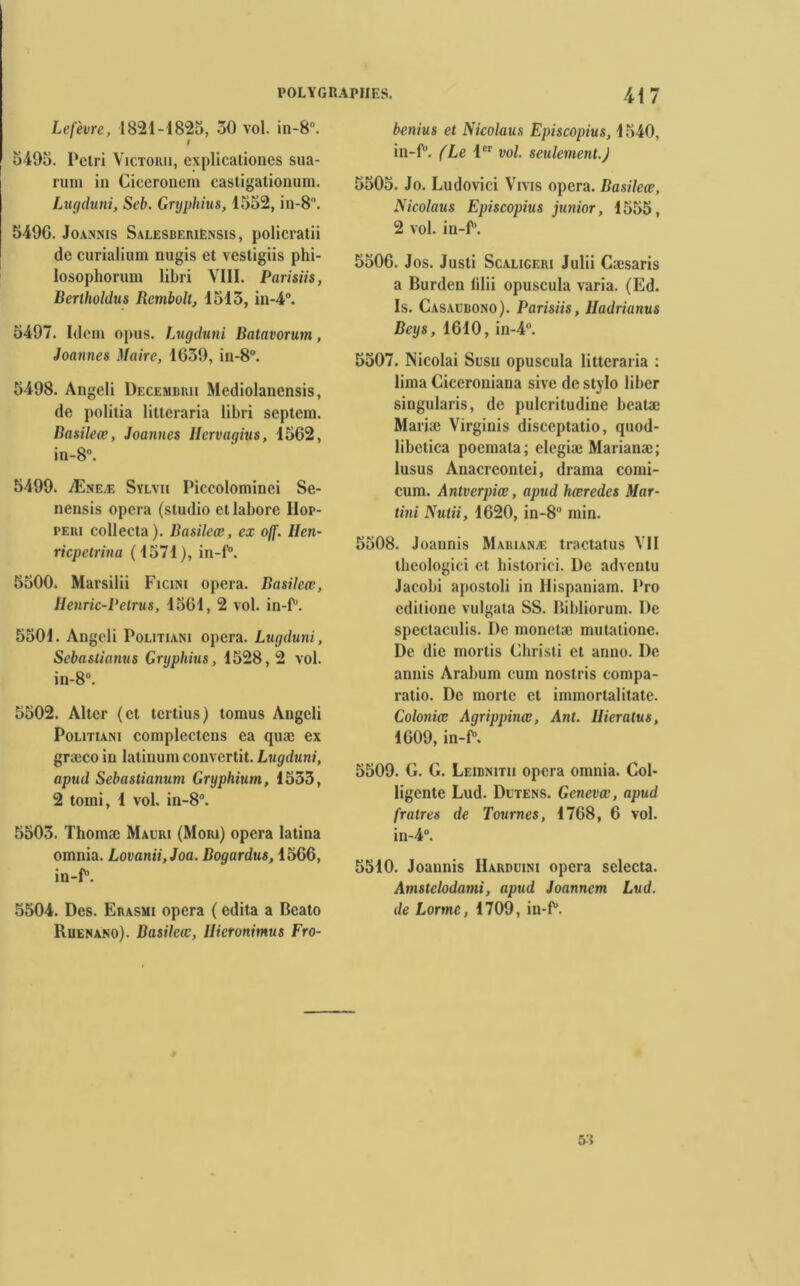 Lefèvre, 1821-1825, 30 vol. in-8°. f 5495. Pétri Victor», explicationes sua- rum in Cieeronem casligationum. Lugduni, Seb. Grtjpliius, 1552, in-8. 5496. Joannis Salesberiensis, policratii de curialium nugis et vestigiis phi- losophorum libri VIII. Parisiis, Berthohlus Rcmbolt, 1513, in-4°. 5497. Idem opus. Lugduni Batavorum, Joannes Maire, 1639, in-8°. 5498. Angeli Decembrii Mediolanensis, de politia litteraria libri septem. Basileœ, Joannes llervagius, 1562, in-8°. 5499. Æneæ Sylvii Piccolominei Se- nensis opéra (studio etlabore IIop- PEi» collecta). Basileœ, ex off. llen- ricpetrina (1571), in-P. 5500. Marsilii Ficini opéra. Basileœ, Henric-Petrus, 1561, 2 vol. in-P. 5501. Angeli Politiani opéra. Lugduni, Sebastianus Gryphius, 1528,2 vol. in-8°. 5502. Alter (et tertius) tomus Angeli Politiani complectens ea quæ ex græco in latinum convertit. Lugduni, apud Sebastianum Gryphium, 1533, 2 tomi, 1 vol. in-8°. 5503. Thomæ Maori (Mori) opéra latina omnia. Lovanii,Joa. Bogardus, 1566, in-P. 5504. Des. Erasmi opéra ( édita a Bcato Ruenano). Basileœ, Ilieronimus Fro- benius et Nicolaus Episcopius, 1540, in-P. (Le 1er vol. seulement.J 5505. Jo. Ludovici Vrvis opéra. Basileœ, Nicolaus Episcopius junior, 1555, 2 vol. iu-P. 5506. Jos. Justi Scaligeri Julii Cæsaris a Burden filii opuscula varia. (Ed. Is. Casalbono). Parisiis, Iladrianus Beys, 1610, in-4°. 5507. Nicolai Susii opuscula litteraria : lima Ciceroniana sive de stylo liber singularis, de pulcritudine beatæ Mariæ Virginis disceptatio, qnod- libetica poemata; elegiæ Marianæ; lusus Anacreontei, drama comi- cum. Antverpiœ, apud hœredes Mar- tini Nutii, 1620, in-8° min. 5508. Joannis Marianæ tractatus VII thcologici et historici. l)c adventu Jacobi apostoli in Hispaniam. Pro cdilione vulgata SS. Bibliorum. De spectaculis. De monetæ mutatione. De die mortis Christi et anno. De annis Arabum cum nostris compa- ratio. De morte et immortalitate. Coloniœ Agrippinœ, Ant. Hieratus, 1609, in-P. 5509. G. G. Leibnitii opéra omnia. Col- ligente Lud. Dltens. Gcnevœ, apud fratres de Tournes, 1768, 6 vol. in-4°. 5510. Joannis IIarduini opéra selccta. Amstclodami, apud Joanncm Lud. de Lorme, 1709, in-P. 53