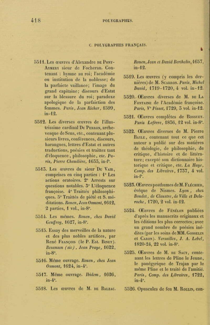 C. POLYGRAPIIES FRANÇAIS. 5511. Les œuvres d’Alexandre de Pont- Aymery sieur de Fochcran. Con- tenanl : hymne au roi; l’académie ou institution de la noblesse; de la parfaictc vaillance; l’image du grand capitaine; discours d’Estat sur la blessure du roi; paradoxe apologiquc de la parfaiction des femmes. Paris, Jean Richer, 1599, in-12. 5512. Les diverses œuvres de l’illus- trissime cardinal l)u Perron, arche- vesque de Sens, etc., contenant plu- sieurs livres, conférences, discours, harangues, lettres d’Estat et autres traductions, poésies et trailtez tant d’éloquence , philosophie, etc. Pa- ris, Pierre Chaudière, 1633, in-P. 5513. Les œuvres du sieur Du Vair, comprises en cinq parties : 1° Les actions oratoires. 2° Arrcsts sur questions notables. 3° L’éloquence françoise. 4° Traillés philosophi- ques. 5° Traittés de piété et S. mé~ ditations. Rouen, Jean Osmont, 1612, 2 parties, 1 vol., in-8°. 5514. Les mêmes. Rouen, chez David Geufjfroy, 1627, in-8°. 5515. Essay des merveilles de la nature et des plus nobles artifices, par René François (le P. Est. Binet). Resanson (sic), Jean Praije, 1622, in-8°. 5516. Même ouvrage. Rouen, chez Jean Osmont, 1624, in-4°. 5517. Meme ouvrage. Ibidem, 1626, in-4°. 5518. Les œuvres de M. de Balzac. Rouen, Jean et David Bcrlhelin,lG§7, in-12. 5519. Les œuvres (y compris les der- nières) de M. Scarron. Paris, Michel David, 1719-1720, 4 vol. in-12. 5520. Œuvres diverses de M. de La Fontaine de l’Académie françoise. Paris, Ve Pissot, 1729, 3 vol. in-12. 5521. Œuvres complètes de Bossuet. Paris Lefèvre, 1836, 12 vol. in-8°. 5522. Œuvres diverses de M. Pierre Bayle, contenant tout ce que cet auteur a publié sur des matières de théologie, de philosophie, de critique, d’histoire et de littéra- ture; excepté son dictionnaire his- torique et critique, etc. La Haye, Comp. des Libraires, 1737, 4 vol. in-P. 5523. Œuvres posthumes de M. Fléciiier, évêque de Nismes. Lyon, chez Doudet, de Claustre, de Ville et Dela- roche, 1720, 2 vol. in-12. 5524. Œuvres de Féniilon publiées d’après les manuscrits originaux et les éditions les plus correctes; avec un grand nombre de poésies iné- dites (par les soins de MM. Gosselin et Caron). Versailles, J. A. Lebcl, 1820-24, 22 vol. in-8°. 5525. Œuvres de M. de Sacy, conte- nant les lettres de Pline le Jeune, le panégyrique de Trajan par le même Pline et le traité de l’amitié. Paris, Comp. des Libraires, 1722, in-4°. 5526. Opuscules de feu M. Rollin, con-