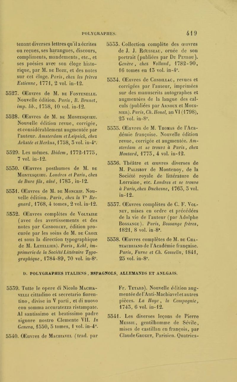 tenant diverses lettres qu’il a écrites ou reçues, ses harangues, discours, compliments, mandements, etc., et ses poésies avec son éloge histo- rique, par M. de Boze, et des notes sur cet éloge. Paris, chez les frères Esiienne, 1771, 2 vol. in-12. 5527. Œuvres de M. de Fontenelle. Nouvelle édition. Paris, B. Brunet, imp. lib., 1758, 10 vol. in-12. 5528. Œuvres de M. de Montesquieu. Nouvelle édition revue, corrigée, et considérablement augmentée par l'auteur. Amsterdam etLeipsick, chez Arksiée elMerkus, 1758, 3 vol. in-4°. 5529. Les mêmes. Ibidem, 1772-1775, 7 vol. in-12. 5530. Œuvres posthumes de M. de Montesquieu. Londres et Paris, chez de Bure fils, aîné, 1783, in-12. 5531. Œuvres de M. de Moncrif. Nou- velle édition. Paris, chez la Ve Re- gnard, 1768, 4 tomes, 2 vol. in-12. 5532. Œuvres complètes de Voltaire (avec des avertissements et des notes par Condorcet, édition pro- curée par les soins de M. de Croix et sous la direction typographique de M. Letellier). Paris, Kéhl, im- primerie de la Société Littéraire Typo- graphique, 1784-89, 70 vol. in-8°. 5553. Collection complète des œuvres de J. J. RoVsseau, ornée de son portrait (publiées par Du Peyrou). Genève, chez Volland, 1782-90, 16 tomes en 13 vol. in-4°. 5534. Œuvres de Condillac, revues et corrigées par l’auteur, imprimées sur des manuscrits autographes et augmentées de la langue des cal- culs (publiées par Arnoux et Mous- nier). Paris, Ch. Ilouel, an VI ( 1798), 23 vol. in-8°. 5555. Œuvres de M. Thomas de l’Aca- démie françoise. Nouvelle édition revue, corrigée et augmentée. .4 m- sterdam et se trouve a Paris, chez Moutard, 1773, 4 vol. in-12. 5556. Théâtre et œuvres diverses de M. Pai.issot de Montenoy, de la Société royale de littérature de Lorraine, etc. Londres et se trouve à Paris, chez Duchesne, 1765, 5 vol. in-12. 5557. Œuvres complètes de C. F. Vol- ney, mises en ordre et précédées de la vie de l’auteur (par Adolphe Bossange). Paris, Bossange frères, 1821, 8 vol. in -8*. 5558. Œuvres complètes de M. de Cha- teaubriand de l’Académie fiançaise. Paris, Fume et Ch. Gosselin, 1841, 25 vol. in-8°. ü. POLYGRAPHES ITALIENS, ESPAGNOLS, ALLEMANDS ET ANLGAIS. 5559. Tutte le opéré di Nieolo Machia- velli cittadino et secrelario fioren- tino, divise in V parti, et di nuovo cou somma accuratezza ristampate. Al saritissimo et beatissimo padre signore nostro Clemente VIL In Geneva, 1550, 5 tomes, 1 vol. in-4°. 5540. Œuvres de Machiavel (trad. par Fr. Têtard). Nouvelle édition aug- mentée de l’Anti-Machiavel et autres pièces. La Haye, la Compagnie, 1745, 6 vol. in-12. 5541. Les diverses leçons de Pierre Messie, gentilhomme de Sévile, mises de castillan en françois, par Claude Gruget, Parisien. Qualrics-