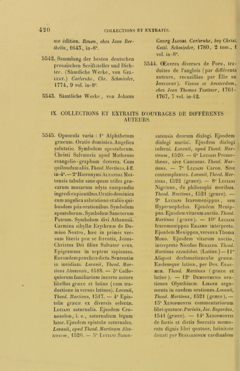 me édition. Rouen, chez Jean Ber- ilielin, 1643, in-8°. 5542. Sammlung der besten deutschen prosaischen Scriflsleller und Dich- ler. (Sâmlliclie Werke, von Gel- lert.) Carlsruhe, Chr. Schmieder, 1774, 9 vol. in-8°. 5543. Sâmtliche Werke , von Johann Georg Jacobi. Carlsruhe, bey Christ. Gottl. Schmieder, 1780, 2 tom., 1 vol. in-8°. 5544. Œuvres diverses de Pope, tra- duites de l’anglois (par differents auteurs, recueillies par Elie de Joncourt). Vienne et Amsterdam, chez Jean Thomas Tr.attner, 1761- 1767, 7 vol. in-12. IX. COLLECTIONS ET EXTRAITS D’OUVRAGES DE DIFFÉRENTS AUTEURS 5545. Opuscula varia : lu Alphabelum græcum. Oratio dominica. Angelica salutatio. Symbolum apostolorum. Christi Salvaloris apud Mathæuin evangelio-graphum décréta. Cum quibusdainaliis. Theod. Martinus, A iï. i n -4°.—2° H i erony mi A le an dri Mo t- tensis tabulæ sanequam utiles græ- carum musarum adyla compcndio ingredicupientibus.Oratio dominica cum angelica saluialione ctaliis qui- busdam piis orationibus. Symbolum apostolorum. Symbolum Sanctorum Patrum. Symbolum divi Athanasii. Carmina sibyllæ Erythrææ de Do- mino Nostro, hæc in primis ver- sum literis præ se ferenlia, Jesus- Chrislus Dei filius Salvator crux. Epigramnia in septem sapienles. Eorundem præclara dicta. Seutenliæ in invidiam. Lovanii, Tlieod. Mar- tinus Alostensis, 1518. — 5 Collo- quiorum familiarium incerto au tore libellus græce et latine (cum tra- ductione in versus latinos). Lovanii, Tlieod. Martinns, 1517. — 4° Epis- tolæ græc.T ex diversis selectæ. Luciani saturnalia. Ejusdem Cro- nosolon, i. e., salurnalium legum lalor. Ejusdem epistolæ saturnales. Lovanii, apud Tlieod. Marlinum A/os- lenscm, 1520. — 3 Luciani Snino- salensis deorum dialogi. Ejusdem dialogi marin;. Ejusdem dialogi inferni. Lovanii, apud Tlieod. Mar- rivant, 1520. — 6° Luciani Prome- theus, sive Caucasus. Tlieod. Mar- tinus. — 7° Luciani Caron. Sive contemplantes. Lovanii, Tlieod. Mar- linus, 1522 (græce). — 8° Luciani Nigrinus, de philosophi moribus. Tlieod. Martinus, 1521 (græce). — 9° Luciani Icaromcnippus, seu Hypernephelus. Ejusdem Menip- pus. Ejusdem vitarum auctio. Tlieod. Martinus (græce). — 10° Luciani Icaromenippus Erasmo interprète. Ejusdem Menippus,versus a Thoma Moro. Ejusdem vitarum auctio, interprète Nicolao Beraldo. Tlieod. Martinus excudcbat. (Latine.) —11° Aliquot declamatiunculæ græcæ. Eædemque latinæ, per Des. Eius- mum. Tlieod. Martinus ( græce et latine). — 12° Demosthenis ora-, tiones Olynthiacæ. Libanii argu- menta in easdem orationes.Lovanii, Tlieod. Martinus, 1521 (græce).— 15° Xenophontis commentariorum libri quatuor. Parisiis,Jac. Bogardus, 1541 (gr;ece). — 14° Xenophontis de faclis et dictis Socratis memo- ratu dignis libri quatuor, Iatinilate donati per Ressarionem cardinalem