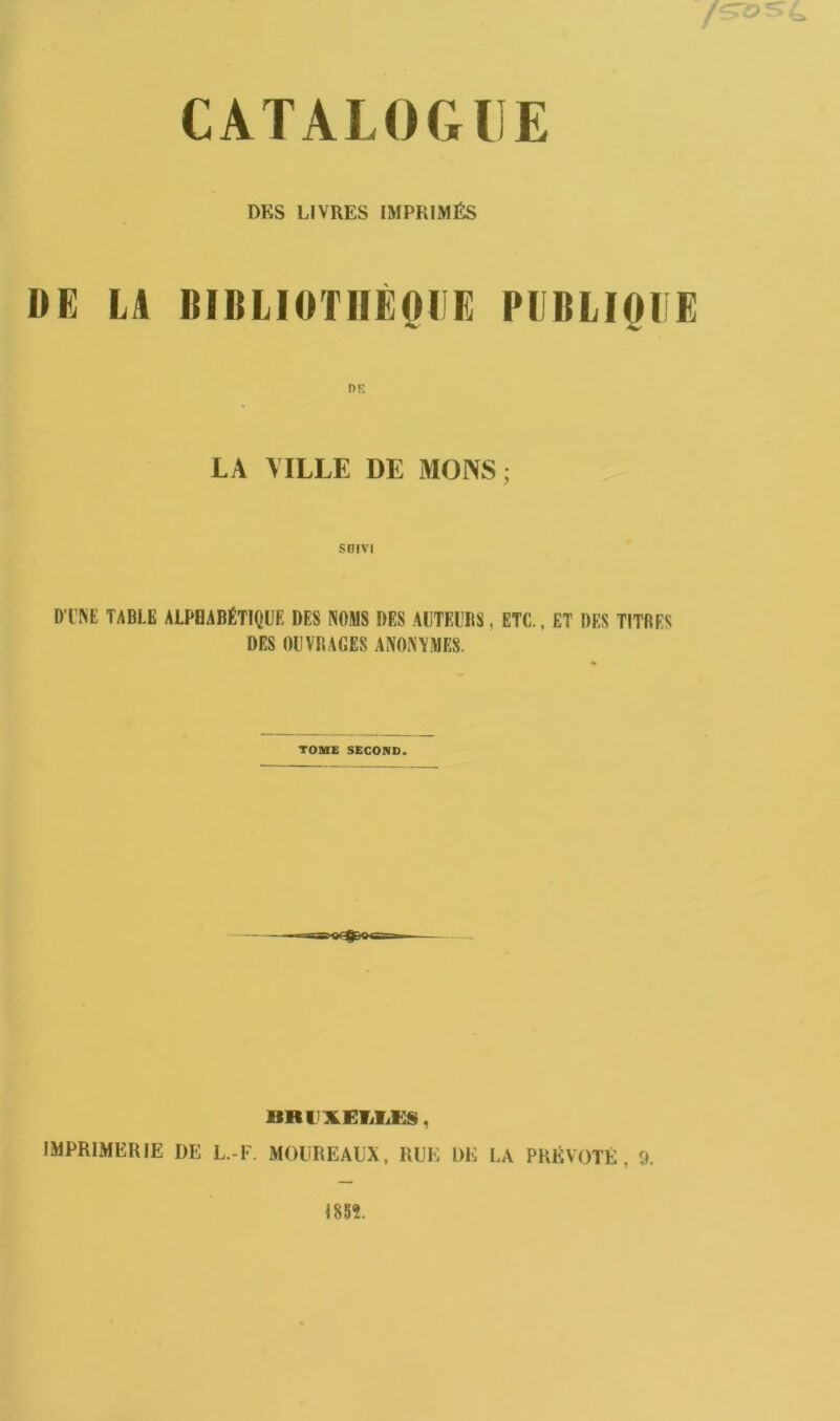 DKS LIVRES IMPRIMÉS DE LA BIBLIOTHÈQUE PUBLIQUE LA VILLE DE MONS ; suivi D'UNE TABLE ALPHABÉTIQUE DES NOMS DES AUTEURS, ETC., ET DES TITRES DES OUVRAGES ANONYMES. TOME SECOND. nmxEf/ii:s, IMPRIMERIE DE L.-F. MOLREALX, RUE 1)E LA PRÉVÔTÉ, 9.
