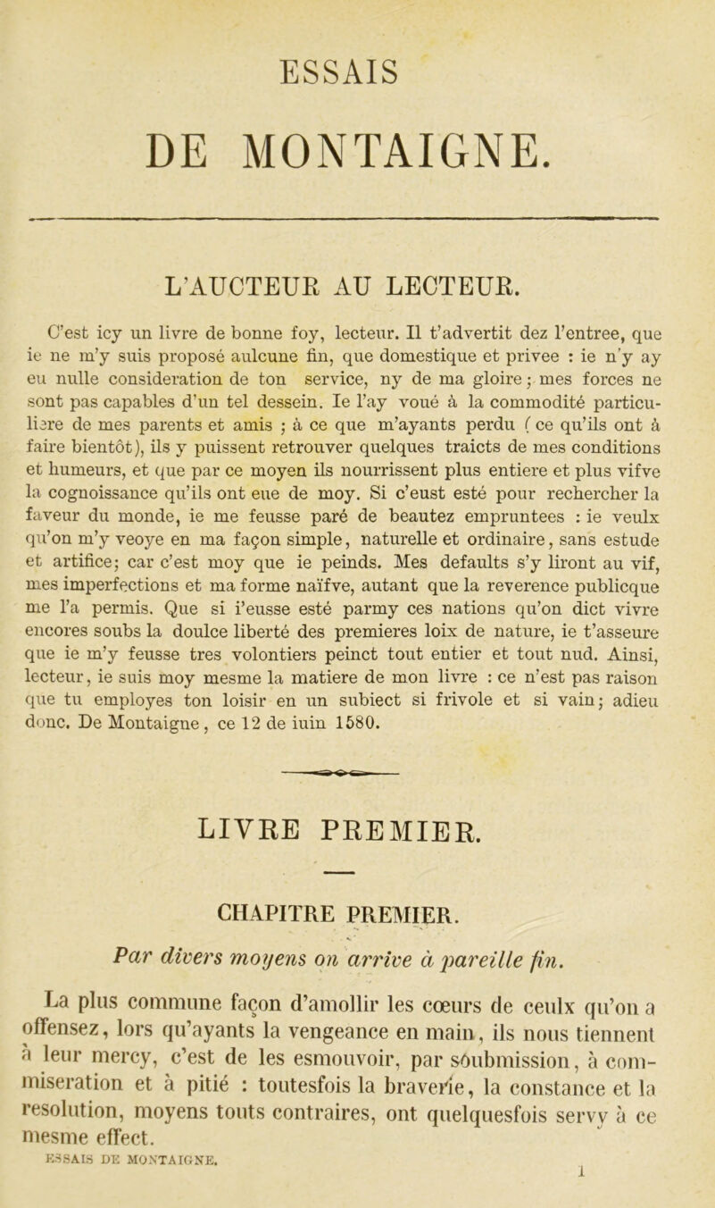DE MONTAIGNE. L’AUCTEUE. AU LECTEUR. C’est icy un livre de bonne foy, lecteur. Il t’advertit dez l’entree, que ie ne m’y suis proposé aulcune fin, que domestique et privée : ie n’y ay eu nulle considération de ton service, ny de ma gloire ; mes forces ne sont pas capables d’un tel dessein, le l’ay voué à la commodité particu- lière de mes parents et amis ; à ce que m’ayants perdu ( ce qu’ils ont à faire bientôt), ils y puissent retrouver quelques traicts de mes conditions et humeurs, et que par ce moyen ils nourrissent plus entière et plus vifve la cognoissance qu’ils ont eue de moy. Si c’eust esté pour rechercher la faveur du monde, ie me feusse paré de beautez empruntées : ie veulx qu’on m’y veoye en ma façon simple, naturelle et ordinaire, sans estude et artifice; car c’est moy que ie peinds. Mes defaults s’y liront au vif, mes imperfections et ma forme naïfve, autant que la reverence publicque me l’a permis. Que si i’eusse esté parmy ces nations qu’on dict vivre encores soubs la doulce liberté des premières loix de nature, ie t’asseure que ie m’y feusse très volontiers peinct tout entier et tout nud. Ainsi, lecteur, ie suis moy mesme la matière de mon livre : ce n’est pas raison que tu employés ton loisir en un siibiect si frivole et si vain; adieu donc. De Montaigne, ce 12 de iuin 1580. LIVKE PREBIIER. CHAPITRE PREMIER. V ‘ Par divers moyens on arrive à j^areille fin. La plus commune façon d’amollir les cœurs de ceulx qu’on a offen.sez, lors qu’ayants la vengeance en main, ils nous tiennent à leur mercy, c’est de les esmouvoir, par sOubmission, à com- misération et à pitié : toutesfois la braveide, la constance et la resolution, moyens touts contraires, ont quelquesfois servy à ce mesme effect. e:.ssais de mo.n'taione.