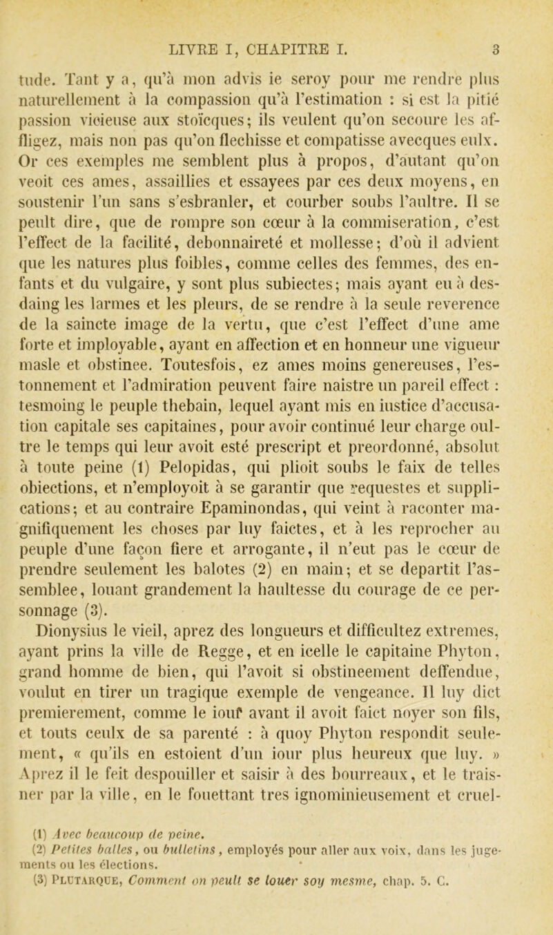 tilde. Tant y a, qu’à mon advis ie seroy pour me rendre plus naturellement à la compassion qu’à l’estimation : si est la pitié passion vicieuse aux stoïcques; ils veulent qu’on secoure les af- m gez, mais non pas qu’on fléchisse et compatisse avecques eulx. Or ces exemples me semblent plus à propos, d’autant qu’on veoit ces aines, assaillies et essayées par ces deux moyens, en soustenir ITm sans s’esbranler, et courber soubs l’aultre. Il se peult dire, que de rompre son cœur à la commisération, c’est l’elfect de la facilité, débonnaireté et mollesse; d’où il advient que les natures plus foibles, comme celles des femmes, des en- fants et du vulgaire, y sont plus subiectes; mais ayant eu à des- daing les larmes et les pleurs, de se rendre à la seule reverence de la saincte image de la vertu, que c’est l’efifect d’une ame forte et imployable, ayant en affection et en honneur une vigueur masle et obstinée. Toutesfois, ez aines moins genereuses, l’es- tonnement et l’admiration peuvent faire naistre un pareil effect : tesmoing le peuple thebain, lequel ayant mis en iustice d’accusa- tion capitale ses capitaines, pour avoir continué leur charge oul- tre le temps qui leur avoit esté prescript et preordonné, absolut à toute peine (1) Pelopidas, qui plioit souhs le faix de telles obiections, et n’employoit à se garantir que requestes et suppli- cations; et au contraire Epaminondas, qui veint à raconter ma- gnifiquement les choses par luy faictes, et à les reprocher au peuple d’une façon fiere et arrogante, il n’eut pas le cœur de prendre seulement les balotes (2) en main; et se départit ras- semblée, louant grandement la haultesse du courage de ce per- sonnage (3). Dionysius le vieil, aprez des longueurs et difficultez extremes, ayant prins la ville de Regge, et en icelle le capitaine Phyton, grand homme de bien, qui l’avoit si obstineement deffendue, voulut en tirer un tragique exemple de vengeance. Il luy dict premièrement, comme le iouf avant il avoit faict noyer son fils, et touts ceulx de sa parenté : à quoy Phyton respondit seule- ment, « qu’ils en estoient d’un iour plus heureux que luy. » Aprez il le feit despouiller et saisir à des bourreaux, et le trais- ner par la ville, en le fouettant très ignominieusement et criiel- (1) Ivec beaucoup de peine. (2) Petites balles, ou bulletins, employés pour aller aux voix, clans les juge- ments ou les élections. (3) Plutarque, Comment on peult se louer soy mesme, chap. 5. C.