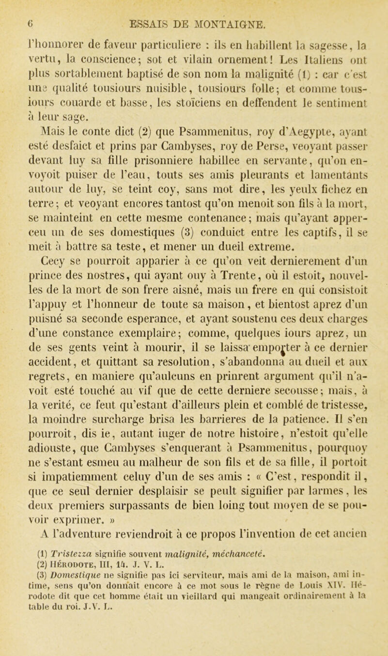 rhoimorer de faveur particulière : ils en habillent la sagesse, la vertu, la conscience; sot et vilain ornement! Les Italiens ont plus sortablement baptisé de son nom la malignité (t) : car c’est uns qualité tousiours nuisible, tousiours folle; et comme tous- iours couarde et basse, les stoïciens en deffendent le sentiment à leur sage. Mais le conte dict (2) que Psammenitus, roy d’Aegypte, ayant esté desfaict et prins par Cambyses, roy de Perse, veoyant passer devant luy sa fille prisonnière babillee en servante, qiTon en- voyait puiser de l’eau, touts ses amis pleurants et lamentants autour de luy, se teint coy, sans mot dire, les yeulx fichez en terre ; et veoyant encores tantost qu’on menoit son fils à la mort, se mainteint en cette mesme contenance ; mais qu’ayant apper- ceu un de ses domestiques (3) conduict entre les captifs, il se meit à battre sa teste, et mener un dueil extreme. Cecy se pourrait apparier à ce qu’on veit dernièrement d’un prince des nostres, qui ayant ouy à Trente, où il estait, nouvel- les de la mort de son frere aisné, mais un frere en qui consistait l’appuy et l’honneur de toute sa maison, et bientost aprez d’un puisné sa seconde esperance, et ayant soustenu ces deux charges d’une constance exemplaire; comme, quelques iours aprez, un de ses gents veint à mourir, il se laissa’ emporter à ce dernier accident, et quittant sa resolution, s’abandonna au dueil et aux regrets, en maniéré qu’aulcuns en prinrent argument qu’il n’a- voit esté touché au vif que de cette derniere secousse; mais, à la vérité, ce feut qu’estant d’ailleurs plein et comblé de tristesse, la moindre surcharge brisa les barrières de la patience. Il s’en pourroit, dis ie, autant iuger de notre histoire, n’estoit qu’elle adiouste, que Cambyses s’enquerant à Psammenitus, pourquoy ne s’estant esmeu au malheur de son fils et de sa fille, il portait si impatiemment celuy d’un de ses amis : « C’est, respondit il, que ce seul dernier desplaisir se peult signifier par larmes, les deux premiers surpassants de bien loing tout moyen de se pou- voir exprimer. » A l’adventure reviendrait à ce jiropos l’invention de cet ancien (1) Tristezza signifie souvent malignité, méchanceté. (2) Hérodote, III, J. V. L. (3) Domestique ne signifie pas ici serviteur, mais ami de la maison, ami in- time, sens qu’on donnait encore à ce mot sous le règne de Louis XIV. Hé- rodote dit que cet homme était un vieillard qui mangeait ordinairement à la table du roi. J.V. L.