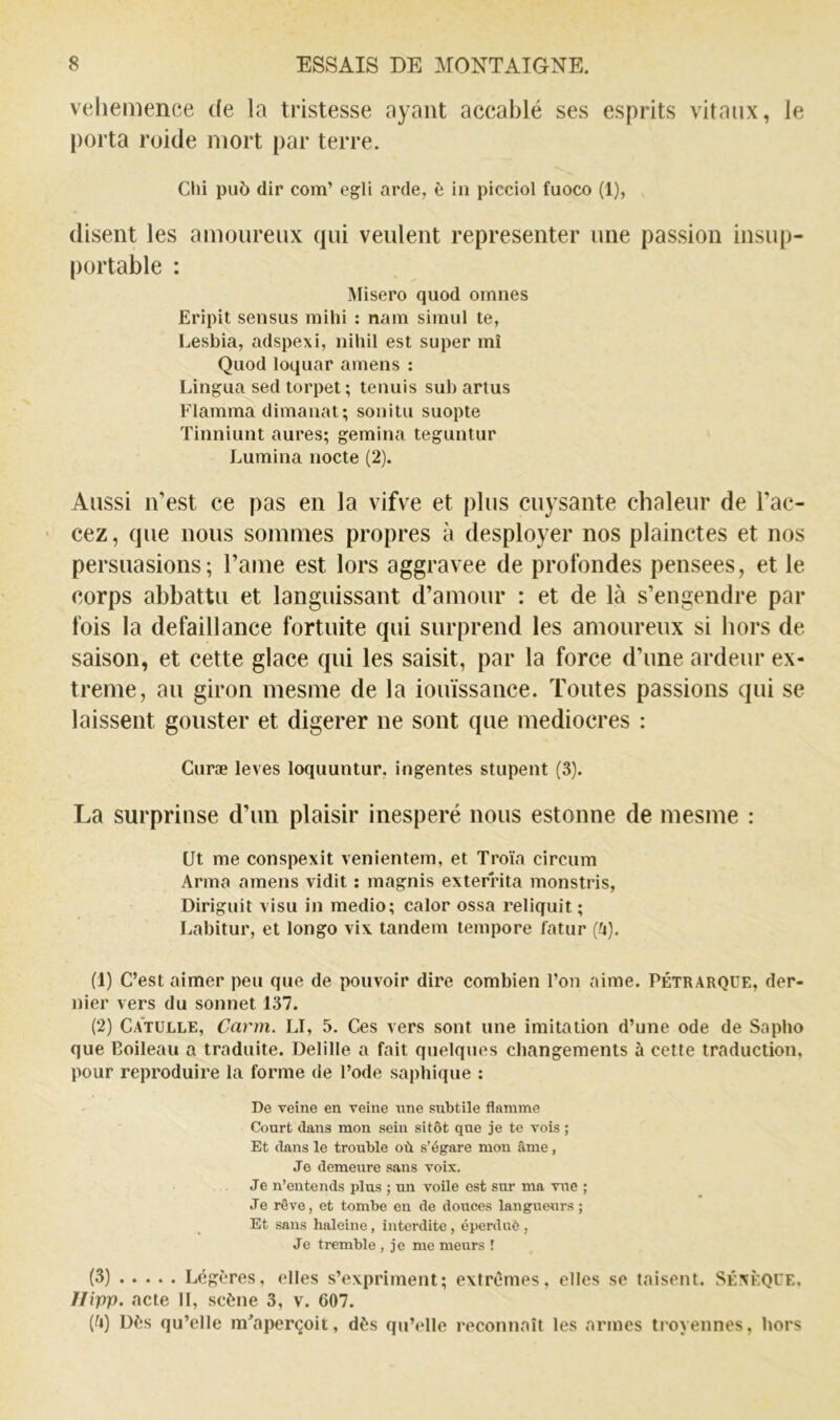 veliemence de la tristesse ayant aceablé ses esprits vitaux, le porta roide mort par terre. Clii pu5 dir com’ egU arde, è in picciol fuoco (1), disent les amoureux qui veulent représenter une passion insup- portable : Misero quod omnes Eripit sensus mihi : nam simul te, Lesbia, adspexi, nihil est super mi Quod loquar ameiis : Lingua sed torpet; tenuis sub artus Flamma dimanat; sonitu suopte Tinniunt aures; gemina teguntur Lumina nocte (2). Aussi iTest ce pas en la vifve et plus cuysante chaleur de Tac- cez, que nous sommes propres à desployer nos plainctes et nos persuasions; l’ame est lors aggravée de profondes pensees, et le corps abbattu et languissant d’amour : et de là s’engendre par fois la défaillance fortuite qui surprend les amoureux si hors de saison, et cette glace qui les saisit, par la force d’une ardeur ex- trême, au giron mesme de la iouïssance. Toutes passions qui se laissent gouster et digerer ne sont que médiocres : Curæ levés loquuntur, ingentes stupent (3). La surprinse d’un plaisir inespéré nous estonne de mesme : Ut me conspexit venientem, et Troïa circum Arma amens vidit ; magnis exterrita monstris, Diriguit visu in medio; calor ossa reliquit ; Labitur, et longo vix tandem tempore fatur (fi). (1) C’est aimer peu que de pouvoir dire combien l’on aime. Pétrarque, der- nier vers du sonnet 137. (2) Catulle, Carm. LI, 5. Ces vers sont une imitation d’une ode de Sapho que Boileau a traduite. Delille a fait quelques changements à cette traduction, pour reproduire la forme de l’ode sapliique : De veine en veine nne subtile flamme Court clans mon sein sitôt que je te vois ; Et clans le trouble où s’égare mou âme, Je demeure sans voix. Je n’entends plus ; un voile est sur ma vue ; Je rêve, et tombe en de douces langueurs ; Et sans haleine, interdite , éperduè , Je tremble , je me meurs ! (3) Légères, elles s’expriment; extrêmes, elles se taisent. Séxèqce, Ffipp. acte 11, scène 3, v. 607. (0) Dès qu’elle m'aperçoit, dès qu’elle reconnaît les armes troyennes, hors